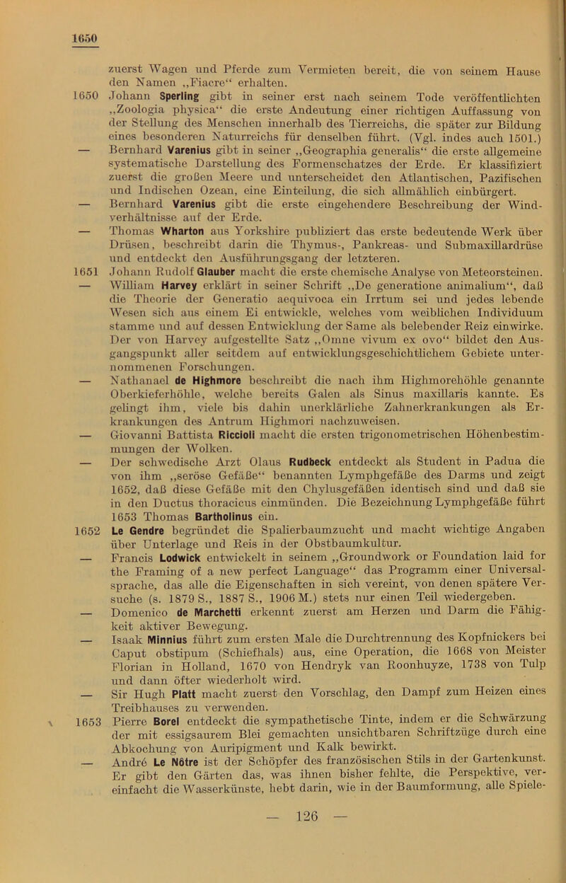 1650 1650 1651 1652 \ 1653 zuerst Wagen und Pferde zum Vermieten bereit, die von seinem Hause den Namen ,,Fiacre“ erhalten. Johann Sperling gibt in seiner erst nach seinem Tode veröffentlichten „Zoologia physica“ die erste Andeutung einer richtigen Auffassung von der Stellung des Menschen innerhalb des Tierreichs, die später zur Bildung eines besonderen Naturreichs für denselben führt. (Vgl. indes auch 1501.) Bernhard Varenius gibt in seiner „Geograpliia generalis“ die erste allgemeine systematische Darstellung des Formenschatzes der Erde. Er klassifiziert zuerst die großen Meere und unterscheidet den Atlantischen, Pazifischen und Indischen Ozean, eine Einteilung, die sich allmählich einbürgert. Bernhard Varenius gibt die erste eingehendere Beschreibung der Wind- verhältnisse auf der Erde. Thomas Wharton aus Yorksliire publiziert das erste bedeutende Werk über Drüsen, beschreibt darin die Thymus-, Pankreas- und Submaxillardrüse und entdeckt den Ausfiihrungsgang der letzteren. Johann Rudolf Glauber macht die erste chemische Analyse von Meteorsteinen. William Harvey erklärt in seiner Schrift ,,De generatione animalium“, daß die Theorie der Generatio aequivoca ein Irrtum sei und jedes lebende Wesen sich aus einem Ei entwickle, welches vom weiblichen Individuum stamme und auf dessen Entwicklung der Same als belebender Reiz einwirke. Der von Harvey aufgestellte Satz „Omne vivum ex ovo“ bildet den Aus- gangspunkt aller seitdem auf entwicklungsgeschichtlichem Gebiete unter- nommenen Forschungen. Nathanael de Highmore beschreibt die nach ihm Highmorehöhle genannte Oberkieferhöhle, welche bereits Galen als Sinus maxülaris kannte. Es gelingt ihm, viele bis dahin unerklärliche Zahnerkrankungen als Er- krankungen des Antrum Highmori nachzuweisen. Giovanni Battista Riccioii macht die ersten trigonometrischen Höhenbestim- mungen der Wolken. Der schwedische Arzt Olaus Rudbeck entdeckt als Student in Padua die von ihm „seröse Gefäße“ benannten Lymphgefäße des Darms und zeigt 1652, daß diese Gefäße mit den Chylusgefäßen identisch sind und daß sie in den Ductus thoracicus einmünden. Die Bezeichnung Lymphgefäße führt 1653 Thomas Bartholinus ein. Le Gendre begründet die Spalierbaumzucht und macht wichtige Angaben über Unterlage und Reis in der Obstbaumkultur. Francis Lodwick entwickelt in seinem „Groundwork or Foundation laid for the Framing of a new perfect Language“ das Programm einer Universal- sprache, das alle die Eigenschaften in sich vereint, von denen spätere Ver- suche (s. 1879 S., 1887 S., 1906 M.) stets nur einen Teil wiedergeben. Domenico de Marchetti erkennt zuerst am Herzen und Darm die Fähig- keit aktiver Bewegung. Isaak Minnius führt zum ersten Male die Durchtrennung des Kopfnickers bei Caput obstipum (Schiefhals) aus, eine Operation, die 1668 von Meister Florian in Holland, 1670 von Hendryk van Roonhuyze, 1738 von Tulp und dann öfter wiederholt wird. Sir IJugh Platt macht zuerst den Vorschlag, den Dampf zum Heizen eines Treibhauses zu verwenden. Pierre Borei entdeckt die sympathetische Tinte, indem er die Schwärzung der mit essigsaurem Blei gemachten unsichtbaren Schriftzüge durch eine Abkochung von Auripigment und Kalk bewirkt. Andre Le Nötre ist der Schöpfer des französischen Stils in der Gartenkunst. Er gibt den Gärten das, was ihnen bisher fehlte, die Perspektive, ver- einfacht die Wasserkünste, hebt darin, wie in der Baumformung, alle Spiele-