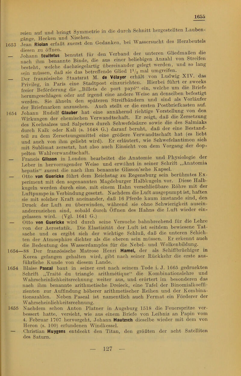 1655 1653 1654 1654- 1654 1655 reien auf und bringt Symmetrie in die durch Schnitt hergestellten Lauben- gänge, Hecken und Nischen. . Jean Riolan erfaßt zuerst den Gedanken, bei Wassersucht des Herzbeutels diesen zu öffnen. Johann Scultetus benutzt für den Verband der unteren Gliedmaßen die nach ihm benannte Binde, die aus einer beliebigen Anzahl von Streifen besteht, welche dachziegelartig übereinander gelegt werden, und so lang sein müssen, daß sie das betreffende Glied 1V2 mal umgreifen. Der französische Staatsrat M. de Velayer erhält von Ludwig XIV. das Privileg in Paris eine Stadtpost einzurichten. Hierbei führt er zwecks freier Beförderung die „Billets de port payö“ ein, welche um die Briefe herumgeschlagen oder auf irgend eine andere Weise an denselben befestigt werden. Sie ähneln den späteren Streifbändern und sind als Vorläufer der Briefmarken anzusehen. Auch stellt er die ersten Postbriefkasten auf. Johann Rudolf Glauber hat eine annähernd richtige Vorstellung von den Wirkungen der chemischen Verwandtschaft. Er zeigt, daß die ZeiSetzung des Kochsalzes und Salpeters durch Schwefelsäure sowie die des Salmiaks durch Kalk oder Kali (s. 1648 G.) darauf beruht, daß der eine Bestand- teil zu dem Zersetzungsmittel eine größere Verwandtschaft hat (es liebt und auch von ihm gebebt wird). Er erläutert, wie Schwefelantimon sich mit Sublimat zersetzt, hat also auch Einsicht von dem Vorgang der dop- pelten Wahlverwandtschaft. Francis Glisson in London bearbeitet die Anatomie und Physiologie der Leber in hervorragender Weise und erwähnt in seiner Schrift „Anatomia hepatis“ zuerst die nach ihm benannte Gbsson’sche Kapsel. Otto von Guericke führt dem Reichstag zu Regensburg sein berühmtes Ex- periment mit den sogenannten Magdeburger Halbkugeln vor. Diese Halb- kugeln werden durch eine, mit einem Hahn verschbeßbare Röhre mit der Luftpumpe in Verbindung gesetzt. Nachdem die Luft ausgepumpt ist, haften sie mit solcher Kraft aneinander, daß 16 Pferde kaum imstande sind, den Druck der Luft zu überwinden, während sie ohne Schwierigkeit ausein- anderzuziehen sind, sobald durch Öffnen des Hahns die Luft wieder ein- gelassen wird. (Vgl. 1641 G.) Otto von Guericke wird durch seine Versuche bahnbrechend für die Lehre von der Aerostatik. Die Elastizität der Luft ist seitdem bewiesene Tat- sache und es ergibt sich der wichtige Schluß, daß die unteren Schich- ten der Atmosphäre dichter als die oberen sein müssen. Er erkennt auch die Bedeutung des Wasserdampfes für die Nebel- und Wolkenbildung. —88 Der französische Matrose Henri Hamei, der als Schiffbrüchiger in Korea gefangen gehalten wh’d, gibt nach seiner Rückkehr die erste aus- führbche Kunde von diesem Lande. Blaise Pascal baut in seiner erst nach seinem Tode i. J. 1665 gedruckten Schrift „Traite du triangle arithmetique“ die Kombinationslehre und Wahrscheinbchkeitsrechnung weiter aus, und erörtert im besonderen das nach ihm benannte arithmetische Dreieck, eine Tafel der Binomialkoeffi- zienten zur Auffindung höherer arithmetischer Reihen und der Kombina- tionszahlen. Neben Pascal ist namentbch auch Ferrnat ein Förderer der W ahrscheinhchkeitsrechnung. Nachdem schon Anton Platner in Augsburg 1518 die Feuerspritze ver- bessert hatte, versieht, wie aus einem Briefe von Leibniz an Papin vom 4. Februar 1707 hervorgeht, Johann Hautzsch dieselbe wieder mit dem von Heron (s. 100) erfundenen Windkessel. Christian Huygens entdeckt den Titan, den größten der acht Satelliten des Saturn.