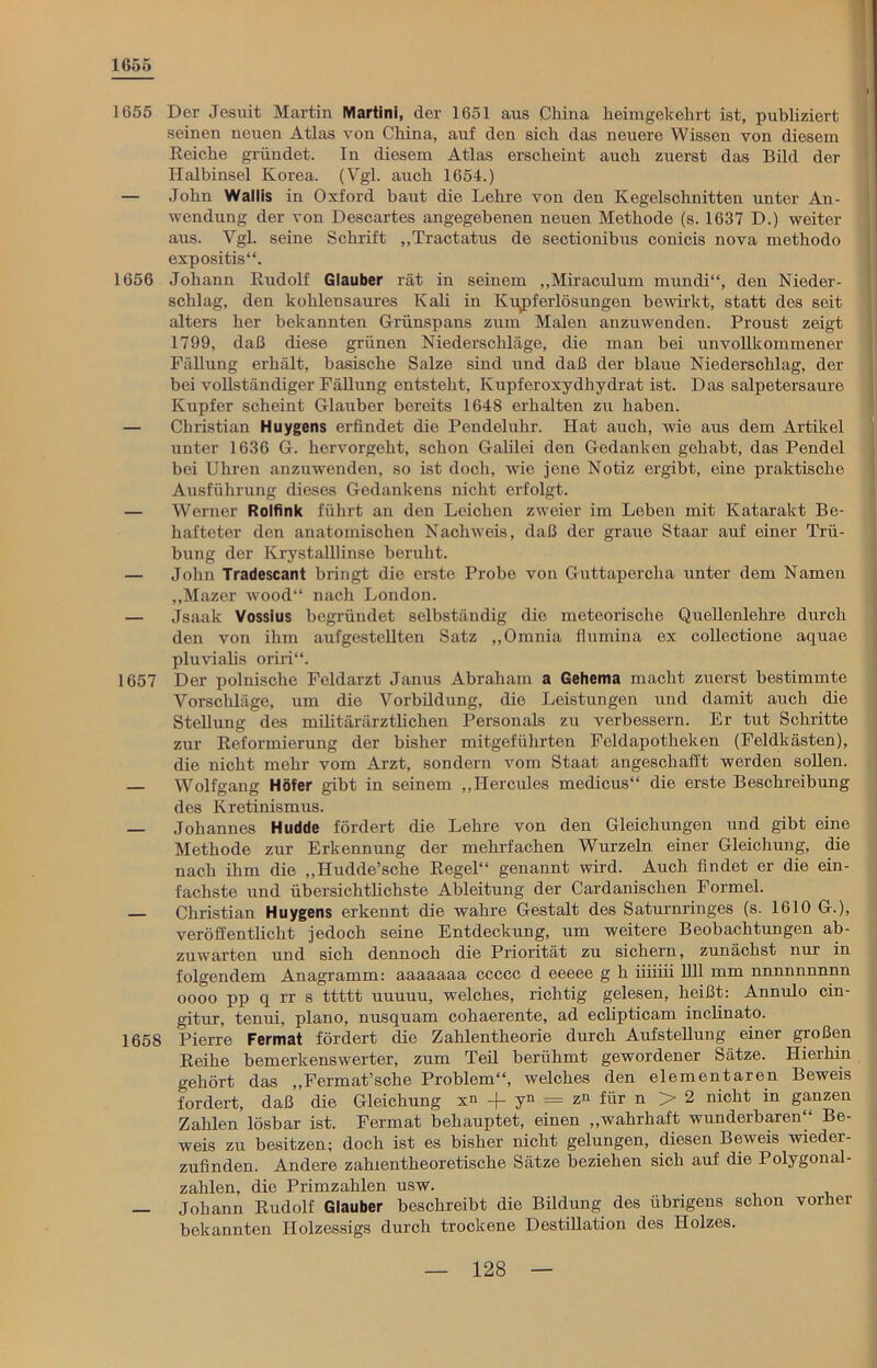 1655 1655 Der Jesuit Martin Martini, der 1651 aus China heimgekehrt ist, publiziert seinen neuen Atlas von China, auf den sich das neuere Wissen von diesem Reiche gründet. In diesem Atlas erscheint auch zuerst das Bild der Halbinsel Korea. (Vgl. auch 1654.) — John Wallis in Oxford baut die Lehre von den Kegelschnitten unter An- wendung der von Descartes angegebenen neuen Methode (s. 1637 D.) weiter aus. Vgl. seine Schrift „Tractatus de sectionibus conicis nova methodo expositis“. 1656 Johann Rudolf Glauber rät in seinem „Miraculum mundi“, den Nieder- schlag, den kohlensaures Kali in Kupferlösungen bewirkt, statt des seit alters her bekannten Grünspans zum Malen anzuwenden. Proust zeigt 1799, daß diese grünen Niederschläge, die man bei unvollkommener Fällung erhält, basische Salze sind und daß der blaue Niederschlag, der bei vollständiger Fällung entsteht, Kupferoxydhydrat ist. Das Salpetersäure Kupfer scheint Glauber bereits 1648 erhalten zu haben. — Christian Huygens erfindet die Pendeluhr. Hat auch, wie aus dem Artikel unter 1636 G. hervorgeht, schon Galilei den Gedanken gehabt, das Pendel bei Uhren anzuwenden, so ist doch, wie jene Notiz ergibt, eine praktische Ausführung dieses Gedankens nicht erfolgt. — Werner Rolfink führt an den Leichen zweier im Leben mit Katarakt Be- hafteter den anatomischen Nachweis, daß der graue Staar auf einer Trü- bung der Krystalllinse beruht. — John Tradescant bringt die erste Probe von Guttapercha unter dem Namen „Mazer wood“ nach London. — Jsaak Vossius begründet selbständig die meteorische Quellenlehre durch den von ihm aufgestellten Satz „Omnia flumina ex collectione aquae pluvialis oriri“. 1657 Der polnische Feldarzt Janus Abraham a Gehema macht zuerst bestimmte Vorschläge, um die Vorbildung, die Leistungen und damit auch die Stellung des militärärztlichen Personals zu verbessern. Er tut Schritte zur Reformierung der bisher mitgeführten Feldapotheken (Feldkästen), die nicht mehr vom Arzt, sondern vom Staat angeschafft werden sollen. — Wolfgang Höfer gibt in seinem „Hercules medicus“ die erste Beschreibung des Kretinismus. — Johannes Hudde fördert die Lehre von den Gleichungen und gibt eine Methode zur Erkennung der mehrfachen Wurzeln einer Gleichung, die nach ihm die „Hudde’sche Regel“ genannt wird. Auch findet er die ein- fachste und übersichtlichste Ableitung der Cardanischen Formel. Christian Huygens erkennt die wahre Gestalt des Saturnringes (s. 1610 G.), veröffentlicht jedoch seine Entdeckung, um weitere Beobachtungen ab- zuwarten und sich dennoch die Priorität zu sichern, zunächst nur in folgendem Anagramm: aaaaaaa ccccc d eeeee g h iiiiiii 1111 mm nnnnnnnnn oooo pp q rr s ttttt uuuuu, welches, richtig gelesen, heißt: Annulo cin- gitur, tenui, plano, nusquam cohaerente, ad eclipticam inclinato. 1658 Pierre Fermat fördert die Zahlentheorie durch Aufstellung einer großen Reihe bemerkenswerter, zum Teil berühmt gewordener Sätze. Hierhin gehört das „Fermat’sche Problem“, welches den elementaren Beweis fordert, daß die Gleichung xn -f- yn = zu für n > 2 nicht in ganzen Zahlen lösbar ist. Fermat behauptet, einen „wahrhaft wunderbaren Be- weis zu besitzen; doch ist es bisher nicht gelungen, diesen Beweis wieder- zufinden. Andere zahlentheoretische Sätze beziehen sich auf die Polygonal- zahlen, die Primzahlen usw. — Johann Rudolf Glauber beschreibt die Bildung des übrigens schon vorher bekannten Holzessigs durch trockene Destillation des Holzes.