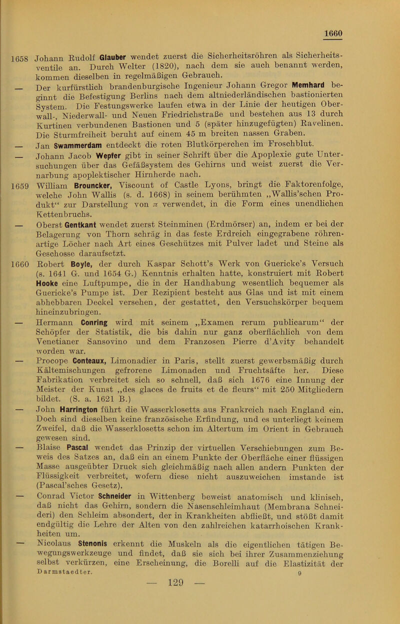 1660 1658 Johann Rudolf Glauber wendet zuerst die Sicherheitsröhren als Sicherheits- ventile an. Durch Weiter (1820), nach dem sie auch benannt werden, kommen dieselben in regelmäßigen Gebrauch. ]3er kurfürstlich brandenburgische Ingenieur Johann Gregor Memhard be- ginnt die Befestigung Berlins nach dem altniederländischen bastionierten System. Die Festungswerke laufen etwa in der Linie der heutigen Ober- wall-, Niederwall- und Neuen Friedrichstraße und bestehen aus 13 durch Kurtinen verbundenen Bastionen und 5 (später hinzugefügten) Rar ebnen. Die Sturmfreiheit beruht auf einem 45 m breiten nassen Graben. — Jan Swammerdam entdeckt die roten Blutkörperchen im Froschblut. — Johann Jacob Wepfer gibt in seiner Schrift über die Apoplexie gute Unter- suchungen über das Gefäßsystem des Gehirns und weist zuerst die Ver- narbung apoplektischer Hirnherde nach. 1659 William Brouncker, Viscount of Castle Lyons, bringt die Faktorenfolge, welche John Walbs (s. d. 1668) in seinem berühmten „Wallis’schen Pro- dukt“ zur Darstellung von n verwendet, in die Form eines unendbchen Kettenbruchs. — Oberst Gentkant wendet zuerst Steinminen (Erdmörser) an, indem er bei der Belagerung von Thorn schräg in das feste Erdreich eingegrabene röhren- artige Löcher nach Art eines Geschützes mit Pulver ladet und Steine als Geschosse daraufsetzt. 1660 Robert Boyle, der durch Kaspar Schott’s Werk von Guericke’s Versuch (s. 1641 G. und 1654 G.) Kenntnis erhalten hatte, konstruiert mit Robert Hooke eine Luftpumpe, die in der Handhabung wesentbch bequemer als Guericke’s Pumpe ist. Der Rezipient besteht aus Glas und ist mit einem abhebbaren Deckel versehen, der gestattet, den Versuchskörper bequem hineinzubringen. — Hermann Conring wird mit seinem „Examen rerum pubhcarum“ der Schöpfer der Statistik, die bis dahin nur ganz oberflächlich von dem Venetianer Sansovino und dem Franzosen Pierre d’Avity behandelt worden war. — Procope Conteaux, Limonadier in Paris, stellt zuerst gewerbsmäßig durch Kältemischungen gefrorene Limonaden und Fruchtsäfte her. Diese Fabrikation verbreitet sich so schnell, daß sich 1676 eine Innung der Meister der Kunst „des glaces de fruits et de fleurs“ mit 250 Mitgliedern bildet. (S. a. 1621 B.) — John Harrington führt die Wasserklosetts aus Frankreich nach England ein. Doch sind dieselben keine französische Erfindung, und es unterliegt keinem Zweifel, daß die Wasserklosetts schon im Altertum im Orient in Gebrauch gewesen sind. — Blaise Pascal wendet das Prinzip der virtuellen Verschiebungen zum Be- weis des Satzes an, daß ein an einem Punkte der Oberfläche einer flüssigen Masse ausgeübter Druck sich gleichmäßig nach allen andern Punkten der Flüssigkeit verbreitet, wofern diese nicht auszuweichen imstande ist (Pascal’sches Gesetz). — Conrad Victor Schneider in Wittenberg beweist anatomisch und klinisch, daß nicht das Gehirn, sondern die Nasenschleimhaut (Membrana Schnei- den) den Schleim absondert, der in Krankheiten abfließt, und stößt damit endgültig die Lehre der Alten von den zahlreichen katarrhoischen Krank- heiten um. Nicolaus Stenonis erkennt die Muskeln als die eigentlichen tätigen Be- wegungswerkzeuge und findet, daß sie sich bei ihrer Zusammenziehung selbst verkürzen, eine Erscheinung, die Borelli auf die Elastizität der D armataedter. 9