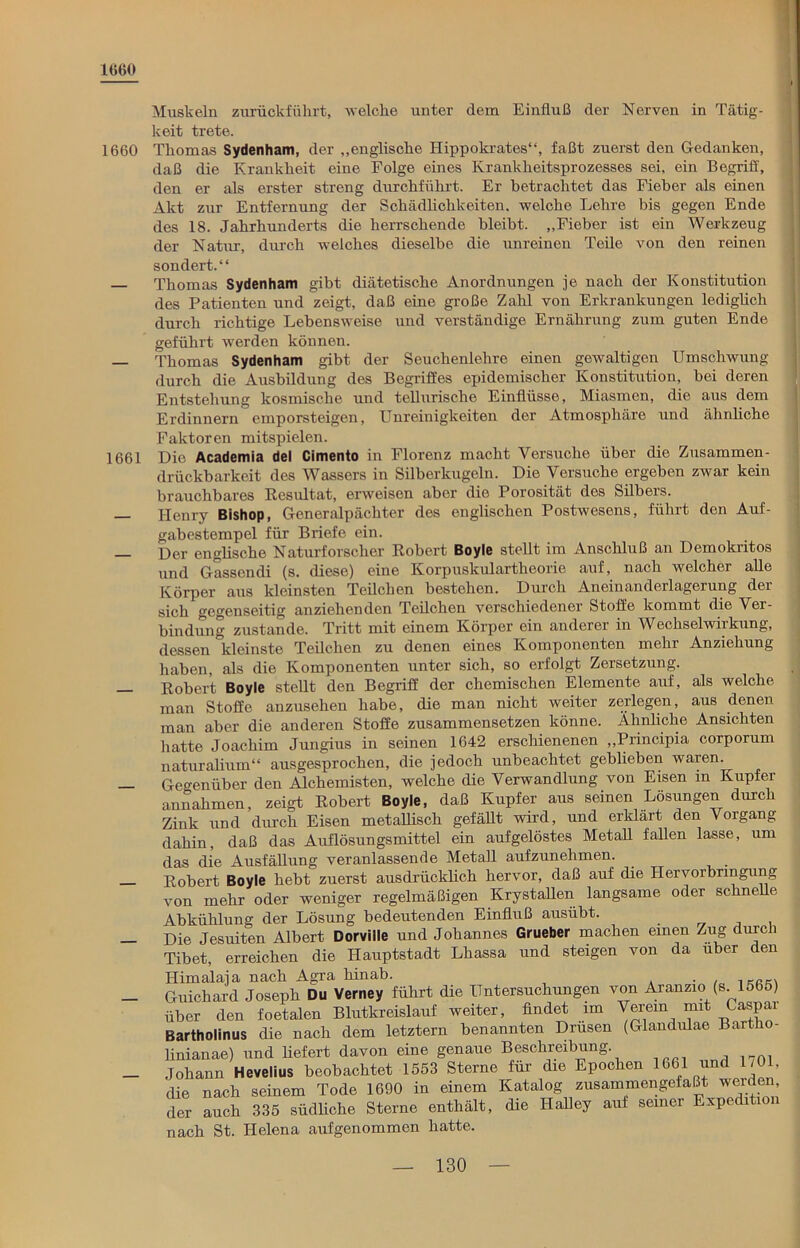 1660 1660 1661 Muskeln zurückfülirt, welche unter dem Einfluß der Nerven in Tätig- keit trete. Thomas Sydenham, der „englische Hippokrates“, faßt zuerst den Gedanken, daß die Krankheit eine Folge eines Krankheitsprozesses sei, ein Begriff, den er als erster streng durchführt. Er betrachtet das Fieber als einen Akt zur Entfernung der Schädlichkeiten, welche Lehre bis gegen Ende des 18. Jahrhunderts die herrschende bleibt. „Fieber ist ein Werkzeug der Natur, durch welches dieselbe die unreinen Teile von den reinen sondert.“ Thomas Sydenham gibt diätetische Anordnungen je nach der Konstitution des Patienten und zeigt, daß eine große Zahl von Erkrankungen lediglich durch richtige Lebensweise und verständige Ernährung zum guten Ende geführt werden können. Thomas Sydenham gibt der Seuchenlehre einen gewaltigen Umschwung durch die Ausbildung des Begriffes epidemischer Konstitution, bei deren Entstehung kosmische und tellurische Einflüsse, Miasmen, die aus dem Erdinnern emporsteigen, Unreinigkeiten der Atmosphäre und ähnliche Faktoren mitspielen. Die Academia del Cimento in Florenz macht Versuche über die Zusammen- drückbarkeit des Wassers in Silberkugeln. Die Versuche ergeben zwar kein brauchbares Resultat, erweisen aber die Porosität des Silbers. Henry Bishop, Generalpächter des englischen Postwesens, führt den Auf- gabestempel für Briefe ein. Der englische Naturforscher Robert Boyle stellt im Anschluß an Demokritos und Gassendi (s. diese) eine Korpuskulartheorie auf, nach welcher alle Körper aus kleinsten Teilchen bestehen. Durch Aneinanderlagerung der sich gegenseitig anziehenden Teilchen verschiedener Stoffe kommt die Ver- bindung zustande. Tritt mit einem Körper ein anderer in Wechselwirkung, dessen kleinste Teüchen zu denen eines Komponenten mehr Anziehung haben, als die Komponenten unter sich, so erfolgt Zersetzung. Robert Boyle stellt den Begriff der chemischen Elemente auf, als welche man Stoffe anzusehen habe, die man nicht weiter zerlegen, aus denen man aber die anderen Stoffe zusammensetzen könne. Ähnliche Ansichten hatte Joachim Jungius in seinen 1642 erschienenen „Principia corporum naturalium“ ausgesprochen, die jedoch unbeachtet geblieben waren. Gegenüber den Alchemisten, welche die Verwandlung von Eisen in Kupfer annahmen, zeigt Robert Boyle, daß Kupfer aus seinen Lösungen durc i Zink und durch Eisen metallisch gefällt wird, und erklärt den Vorgang dahin, daß das Auflösungsmittel ein aufgelöstes Metall fallen lasse, um das die Ausfällung veranlassende Metall aufzunehmen. . Robert Boyle hebt zuerst ausdrücklich hervor, daß auf die Hervorbringung von mehr oder weniger regelmäßigen Krystallen langsame oder schnelle Abkühlung der Lösung bedeutenden Einfluß ausübt. Die Jesuiten Albert Dorville und Johannes Grueber machen einen Zug durch Tibet, erreichen die Hauptstadt Lliassa und steigen von da über den Himalaja nach Agra hinab. . ß_. Guichard Joseph Du Verney führt die Untersuchungen von Aranzio (s. 1565) über den foetalen Blutkreislauf weiter, findet im Verein mit Caspai Bartholinus die nach dem letztem benannten Drusen (Glandulae Bartho- linianae) und liefert davon eine genaue Beschreibung Johann Hevelius beobachtet 1553 Sterne für die Epochen 1661 *nd 1 Ol- die nach seinem Tode 1690 in einem Katalog zusammengefaßt werden, der auch 335 südliche Sterne enthält, die Ilalley auf seiner Expedition nach St. Helena aufgenommen hatte.