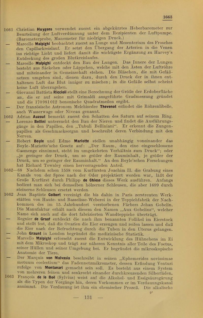 1663 1661 Christian Huygens verwendet zuerst ein abgekürztes Heberbarometer zur Beurteilung der Luft Verdünnung unter dem Rezipienten der Luftpumpe. (Barometerprobe, Manometer für niedrigen Druck.) — Marcello Malpighi beobachtet zuerst an Lunge und Mesenterium des Frosches den Capillarkreislauf. Er setzt den Übergang der Arterien in die Venen ins richtige Licht und liefert damit die wichtigste Ergänzung zu Harvey’s Entdeckung des großen Blutkreislaufes. — Marcello Malpighi entdeckt den Bau der Lungen. Das Innere der Lungen besteht aus Säckchen oder Läppchen, welche mit den Ästen der Luftröhre und miteinander in Gemeinschaft stehen. Die Bläschen, die mit Gefäß- netzen umgeben sind, dienen dazu, durch den Druck der in ihnen ent- haltenen Luft das Blut inniger zu mischen; in die Gefäße selbst scheint keine Luft überzugehen. — Giovanni Battista Riccioli stellt eine Berechnung der Größe der Erdoberfläche an, die er auf seine mit Grimaldi ausgeführte Gradmessung gründet und die 170981012 bononische Quadratmeilen ergibt. — Der französische Astronom Melcliisedec Thevenot erfindet die Röhrenlibelle, auch Wasserwage oder Niveau genannt. 1662 Adrian Auzout bemerkt zuerst den Schatten des Saturn auf seinem Ring. — Lorenzo Bellini untersucht den Bau der Nieren und findet die Ausführungs- gänge in den Papillen, den „Tubuli Belliniani“. Er erkennt die Zungen- papillen als Geschmacksorgan und beschreibt deren Verbindung mit den Nerven. — Robert Boyle und Edme Mariotte stellen unabhängig voneinander das Boyle-Mariotte’sche Gesetz auf: „Der Raum, den eine eingeschlossene Gasmenge einnimmt, steht im umgekehrten Verhältnis zum Druck“; oder „je geringer der Druck, um so größer der Rauminhalt, je größer der Druck, um so geringer der Rauminhalt.“ An den Boyle’schen Forschungen hat Richard Townley einen hervorragenden Anteil. 1662—68 Nachdem schon 1558 vom Kurfürsten Joachim II. die Grabung eines Kanals von der Spree nach der Oder projektiert worden war, läßt der Große Kurfürst durch Philipp de Chiese dieses Werk ausführen. Anfangs bedient man sich bei demselben hölzerner Schleusen, die aber 1699 durch steinerne Schleusen ersetzt werden. 1662 Jean Baptiste Colbert vereinigt die bis dahin in Paris zerstreuten Werk- stätten von Haute- und Basselisse-Weberei in der Teppichfabrik der Nach- kommen des im 15. Jahrhundert verstorbenen Färbers Jehan Gobelin. Die Manufaktur erhält nach diesem den Namen „Aux Gobelins“, welcher Name sich auch auf die dort fabrizierten Wandteppiche überträgt. — Regnier de Graaf entdeckt die nach ihm benannten Follikel im Eierstock und stellt fest, daß die Ovarien die Eier erzeugen und reifen lassen und daß die Eier nach der Befruchtung durch die Tuben in den Uterus gelangen. — John Graunt in London begründet die medizinische Statistik. — Marcello Malpighi erforscht zuerst die Entwicklung des Hühnchens im Ei mit dem Mikroskop und trägt zur näheren Kenntnis aller Teile des Foetus, seiner Hüllen und seiner Umgebung bei. Er begründet die mikroskopische Anatomie der Tiere. Der Marquis von Malvasia beschreibt in seinen „Ephemerides novissimae motuum coelestium“ das Fadennetzmikrometer, dessen Erfindung Venturi zufolge von Montanari gemacht sein soll. Es besteht aus einem System von mehreren feinen und senkrecht einander durchkreuzenden Silberfäden. 1663 Francois de le Boe (Sylvius) weist auf die Alkohol- und Essigsäuregärung als die lypen der Vorgänge hin, deren Vorkommen er im Verdauungskanal annimmt. Die Verdauung ist ihm ein chemischer Prozeß. Die alkalische 9*