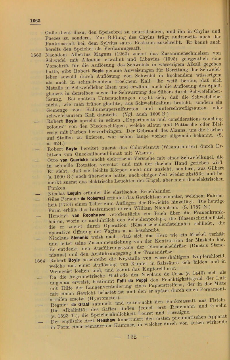 1668 1663 1664 Galle dient dazu, den Speisebrei zu neutralisieren, und ihn in Chylus und Faeces zu sondern. Zur Bildung des Chylus trägt andrerseits auch der Pankreassaft bei, dem Sylvius saure Reaktion zuschreibt. Er kennt auch bereits den Speichel als Verdauungssaft. Nachdem Albertus Magnus (1260) zuerst das Zusammenschmelzen von Schwefel mit Alkalien erwähnt und Libavius (1595) gelegentlich eine Vorschrift für die Auflösung des Schwefels in wässerigem Alkali gegeben hatte, gibt Robert Boyle genaue Anweisungen für Bereitung der Schwefel- leber sowohl durch Auflösung von Schwefel in kochendem wässerigem als auch in schmelzendem trocknem Kali. Er weiß bereits, daß sich Metalle in Schwefelleber lösen und erwähnt auch die Auflösung des Spieß- glanzes in derselben sowie die Schwärzung des Silbers durch Schwefelleber- lösung. Bei spätem Untersuchungen ergibt sich, daß die Schwefelleber nicht? wie man früher glaubte, aus Schwefelkalium besteht, sondern ein Gemenge von Kaliumsupersulfureten und unterschwefligsaurem oder schwefelsaurem Kali darstellt. (Vgl. auch 1608 B.) Robert Boyle spricht in seinen „Experiments and considerations touchmg colours“ von den Niederschlägen, welche Alaun und Pottasche oder Blei- essiw mit Farben hervorbringen. Der Gebrauch des Alauns, um die Farben auf °Stoffen zu fixieren, war schon lange vorher allgemein bekannt. (S. a. 624.) Robert Boyle bereitet zuerst das Chlorwismut (Wismutbutter) durch Ei- hitzen von Quecksilbersublimat mit Wismut. Otto von Guericke macht elektrische Versuche mit einer Schwefelkugel, die in schnelle Rotation versetzt und mit der flachen Hand gerieben wird. Er sieht, daß sie leichte Körper nicht nur anzieht, sondern, was Gilbert (s 1600 G.) noch übersehen hatte, nach einiger Zeit wieder abstoßt und be- merkt zuerst das elektrische Leuchten der Kugel, aber nicht den elektrischen Funken. ,, .. , Nicolas Lequin erfindet die elastischen Bruchbänder. Giles Persone de Roberval erfindet das Gewichtsaraeometer, welchem ' a ren- heit (1724) einen Teller zum Auflegen der Gewichte hinzufugt. Die heutige Form erhält das Instrument durch William Nicholson. (S. 1787 N.) I-Iendryk van Roonhuyze veröffentlicht ein Buch über die Frauenkrank- heiten“ worin er ausführlich den Scheidenprolaps, die Blasensclieidenfistel die er zuerst durch Operation (Blasenscheidenfistelnaht) schließt, die onerative Öffnung der Vagina u. a. beschreibt. . . , a1. Nicolaus Stenonis weist nach, daß sich das Herz wie ein Muskel verbal und leitet seine Zusammenziehung von der Kontraktion der Muskeln k . Er entdeckt den Ausführungsgang der Ohrspeicheldrüse (Ductus Steno- nianus) und den Ausführungsgang der Tränendrüse Kuuferchlorid Robert Boyle beschreibt die Krystalle von wasserhaltigem KupfercMona welche aus einer Auflösung von Kupfer in Salzsäure sich büden und in Weingeist löslich sind, und kennt das Kupferchlorur. SS n ÄS“ s p—• SSSmä z sä ls 1823 T ) die Speichelähnlichkeit Leuret und Lassaigne. , m