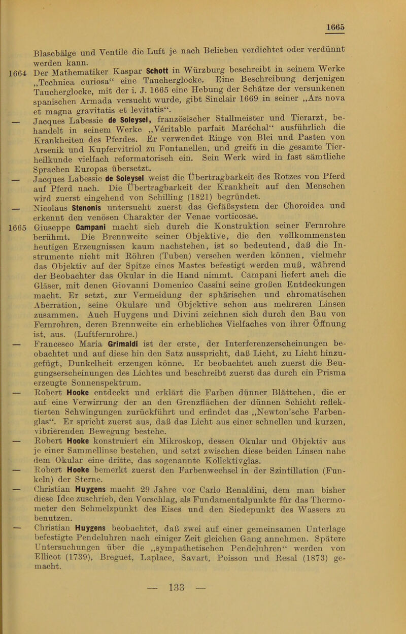 1665 Blasebälge und Ventüe die Luft je nach Beheben verdichtet oder verdünnt werden kann. , , . . __ . 1664 Der Mathematiker Kaspar Schott in Würzburg beschreibt in seinem Werke Technica curiosa“ eine Taucherglocke. Eine Beschreibung derjemgen Taucherglocke, mit der i. J. 1665 eine Hebung der Schätze der versunkenen spanischen Armada versucht wurde, gibt Sinclair 1669 in seiner „Ars nova et magna gravitatis et levitatis“. — Jacques Labessie de Soleysel, französischer Stallmeister und Tierarzt, be- handelt in seinem Werke „Vöritable parfait Marechal“ ausführlich die Krankheiten des Pferdes. Er verwendet Ringe von Blei und Pasten von Arsenik und Kupfervitriol zu Fontanellen, und greift in die gesamte Tier- heilkunde vielfach reformatorisch ein. Sein Werk wird in fast sämtliche Sprachen Europas übersetzt. — Jacques Labessie de Soleysel weist die Übertragbarkeit des Rotzes von Pferd auf Pferd nach. Die Übertragbarkeit der Krankheit auf den Menschen wird zuerst eingehend von Schilling (1821) begründet. — Nicolaus Stenonis untersucht zuerst das Gefäßsystem der Choroidea und erkennt den venösen Charakter der Yenae vorticosae. 1665 Giuseppe Campani macht sich durch die Konstruktion seiner Fernrohre berühmt. Die Brennweite seiner Objektive, die den vollkommensten heutigen Erzeugnissen kaum nachstehen, ist so bedeutend, daß die In- strumente nicht mit Röhren (Tuben) versehen werden können, vielmehr das Objektiv auf der Spitze eines Mastes befestigt werden muß, während der Beobachter das Okular in die Hand nimmt. Campani liefert auch die Gläser, mit denen Giovanni Domenico Cassini seine großen Entdeckungen macht. Er setzt, zur Vermeidung der sphärischen und chromatischen Aberration, seine Okulare und Objektive schon aus mehreren Linsen zusammen. Auch Huygens und Divini zeichnen sich durch den Bau von Fernrohren, deren Brennweite ein erhebliches Vielfaches von ihrer Öffnung ist. aus. (Luftfernrohre.) — Francesco Maria Grimaldi ist der erste, der Interferenzerscheinungen be- obachtet und auf diese hin den Satz ausspricht, daß Licht, zu Licht hinzu- gefügt, Dunkelheit erzeugen könne. Er beobachtet auch zuerst die Beu- gungserscheinungen des Lichtes und beschreibt zuerst das durch ein Prisma erzeugte Sonnenspektrum. — Robert Hooke entdeckt und erklärt die Farben dünner Blättchen, die er auf eine Verwirrung der an den Grenzflächen der dünnen Schicht reflek- tierten Schwingungen zurückführt und erfindet das „Newton’sche Farben- glas“. Er spricht zuerst aus, daß das Licht aus einer schnellen und kurzen, vibrierenden Bewegung bestehe. — Robert Hooke konstruiert ein Mikroskop, dessen Okular und Objektiv aus je einer Sammellinse bestehen, und setzt zwischen diese beiden Linsen nahe dem Okular eine dritte, das sogenannte Kollektivglas. — Robert Hooke bemerkt zuerst den Farbenwechsel in der Szintillation (Fun- keln) der Sterne. — Christian Huygens macht 29 Jahre vor Carlo Renaldini, dem man bisher diese Idee zuschrieb, den Vorschlag, als Fundamentalpunkte für das Thermo- meter den Schmelzpunkt des Eises und den Siedepunkt des Wassers zu benutzen. — Christian Huygens beobachtet, daß zwei auf einer gemeinsamen Unterlage befestigte Pendeluhren nach einiger Zeit gleichen Gang annehmen. Spätere Untersuchungen über die „sympathetischen Pendeluhren“ werden von Ellicot (1739), Breguet, Laplace, Savart, Poisson und Resal (1873) ge- macht.
