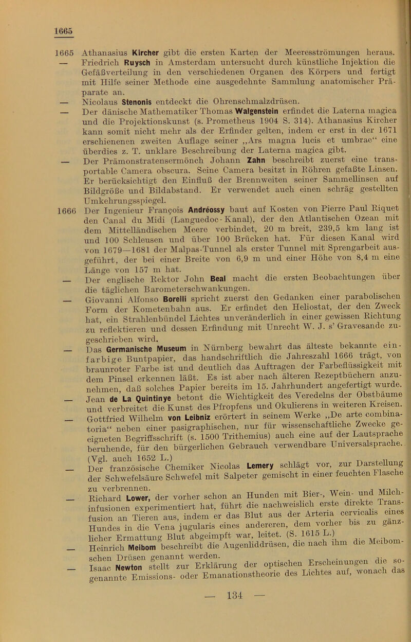 1665 1665 1666 Athanasius Kircher gibt die ersten Karten der Meeresströmungen heraus. Friedrich Ruysch in Amsterdam untersucht durch künstliche Injektion die Gefäßverteilung in den verschiedenen Organen des Körpers und fertigt mit Hilfe seiner Methode eine ausgedehnte Sammlung anatomischer Prä- parate an. Nicolaus Stenonis entdeckt die Ohrenschmalzdrüsen. Der dänische Mathematiker Thomas Walgenstein erfindet die Laterua magica und die Projektionskunst (s. Prometheus 1904 S. 314). Athanasius Kircher kann somit nicht mehr als der Erfinder gelten, indem er erst in der 1671 erschienenen zweiten Auflage seiner „Ars magna lucis et umbrae“ eine überdies z. T. unklare Beschreibung der Laterna magica gibt. Der Prämonstratensermöncli Johann Zahn beschreibt zuerst eine trans- portable Camera obscura. Seine Camera besitzt in Eobren gefaßte Linsen. Er berücksichtigt den Einfluß der Brennweiten seiner Sammellinsen auf Bildgröße und Bildabstand. Er verwendet auch einen schräg gestellten Umkehrungsspiegel. Der Ingenieur Francois Andreossy baut auf Kosten von Pierre Paul Riquet den Canal du Midi (Languedoc-Kaual), der deu Atlantischen Ozean mit dem Mittelländischen Meere verbindet, 20 m breit, 239,5 km lang ist und 100 Schleusen und über 100 Brücken hat. Für diesen Kanal wird von 1679—1681 der Malpas-Tunnel als erster Tunnel mit Sprengarbeit aus- geführt, der bei einer Breite von 6,9 m und einer Höhe von 8,4 m eine Länge von 157 in hat. Der englische Rektor John Beal macht die ersten Beobachtungen über die täglichen Barometerschwankungen. Giovanni Alfonso Borelli spricht zuerst den Gedanken einer parabolischen Form der Kometenbahn aus. Er erfindet den Heliostat, der den Zweck hat, ein Strahlenbündel Lichtes unveränderlich in einer gewissen Richtung zu reflektieren und dessen Erfindung mit Unrecht W. J. s’ Gravesande zu- geschrieben wird. Das Germanische Museum in Nürnberg bewahrt das älteste bekannte ein- farbige Buntpapier, das handschriftlich die Jahreszahl 1666 trägt, von braunroter Farbe ist und deutlich das Aufträgen der Farbeflüssigkeit mit dem Pinsel erkennen läßt. Es ist aber nach älteren Rezeptbüchern anzu- nehmen, daß solches Papier bereits im 15. Jahrhundert angefertigt wurde. Jean de La Quintinye betont die Wichtigkeit des Veredelns der Obstbäume und verbreitet die Kunst des Pfropfens und Okulierens in weiteren Kreisen. Gottfried Wilhelm von Leibniz erörtert in seinem Werke „De arte combma- toria“ neben einer pasigraphischen, nur für wissenschaftliche Zwec ie ge- eigneten Begriflsschrift (s. 1500 Trithemius) auch eine auf der Lautsprache beruhende, für den bürgerlichen Gebrauch verwendbare Universalsprache. Slf' französische Chemiker Nicolas Lemery schlägt vor zur Darstellung der Schwefelsäure Schwefel mit Salpeter gemischt m einer feuchten 1 lasche RicW Lower; der vorher schon an Hunden mit Bier-, Wein- und Milch- infusionen experimentiert hat, führt die nachweislich erste direkte Tl“„ fusion an Tieren aus, indem er das Blut aus der Artena cervicahs eines Hundes in die Vena jugularis eines andereren dem vorher bis eanz- licher Ermattung Blut abgeimpft war, leitet. (S. 161o L.) ., Heinrich Meibom beschreibt die Augenliddrüsen, die nach ihm die Mubo Isaac Newton'1 stelirzu^Erklärung der optischen Erscheinungen die so- genannte Emissions- oder Emanationstheorie des Lichtes auf, wonach da