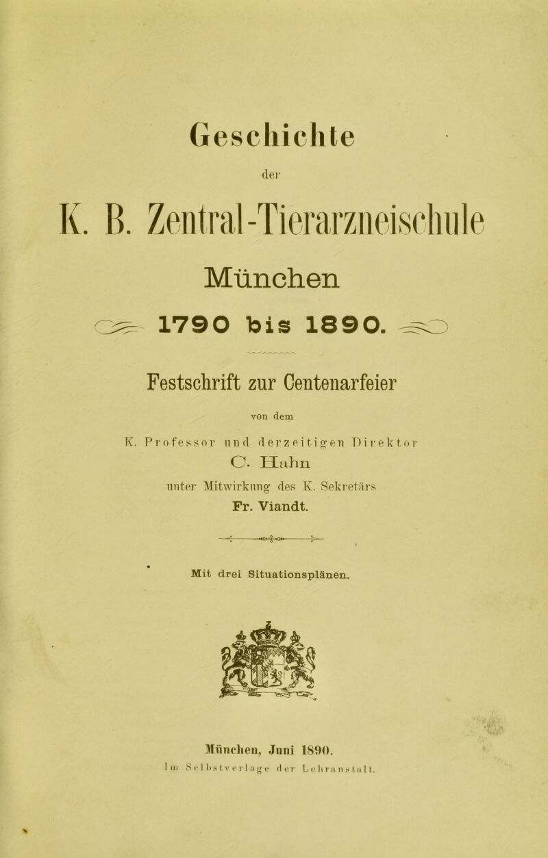 Geschichte der K. B. Zentral-Tierarzneischule München ^ 1790 bis 1890. -~o Festschrift zur Centenarfeier von dem K. Professor und derzeitigen D i r ek t.or c. Hahn unter Mitwirkung des K. Sekretärs Fr. Viandt. Mit drei Situationsplänen. München, Juni 1800. Im Selbstverläge der Lehranstalt.