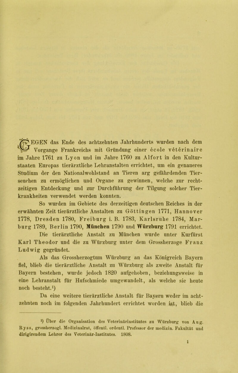 #EGEN das Ende des achtzehnten Jahrhunderts wurden nach dem Vorgänge Frankreichs mit Gründung einer ecole veterinaire im Jahre 1761 zu Lyon und im Jahre 1760 zu Alfort in den Kultur- staaten Europas tierärztliche Lehranstalten errichtet, um ein genaueres Studium der den Nationalwohlstand an Tieren arg gefährdenden Tier- seuchen zu ermöglichen und Organe zu gewinnen, welche zur recht- zeitigen Entdeckung und zur Durchführung der Tilgung solcher Tier- krankheiten verwendet werden konnten. So wurden im Gebiete des derzeitigen deutschen Reiches in der erwähnten Zeit tierärztliche Anstalten zu Göttingen 1771, Hannover 1778, Dresden 1780, Freiburg i. B. 1788, Karlsruhe 1784, Mar- burg 1789, Berlin 1790, München 1790 und Würzburg 1791 errichtet. Die tierärztliche Anstalt zu München wurde unter Kurfürst Karl Theodor und die zu Würzburg unter dem Grossherzoge Franz Ludwig gegründet. Als das Grossherzogtum Würzburg an das Königreich Bayern fiel, blieb die tierärztliche Anstalt zu Würzburg als zweite Anstalt für Bayern bestehen, wurde jedoch 1820 aufgehoben, beziehungsweise in eine Lehranstalt für Hufschmiede umgewandelt, als welche sie heute noch besteht.1) Da eine weitere tierärztliche Anstalt für Bayern weder im acht- zehnten noch im folgenden Jahrhundert errichtet worden ist, blieb die 9 Über die Organisation des Veterinärinstitutes zu Würzburg von Aug. Ryss, grossherzogl. Medizinalrat, öffentl. ordentl. Professor der medizin. Fakultät und dirigirendem Lehrer des Veterinär-Institutes. 1808.