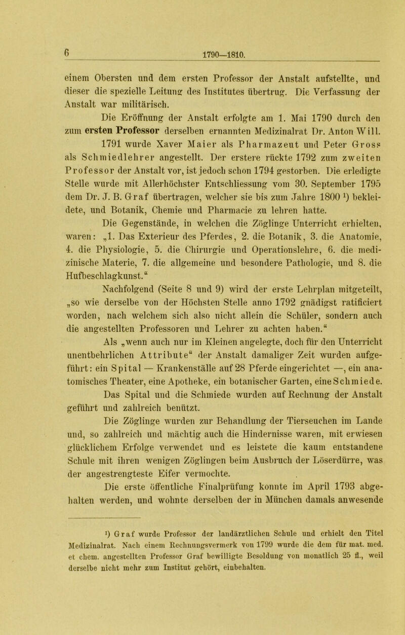 1790—1810. einem Obersten und dem ersten Professor der Anstalt aufstellte, und dieser die spezielle Leitung: des Institutes übertrug. Die Verfassung der Anstalt war militärisch. Die Eröffnung der Anstalt erfolgte am 1. Mai 1790 durch den zum ersten Professor derselben ernannten Medizinalrat Dr. Anton Will. 1791 wurde Xaver Maier als Pharmazeut und Peter Gross als Schmiedlehrer angestellt. Der erstere rückte 1792 zum zweiten Professor der Anstalt vor, ist jedoch schon 1794 gestorben. Die erledigte Stelle wurde mit Allerhöchster Entschliessung vom 80. September 1795 dem Dr. J. B. Graf übertragen, welcher sie bis zum Jahre 1800 *) beklei- dete, und Botanik, Chemie und Pharmacie zu lehren hatte. Die Gegenstände, in welchen die Zöglinge Unterricht erhielten, waren: „1. Das Exterieur des Pferdes, 2. die Botanik, 3. die Anatomie, 4. die Physiologie, 5. die Chirurgie und Operationslehre, 6. die medi- zinische Materie, 7. die allgemeine und besondere Pathologie, und 8. die Hufbeschlagkunst. “ Nachfolgend (Seite 8 und 9) wird der erste Lehrplan mitgeteilt, „so wie derselbe von der Höchsten Stelle anno 1792 gnädigst ratificiert worden, nach welchem sich also nicht allein die Schüler, sondern auch die angestellten Professoren und Lehrer zu achten haben.“ Als „wenn auch nur im Kleinen angelegte, doch für den Unterricht unentbehrlichen Attribute“ der Anstalt damaliger Zeit wurden aufge- führt: ein Spital — Krankenställe auf 28 Pferde eingerichtet —, ein ana- tomisches Theater, eine Apotheke, ein botanischer Garten, eineSchmiede. Das Spital und die Schmiede wurden auf Rechnung der Anstalt geführt und zahlreich benützt. Die Zöglinge wurden zur Behandlung der Tierseuchen im Lande und, so zahlreich und mächtig auch die Hindernisse waren, mit erwiesen glücklichem Erfolge verwendet und es leistete die kaum entstandene Schule mit ihren wenigen Zöglingen beim Ausbruch der Löserdürre, was der angestrengteste Eifer vermochte. Die erste öffentliche Finalprüfung konnte im April 1793 abge- halten werden, und wohnte derselben der in München damals anwesende i) Graf wurde Professor der landärztlichen Schule und erhielt den Titel Mediziualrat. Nach einem Rechnungsvermerk von 1799 wurde die dem für mat. med. et ehern, angestellten Professor Graf bewilligte Besoldung von monatlich 25 Ü., weil derselbe nicht mehr zum Institut gehört, einbehalten.