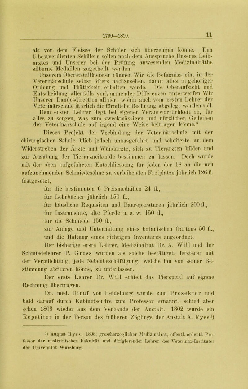 1790—1810. als von dem Fleisse der Schüler sich überzeugen könne. Den 6 bestverdienten Schülern sollen nach dem Ausspruche Unseres Leib- arztes und Unserer bei der Prüfung anwesenden Medizinalräthe silberne Medaillen zugetheilt werden. Unserem Oberststallmeister räumen Wir die Befusmiss ein, in der Veterinärschule selbst öfters nachzusehen, damit alles in gehöriger Ordnung und Thätigkeit erhalten werde. Die Oberaufsicht und Entscheidung allenfalls vorkommender Differenzen unterwerfen Wir Unserer Landesdirection allliier, wohin auch vom ersten Lehrer der Veterinärschule jährlich die förmliche Rechnung abgelegt werden soll. Dem ersten Lehrer liegt bei eigener Verantwortlichkeit ob, für alles zu sorgen, was zum zweckmässigen und nützlichen Gedeihen der Veterinärschule auf irgend eine Weise beitragen könne.“ Dieses Projekt der Verbindung der Veterinärschule mit der chirurgischen Schule blieb jedoch unausgeführt und scheiterte an dem Widerstreben der Ärzte und Wundärzte, sich zu Tierärzten bilden und zur Ausübung der Tierarzneikunde bestimmen zu lassen. Doch wurde mit der oben aufgeführten Entschliessnng für jeden der 18 an die neu aufzunehmenden Schmiedesöhne zu verleihenden Freiplätze jährlich 126 ti. festgesetzt, für die bestimmten 6 Preismedaillen 24 fl., für Lehrbücher jährlich 150 fl., für häusliche Requisiten und Baureparaturen jährlich 20011., für Instrumente, alte Pferde u. s. w. 150 fl., für die Schmiede 150 fl., zur Anlage und Unterhaltung eines botanischen Gartens 50 fl., und die Haltung eines richtigen Tnventares angeordnet. Der bisherige erste Lehrer, Medizinalrat Dr. A. Will und der Schmiedelehrer P. Gross wurden als solche bestätiget, letzterer mit der Verpflichtung, jede Nebenbeschäftigung, welche ihn von seiner Be- stimmung abführen könne, zu unterlassen. Der erste Lehrer Dr. Will erhielt das Tierspital auf eigene Rechnung übertragen. Dr. med. Diruf von Heidelberg wurde zum Prosektor und bald darauf durch Kabinetsordre zum Professor ernannt, schied aber schon 1803 wieder aus dem Verbände der Anstalt. 1802 wurde ein Repetitor in der Person des früheren Zöglings der Anstalt A. Ryss1) b August. Ryss, 1808, grossherzoglicher Medizinalrat, öffentl. ordentl. Pro- fessor der medizinischen Fakultät und dirigierender Lehrer des Veterinär-Institutes der Universität Würzburg.