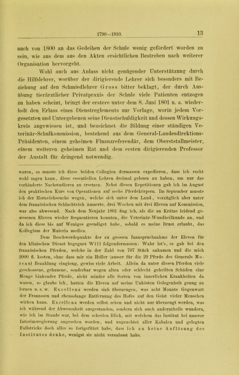 1790-1810. auch von 1800 an das Gedeihen der Schule wenig gefördert worden zu sein, ivie aus dem aus den Akten ersichtlichen Bestreben nach weiterer Organisation hervorgeht. Wohl auch aus Anlass nicht genügender Unterstützung durch die Hilfslehrer, worüber der dirigierende Lehrer sich besonders mit Be- ziehung auf den Schmiedlehrer Gross bitter beklagt, der durch Aus- übung tierärztlicher Privatpraxis der Schule viele Patienten entzogen zu haben scheint, bringt der erstere unter dem 8. Juni 1801 u. a. wieder- holt den Erlass eines Dienstreglements zur Vorlage, worin jedem Vor- gesetzten und Untergebenen seine Dienstschuldigkeit und dessen Wirkungs- kreis angewiesen ist, und bezeichnet die Bildung einer ständigen Ve- terinär-Schulkommission, bestehend aus dem General-Landesdirektions- Präsidenten, einem geheimen Finanzreferendär, dem Oberststallmeister, einem weiteren geheimen Rat und dem ersten dirigierenden Professor der Anstalt für dringend notwendig. waren, so musste ich diese beiden Oollegien dermassen expedieren, dass ich recht, wohl sagen kann, diese essentiellen Lehren dreimal gelesen zu haben, um nur das verhinderte Nachstudieren zu ersetzen. Nebst diesen Repetitionen gab ich im August den praktischen Kurs von Operationen auf sechs Pferdekörpern. Im September musste ich der Hornviehseuche wegen, welche sich unter dem Land-, vorzüglich aber unter dem französischen Schlachtvieh iiusserte, drei Wochen mit drei Eleven auf Kommission, war also abwesend. Nach dem Neujahr 1801 fing ich, als die an Krätze leidend ge- wesenen Eleven wieder frequentieren konnten, die Veterinär-Wundheilkunde an, und da ich diese bis auf Weniges geendiget habe, sobald es meine Brust erlaubt, das Kollegium der Materia inedica. Dem Beschwerdepunkte der zu grossen Inanspruchnahme der Eleven für den klinischen Dienst begegnet Will folgendermassen: Wahr ist’s, es gab bei den französischen Pferden, welche in der Zahl von 707 Stück ankamen und die mich 2000 fl. kosten, ohne dass mir ein Heller (ausser für die 29 Pferde des Generals Mo- reau) Bezahlung eingieng, gewiss viele Arbeit. Allein da unter diesen Pferden viele geschossene, gehauene, sonderbar wegen alten oder schlecht geheilten Schäden eine Menge hinkender Pferde, nicht minder alle Sorten von innerlichen Krankheiten da waren, so glaube ich, hatten die Eleven auf meine Unkosten Gelegenheit genug zu lernen u. s. w. Excellenz werden sich überzeugen, was acht Monate Gegenwart der Franzosen und ebensolange Entfernung des Hofes auf den Geist vieler Menschen wirken kann. Excellenz werden selbst sehen und nicht nur überzeugt werden, was ich während der Abwesenheit ausgestanden, sondern sich auch anderntheils wundern, wie ich im Stande war, bei dem scheelen Blick, mit welchem das Institut bei unserer Interimsregierung angesehen worden, und ungeachtet aller Kabalen und gelegten Fallstricke doch alles so fortgeführt habe, dass ich an keine Auflösung des Institutes denke, wenigst sie nicht veranlasst habe.