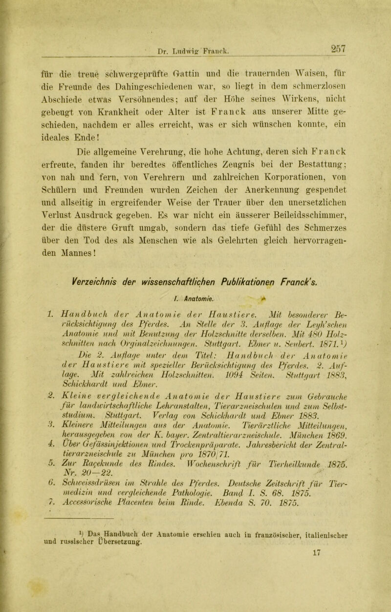 für die treue schwergeprüfte Gattin und die trauernden Waisen, für die Freunde des Dahingeschiedenen war, so liegt in dem schmerzlosen Abschiede etwas Versöhnendes; auf der Höhe seines Wirkens, nicht gebeugt von Krankheit oder Alter ist Franck aus unserer Mitte ge- schieden, nachdem er alles erreicht, was er sich wünschen konnte, ein ideales Ende! Die allgemeine Verehrung, die hohe Achtung, deren sich Franck erfreute, fanden ihr beredtes öffentliches Zeugnis bei der Bestattung; von nah und fern, von Verehrern und zahlreichen Korporationen, von Schülern und Freunden wurden Zeichen der Anerkennung gespendet und allseitig in ergreifender Weise der Trauer über den unersetzlichen Verlust Ausdruck gegeben. Es war nicht ein äusserer Beileidsschimmer, der die düstere Gruft umgab, sondern das tiefe Gefühl des Schmerzes über den Tod des als Menschen wie als Gelehrten gleich hervorragen- den Mannes! Verzeichnis der wissenschaftlichen Publikationen Franck’s. /. Anatomie. * 1. Handbuch der Anatomie der Haustiere. Mit besonderer Be- rücksichtigung des Pferdes. An Stelle der 3. Auflage der Leyh’schen Anatomie und mit Benutzung der Holzschnitte derselben. Mit 480 Holz- schnitten nach Orginalzeichnungen. Stuttgart. Ebner u. Seubert. 1871.l) Die 2. Auflage unter dem Titel: Handbuch der Anatomie der Haustiere mit spezieller Berücksichtigung des Pferdes. 2. Auf- lage. Mit zahlreichen Holzschnitten. 1094 Seiten. Stuttgart 1883, Schickhardt und Ebner. 2. Kleine vergleichende Anatomie der Haustiere zum Gebrauche für landwirtschaftliche Lehranstalten, Tierarzneischulen und zum Selbst- studium. Stuttgart. Verlag von Schickhardt und Ebner 1883. 3. Kleinere Mitteilungen aus der Anatomie. Tierärztliche Mitteilungen, herausgegeben von der K. hager. Zentraltierarzneischule. München 1869. 4. Uber Gefässinjektionen und Trockenpräparate. Jahresbericht der Zentral- tierarzneischule zu München pro 1870j71. 5. Zur Ragekunde des Rindes. Wochenschrift für Tierheilkunde 1875. Nr. 20—22. 6. Schweissdriisen im Strahle des Pferdes. Deutsche Zeitschrift für Tier- medizin und vergleichende Pathologie. Band 4. S. 68. 1875. 7. Accessorische Placenten beim Rinde. Ebenda S. 70. 1875. l) Das Handbuch der Anatomie erschien auch in französischer, italienischer und russischer Übersetzung. 17