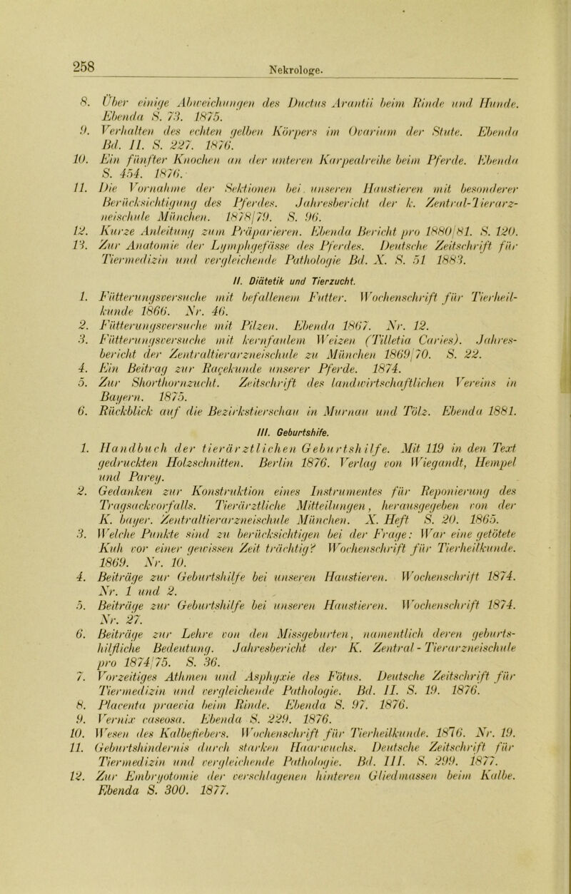 8. 9. 10. 11. 12. IS. 1. 2. 3. 4. 5. 6. 1. 2. 3. 4. 5. 6. /. 8. 9. 10. 11. 12. Uber einige Abweichungen des Ductus Arantii beim Rinde und Hunde. Ebenda S. 73. 1875. Verhalten des echten gelben Körpers im Ovarium der Stute. Ebenda Bd. 11. S. 227. 1876. Ein fünfter Knochen an der unteren Karpealreihe beim Pferde. Ebenda S. 454.' 1876. Die Vornahme der Sektionen bei unseren Haustieren mit besonderer Berücksichtigung des Pferdes. Jahresbericht der k. Zentral-lierarz- neischule München. 1878179. S. 96. Kurze Anleitung zum Präparieren. Ebenda Bericht pro 1880/81. S. 120. Zur Anatomie der Lymphgefässe des Pferdes. Deutsche Zeitschrift für Tiermedizin und vergleichende Pathologie Bd. X. S. 51 1883. II. Diätetik und Tierzucht. Fütterungsversuche mit befallenem Putter. Wochenschrift für Tierheil- kunde 1866. Nr. 46. Fütterungsversuche mit Pilzen. Ebenda 1867. Nr. 12. Fütterungsversuche mit kernfaulem Weizen (Tilletia Caries). Jahres- bericht der Zentraltierarzneischule zu München 1869/70. S. 22. Ein Beitrag zur Pagekunde unserer Pferde. 1874. Zur Shorthornzucht. Zeitschrift des landwirtschaftlichen Vereins in Bayern. 1875. Rückblick auf die Bezirkstierschau in Murnau und Tölz. Ebenda 1881. III. Geburtshife. Handbuch der tierärztlichen Geburtshilfe. Mit 119 in den Text gedruckten Holzschnitten. Berlin 1876. Verlag von Wiegandt, Hempel und Parey. Gedanken zur Konstruktion eines Instrumentes für Deponierung des Tragsackvorfalls. Tierärztliche Mitteilungen, herausgegeben von der K. bayer. Zentraltier arzneischule München. X. Heft S. 20. 1865. Welche Punkte sind zu berücksichtigen bei der Frage: War eine getötete Kuli vor einer gewissen Zeit trächtig? Wochenschrift für Tierheilkunde. 1869. Nr. 10.' Beiträge zur Geburtshilfe bei unseren Haustieren. Wochenschrift 1874. Nr. 1 und 2. Beiträge zur Geburtshilfe bei unseren Haustieren. Wochenschrift 1874. Nr. 27. Beiträge zur Lehre von den Missgeburten, namentlich deren geburts- hilfliche Bedeutung. Jahresbericht der K. Zentral - Tierarzneischule pro 1874/75. S. 36. Vorzeitiges Athmen und Asphyxie des Fötus. Deutsche Zeitschrift für Tiermedizin und vergleichende Pathologie. Bd. II. S. 19. 1876. Placenta praevia beim Rinde. Ebenda S. 97. 1876. Vernix caseosa. Ebenda S. 229. 1876. Wesen des Kalbefebers. Wochenschrift für Tierheilkunde. 1816. Nr. 19. Geburtshindernis durch starken Haarwuchs. Deutsche Zeitschrift für Tiermedizin und vergleichende Pathologie. Bd. III. S. 299. 1877. Zur Embryotomie der verschlagenen hinteren Gliedmassen beim Kalbe. Ebenda S. 300. 1877.