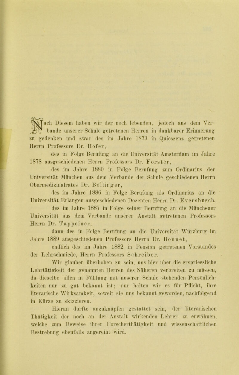 Sach Diesem haben wir der noch lebenden, jedoch aus dem Ver- bände unserer Schule getretenen Herren in dankbarer Erinnerung zu gedenken und zwar des im Jahre 1873 in Quieszenz getretenen Herrn Professors Dr. Hofer, des in Folge Berufung an die Universität Amsterdam im Jahre 1878 ausgeschiedenen Herrn Professors Dr. Förster, des im Jahre 1880 in Folge Berufung zum Ordinarius der Universität München aus dem Verbände der Schule geschiedenen Herrn Obermedizinalrates Dr. Bölling er, des im Jahre 1886 in Folge Berufung als Ordinarius an die Universität Erlangen ausgeschiedenen Dozenten Herrn Dr. Eversbuscli, des im Jahre 1887 in Folge seiner Berufung an die Münchener Universität aus dem Verbände unserer Anstalt getretenen Professors Herrn Dr. Tappeiner, dann des in Folge Berufung an die Universität Würzburg im Jahre 1889 ausgeschiedenen Professors Herrn Dr. Bonnet, endlich des im Jahre 1882 in Pension getretenen Vorstandes der Lehrschmiede, Herrn Professors Schreiber. Wir glauben überhoben zu sein, uns hier über die erspriessliche Lehrtätigkeit der genannten Herren des Näheren verbreiten zu müssen, da dieselbe allen in Fühlung mit unserer Schule stehenden Persönlich- keiten nur zu gut bekannt ist; nur halten wir es für Pflicht, ihre literarische Wirksamkeit, soweit sie uns bekannt geworden, nachfolgend in Kürze zu skizzieren. Hieran dürfte anzuknüpfen gestattet sein, der literarischen Thätigkeit der noch an der Anstalt wirkenden Lehrer zu erwähnen, welche zum Beweise ihrer Forscherthätigkeit und wissenschaftlichen Bestrebung ebenfalls angereiht wird.