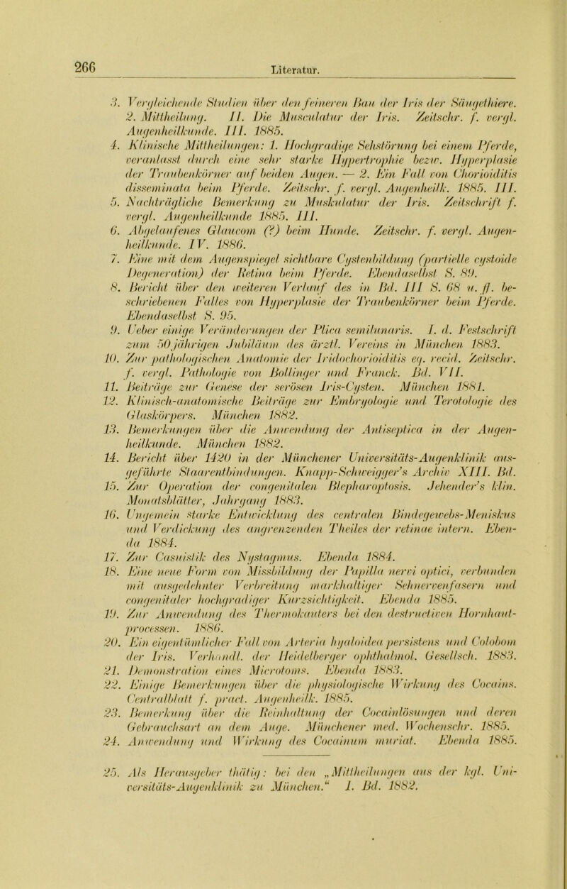 3. Vergleichetide Studien über den feineren Han der Iris der Säugethiere. 2. Mittheilung. II. Die Musculatur der Iris. Zeitschr. f. vergl. Augenheilkunde. III. 1885. 4. Klinische Mittheilungen: I. Hochgradige Sehstörung bei einem Pferde, veranlasst durch eine sehr starke Hypertrophie bezw. Hyperplasie der Traubenkörner auf beiden Augen. — 2. Hin Fall non Chorioiditis disseminata beim Pferde. Zeitschr. f. vergl. Augenheilk. 1885. JIJ. 5. Nachträgliche Bemerkung zu Muskulatur der Iris. Zeitschrift f. vergl. Augenheilkunde 1885. 111. 6. Abgelaufenes Glaucom (?) beim Hunde. Zeitschr. f. vergl. Augen- heilkunde. IV. 1886. 7. Fine mit dem Augenspiegel sichtbare Cystenbildung (partielle cystoide Degeneration) der Retina, beim Pferde. Ebendaselbst S. 89. 8. Bericht über den weiteren Verlauf des in Bd. 111 S. 68 u. ff. be- schriebenen Falles von Hyperplasie der Traubenkörner beim Pferde. Ebendaselbst S. 95. 9. Leber einige Veränderungen der Plica semilunaris. I. d. Festschrift zum 50jährigen Jubiläum des ärztl. Vereins in München 1883. 10. Zur pathologischen Anatomie der Iridochorioiditis eg. recid. Zeitschr. f. vergl. Pathologie von Bollinger mul Franck. Bd. VII. 11. Beiträge zur Genese der serösen Iris-Cysten. München 1881. 12. Klinisch-anatomische Beiträge zur Embryologie und Teratologie des Glaskörpers. München 1882. 13. Bemerkungen über die Anwendung der Antiseptica in der Augen- heilkunde. München 1882. 14. Bericht über 1420 in der Münchener Universitäts-Augenklinik aus- geführte Staarentbindungen. Knapp-Schwe-iggeFs Archiv XIII. Bd. 15. Zur Operation der congenitalen Blepharoptosis. Jehender’s klin. Monatsblätter, J(dirgang 1883. 16. Ungemein starke Entwicklung des centralen Bindegewebs-Meniskus und Verdickung des angrenzenden Theiles der retinae intern. Eben- da 1884. 17. Zur Casuislik des Nystagmus. Ebenda 1884. 18. Eine neue Form von Missbildung der Papilla nervi optici, verbunden mit ausgedehnter Verbreitung markhaltiger Sehnervenfasern und eongenitaler hochgradiger Kurzsichtigkeit. Ebenda 1885. 19. Zur Anwendung des Thermokauters bei den destructiven Hornhaut- processen. 1886. 20. Ein eigentümlicher Fall von Arteria hyaloidea persistans und Colobom der Iris. Verhnndl. der Heidelberger ophthalmol. Gesellseh. 1883. 21. Demonstration eines Microtoms. Ebenda 1883. 22. Einige Bemerkungen über die physiologische Wirkung des Cocains. Centralblatt f. praet. Augenheilk. 1885. 23. Bemerkung über die Reinhaltung der Cocainlösungen und deren Gebrauchsart an dem Auge. Münchener med. Wochenschr. 1885. 24. Anwendung und Wirkung des Cocainum muriat. Ebenda 1885. 25. Als Herausgeber fhätig: bei den „Mit!bedungen aus der kgl. Lm- versitäts-Augenklinik zu München.“ 1. Bd. 1882.