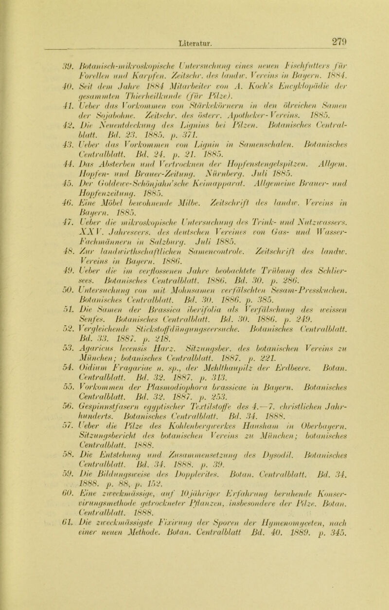 270 39. Botanisch-m ikroskopische Untersuchung eines neuen b i sehfutters für Forellen und Karpfen. Zeitsclir. des landir. Vereins in Bayern. 1884. 40. S<4t dem Jahre 1884 Mitarbeiter von A. Koch’s Encyklopädie der gesummten Thierheilkunde (für Pilze). 41. lieber das Vorkommen von Stärkeköruerrt in den ölreichen Samen der Sojabohne. Zeitsehr. des österr. Apotheker- Vereins. 1883. 43. Die Neuentdeckung des Lignins hei Pilzen. Botanisches Central- blatt. lld. 23. 1885. p. 371. 43. Feber das Vorkommen von Lignin in Samensehulen. Botanisches Centralblatt. Bd. 24. p. 21. 1885. 44. Das Absterben and Vertrocknen der Hopfenstengelspitzen. Allgem. llopfen- und Brauer-Zeitung. Nürnberg. Juli 1885. 45. Der Golde we-Schönjahn’sehe Keimapparat. Allgemeine Brauer- und Hopfenzeitung. 1885. 46. Fine Möbel bewohnende Milbe. Zeitschrift des landw. Vereins in Bagern. 1885. 47. Feber die mikroskopische Untersuchung des Trink-und Nutzwassers. XXI . Jahresvers. des deutschen Vereines von Gas- und IVasser- Fachmännern in Salzburg. Juli 1885. 48. Zur laudicirthschaftlichen Samencontrole. Zeitschrift des landw. Vereins in Bagern. 1886. 49. Feber die im verflossenen Jahre beobachtete Trübung des Schlier- sees. Botanisches Centralblatt. 1886. Bd. 30. p. 286. 50. Untersuchung von mit Mohnsamen verfälschten Sesam-Presskuchen. Botanisches Centredblatt. Bd. 30. 1886. p. 385. 51. Die Samen der Brassica iberifolia a/s Verfälschung des weissen Senfes. Botanisches Centralblatt. Bd. 30. 1886. p. 249. 52. Vergleichende Stickstoffdüuejunysoersuche. Botanisches Centralblatt. Bei 33. 1887. p. 218. 53. Agaricns lecensis Harz. Sitzuugsber. eles botanischen Vereins zu München; botanisches Centralblatt. 1887. p. 221. 54. Oidium Fragariae n. sp., der Mehlthaupilz der Erdbeere. Botan. Centralblatt.' Bd. 32. 1887. p. 313. 55. Vorkommen der Plasmodiophora brassicae in Bagern. Botanisches Centralblatt. Bel. 32. 1887. p. 253. 56. Gespinnstfeisern eggptischer Textilstoffe des 4.—7. christlichen Jahr- hunderts. Botanisches Centralblatt. Bd. 34. 1888. 57. l eher die Pilze eles Kohlenbergwerkes Hausham in Oberbagern. Sitzungsbericht <Ies botanischen Vereins zu München; botanisches Centralblatt. 1888. 58. Die Entstehung und Zusammensetzung des Dgsodil. Botanisches Centralblatt. Bd. 34. 1888. p. 39. 59. lhe Bildungsweise des Dopplerites. Botan. Centralblatt. Bd. 34. 1888. p. 88-, p. 152. 60. Eme zweckmässige, auf 10jähriger Erfahrung beruhende Konser- virungsinethode getrockneter Pflanzen, insbesondere der Pilze. Botan. Centralblatt. 1888. 61. Die zweck »lässigste Fixiruug der Sporen der Hg meuom gceten, nach einer neuen Methode. Botan. Centralblatt Bd. 40. 1889. p. 345.