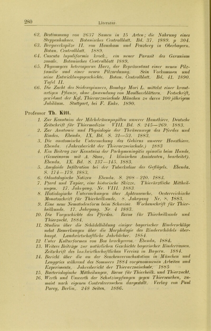 280 62. Bestimmung von 2667 Samen in 15 Arten ; die Nahrung eines Steppenhuhnes. Botanisches Centralblatt. Bd. 37. 1889. p 304. 63. Bergwerkspilze II. von Hausham und Penzberg in Oberbayern. Bot an. Centralblatt. 1889. 64. Cuscuta lupuliformis kroch., ein neuer Parasit des Geranium zonale. Botanisches Centralblatt 1889. 65. Physomyces heterosporus llarz, der Repräsentant einer neuen Pilz- familie und einer neuen Pilzordnung. Sein Vorkommen und seine Entwicklungsgeschichte. Botan. Centralblatt. Bd. 41. 1890. Tafel II. 66. Die Zucht des Seidenspinners, Bombyx Mori L. mittelst einer kraut- artigen Pflanze, ohne Anwendung von Maulbeerblättern. Festschrift, gewidmet der Kgl. Thierarzneischule München zu deren 100 jährigem Jubiläum. Stuttgart, bei F. Enke. 1890. Professor Th. Kitt. 1. Zur Kenntniss der MilchdrüsenpapiUen unserer Hausthiere. Deutsche Zeitschrift für Thiermedizin VI11. Bd. S. 245—269. 1883. 2. Zur Anatomie und, Physiologie der Thränenwege des Pferdes und Rindes. Ebenda. IX. Bd. S. 31—52. 1883. 3. Die anatomische Untersuchung des Gehirns unserer Hausthiere. Ebenda. (Jahresbericht der Thierarzneischule.) 1883 4. Ein Beitrag zur Kenntniss der Pachymeningitis spinalis beim Hunde. (Gemeinsam mit, A. Stoss, I klinischen Assistenten, bearbeitet). Ebenda. IX. Bd. S. 137—145. 1883. 5. Amyloide Infiltration bei der Tuberkulose des Geflügels. Ebenda. S. 174-179. 1883. 6. Odontologische Notizen Ebenda. S. 208 - 210. 1883. 7. Pferd und 'Papier, eine historische Skizze. Thierärztliche Mittheil- ungen. 17. Jahrgang. Nr. VIII. 1883. 8. Ilistiologische Untersuchungen über Aphtenseuche. Oesterreichische Monatsschrift für Thierheilkunde. 8. Jahrgang Nr. 8. 1883. 9. Eine neue Nematoden form beim Schweine. Wochenschrift für Thier- heilkunde. 17. Jahrgang. Nr. 4 1883. 10. Die Vorgeschichte des Pferdes. Revue für Thierheilkunde und Thierzucht. 1884. 11. Studien über die Schädelbildung einiger bayerischer Rinderschläge nebst Bemerkungen über die Morphologie des Rinderschädels über- haupt. Landwirtschaftliche Jahrbücher. 1864. 12 Unter Kulturformen von Bos brachyceros. Ebenda. 1884. 13. Weitere Beiträge zur natürlichen Geschichte bayerischer Rinderrassen. Zeitschrift des laudwirthschafWehen Vereins in Bayern. 1884. 14. Bericht über die. an der Seuchenversuchsstation in München und Lenggries während des Sommers 1884 vorgenommenen Arbeiten und Experimente. Jahresbericht der Thierarzneischule. 1885 15. Bacferiologische Mittheilungen. Revue für Thierheilk. und Thierzucht. 16. Werth und Unwerth der Schutzimpfungen gegen Thierseuchen, zu- meist nach, eigenen Controlversuchen dargestellt. Verlag von Paul Parey, Berlin. 248 Seiten. 1886.