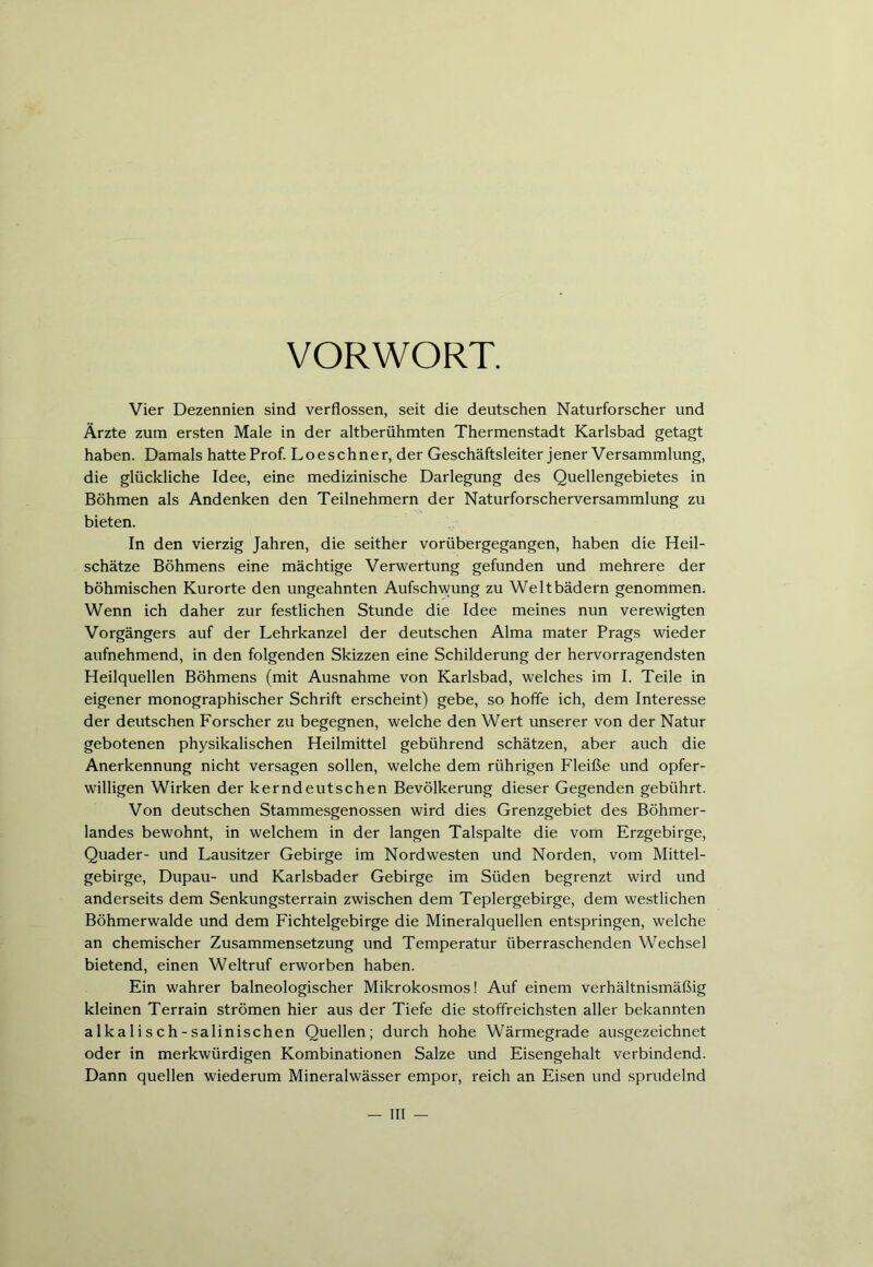 VORWORT. Vier Dezennien sind verflossen, seit die deutschen Naturforscher und Ärzte zum ersten Male in der altberühmten Thermenstadt Karlsbad getagt haben. Damals hatte Prof. Loeschner, der Geschäftsleiter jener Versammlung, die glückliche Idee, eine medizinische Darlegung des Quellengebietes in Böhmen als Andenken den Teilnehmern der Naturforscherversammlung zu bieten. In den vierzig Jahren, die seither vorübergegangen, haben die Heil- schätze Böhmens eine mächtige Verwertung gefunden und mehrere der böhmischen Kurorte den ungeahnten Aufschwung zu Weltbädern genommen. Wenn ich daher zur festlichen Stunde die Idee meines nun verewigten Vorgängers auf der Lehrkanzel der deutschen Alma mater Prags wieder aufnehmend, in den folgenden Skizzen eine Schilderung der hervorragendsten Heilquellen Böhmens (mit Ausnahme von Karlsbad, welches im I. Teile in eigener monographischer Schrift erscheint) gebe, so hoffe ich, dem Interesse der deutschen Forscher zu begegnen, welche den Wert unserer von der Natur gebotenen physikalischen Heilmittel gebührend schätzen, aber auch die Anerkennung nicht versagen sollen, welche dem rührigen Fleiße und opfer- willigen Wirken der kerndeutschen Bevölkerung dieser Gegenden gebührt. Von deutschen Stammesgenossen wird dies Grenzgebiet des Böhmer- landes bewohnt, in welchem in der langen Talspalte die vom Erzgebirge, Quader- und Lausitzer Gebirge im Nordwesten und Norden, vom Mittel- gebirge, Dupau- und Karlsbader Gebirge im Süden begrenzt wird und anderseits dem Senkungsterrain zwischen dem Teplergebirge, dem westlichen Böhmerwalde und dem Fichtelgebirge die Mineralquellen entspringen, welche an chemischer Zusammensetzung und Temperatur überraschenden Wechsel bietend, einen Weltruf erworben haben. Ein wahrer baineologischer Mikrokosmos! Auf einem verhältnismäßig kleinen Terrain strömen hier aus der Tiefe die stoffreichsten aller bekannten alkalisch-salinischen Quellen; durch hohe Wärmegrade ausgezeichnet oder in merkwürdigen Kombinationen Salze und Eisengehalt verbindend. Dann quellen wiederum Mineralwässer empor, reich an Eisen und sprudelnd