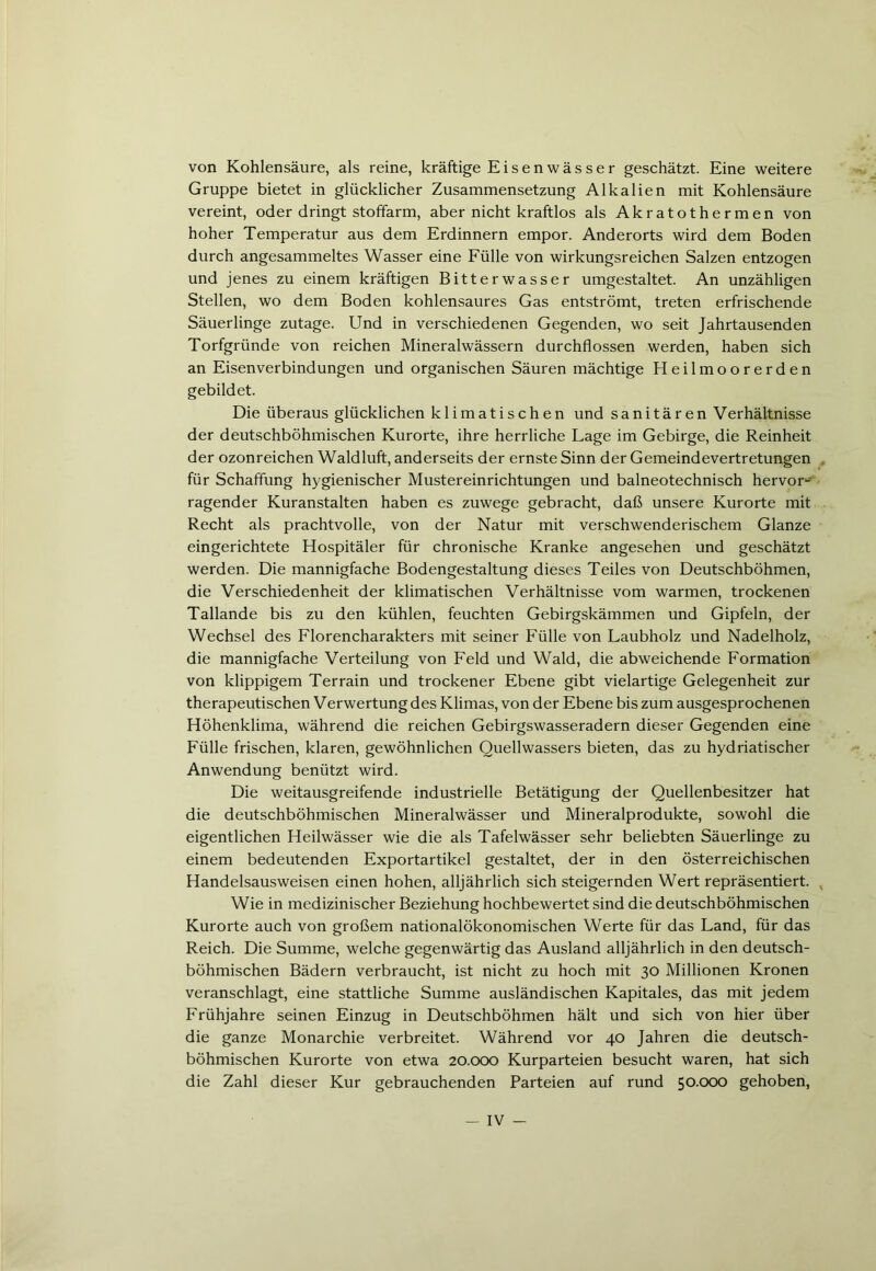 von Kohlensäure, als reine, kräftige Eisen Wässer geschätzt. Eine weitere Gruppe bietet in glücklicher Zusammensetzung Alkalien mit Kohlensäure vereint, oder dringt stoffarm, aber nicht kraftlos als Akratothermen von hoher Temperatur aus dem Erdinnern empor. Anderorts wird dem Boden durch angesammeltes Wasser eine Fülle von wirkungsreichen Salzen entzogen und jenes zu einem kräftigen Bitterwasser umgestaltet. An unzähligen Stellen, wo dem Boden kohlensaures Gas entströmt, treten erfrischende Säuerlinge zutage. Und in verschiedenen Gegenden, wo seit Jahrtausenden Torfgründe von reichen Mineralwässern durchflossen werden, haben sich an Eisenverbindungen und organischen Säuren mächtige Heilmoorerden gebildet. Die überaus glücklichen klimatischen und sanitären Verhältnisse der deutschböhmischen Kurorte, ihre herrliche Lage im Gebirge, die Reinheit der ozonreichen Waldluft, anderseits der ernste Sinn der Gemeindevertretungen für Schaffung hygienischer Mustereinrichtungen und baineotechnisch hervor- ragender Kuranstalten haben es zuwege gebracht, daß unsere Kurorte mit Recht als prachtvolle, von der Natur mit verschwenderischem Glanze eingerichtete Hospitäler für chronische Kranke angesehen und geschätzt werden. Die mannigfache Bodengestaltung dieses Teiles von Deutschböhmen, die Verschiedenheit der klimatischen Verhältnisse vom warmen, trockenen Tallande bis zu den kühlen, feuchten Gebirgskämmen und Gipfeln, der Wechsel des Florencharakters mit seiner Fülle von Laubholz und Nadelholz, die mannigfache Verteilung von Feld und Wald, die abweichende Formation von klippigem Terrain und trockener Ebene gibt vielartige Gelegenheit zur therapeutischen Verwertung des Klimas, von der Ebene bis zum ausgesprochenen Höhenklima, während die reichen Gebirgswasseradern dieser Gegenden eine Fülle frischen, klaren, gewöhnlichen Quellwassers bieten, das zu hydriatischer Anwendung benützt wird. Die weitausgreifende industrielle Betätigung der Quellenbesitzer hat die deutschböhmischen Mineralwässer und Mineralprodukte, sowohl die eigentlichen Heilwässer wie die als Tafelwässer sehr beliebten Säuerlinge zu einem bedeutenden Exportartikel gestaltet, der in den österreichischen Handelsausweisen einen hohen, alljährlich sich steigernden Wert repräsentiert. Wie in medizinischer Beziehung hochbewertet sind die deutschböhmischen Kurorte auch von großem nationalökonomischen Werte für das Land, für das Reich. Die Summe, welche gegenwärtig das Ausland alljährlich in den deutsch- böhmischen Bädern verbraucht, ist nicht zu hoch mit 30 Millionen Kronen veranschlagt, eine stattliche Summe ausländischen Kapitales, das mit jedem Frühjahre seinen Einzug in Deutschböhmen hält und sich von hier über die ganze Monarchie verbreitet. Während vor 40 Jahren die deutsch- böhmischen Kurorte von etwa 20.000 Kurparteien besucht waren, hat sich die Zahl dieser Kur gebrauchenden Parteien auf rund 50.000 gehoben,