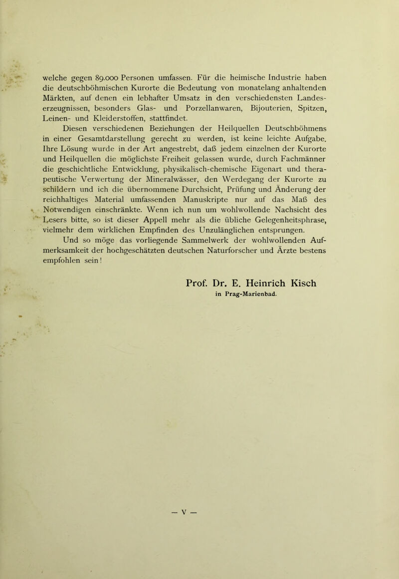 welche gegen 89.000 Personen umfassen. Für die heimische Industrie haben die deutschböhmischen Kurorte die Bedeutung von monatelang anhaltenden Märkten, auf denen ein lebhafter Umsatz in den verschiedensten Landes- erzeugnissen, besonders Glas- und Porzellanwaren, Bijouterien, Spitzen, Leinen- und Kleiderstoffen, stattfindet. Diesen verschiedenen Beziehungen der Heilquellen Deutschböhmens in einer Gesamtdarstellung gerecht zu werden, ist keine leichte Aufgabe. Ihre Lösung wurde in der Art angestrebt, daß jedem einzelnen der Kurorte und Heilquellen die möglichste Freiheit gelassen wurde, durch Fachmänner die geschichtliche Entwicklung, physikalisch-chemische Eigenart und thera- peutische Verwertung der Mineralwässer, den Werdegang der Kurorte zu schildern und ich die übernommene Durchsicht, Prüfung und Änderung der reichhaltiges Material umfassenden Manuskripte nur auf das Maß des Notwendigen einschränkte. Wenn ich nun um wohlwollende Nachsicht des Lesers bitte, so ist dieser Appell mehr als die übliche Gelegenheitsphrase, vielmehr dem wirklichen Empfinden des Unzulänglichen entsprungen. Und so möge das vorliegende Sammelwerk der wohlwollenden Auf- merksamkeit der hochgeschätzten deutschen Naturforscher und Ärzte bestens empfohlen sein! Prof. Dr. E. Heinrich Kisch in Prag-Marienbad.