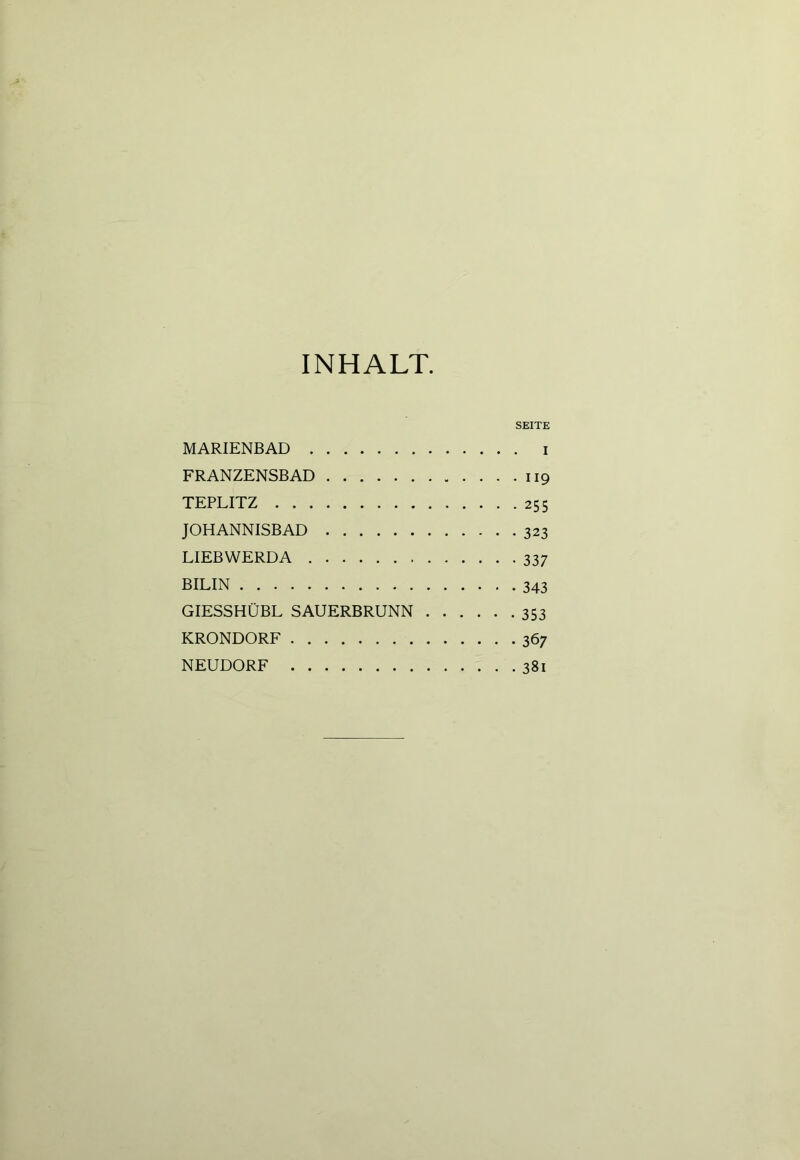 INHALT SEITE MARIENBAD i FRANZENSBAD 119 TEPLITZ 255 JOHANNISBAD 323 LIEBWERDA 337 BILIN 343 GIESSHÜBL SAUERBRUNN 353 KRONDORF 367 NEUDORF 381