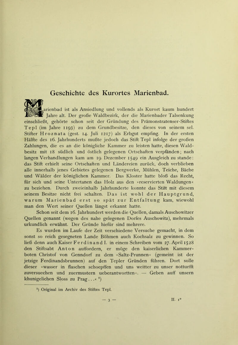 Geschichte des Kurortes Marienbad. rienbad ist als Ansiedlung und vollends als Kurort kaum hundert Jahre alt. Der große Waldbezirk, der die Marienbader Talsenkung einschließt, gehörte schon seit der Gründung des Prämonstratenser-Stiftes Tepl (im Jahre 1193) zu dem Grundbesitze, den dieses von seinem sei. Stifter Hroznata (gest. 14. Juli 1217) als Erbgut empfing. In der ersten Hälfte des 16. Jahrhunderts mußte jedoch das Stift Tepl infolge der großen Zahlungen, die es an die königliche Kammer zu leisten hatte, diesen Wald- besitz mit 18 südlich und östlich gelegenen Ortschaften verpfänden; nach langen Verhandlungen kam am 19. Dezember 1549 ein Ausgleich zu stände: das Stift erhielt seine Ortschaften und Ländereien zurück, doch verblieben alle innerhalb jenes Gebietes gelegenen Bergwerke, Mühlen, Teiche, Bäche und Wälder der königlichen Kammer. Das Kloster hatte bloß das Recht, für sich und seine Untertanen das Holz aus den »reservierten Waldungen« zu beziehen. Durch zweieinhalb Jahrhunderte konnte das Stift mit diesem seinem Besitze nicht frei schalten. Das ist wohl der Hauptgrund, warum Marienbad erst so spät zur Entfaltung kam, wiewohl man den Wert seiner Quellen längst erkannt hatte. Schon seit dem 16. Jahrhundert werden die Quellen, damals Auschowitzer Quellen genannt (wegen des nahe gelegenen Dorfes Auschowitz), mehrmals urkundlich erwähnt. Der Gründe hiefür sind mehrere. Es wurden im Laufe der Zeit verschiedene Versuche gemacht, in dem sonst so reich gesegneten Lande Böhmen auch Kochsalz zu gewinnen. So ließ denn auch Kaiser Fe rd ina n d I. in einem Schreiben vom 27. April 1528 den Stiftsabt Anton auffordern, er möge den kaiserlichen Kammer- boten Christof von Genndorf zu dem »Saltz-Prunnen« (gemeint ist der jetzige Ferdinandsbrunnen) auf den Tepler Gründen führen. Dort solle dieser »Wasser in flaschen schoepffen und uns weitter zu unser notturfft zuversuechen und zuermustern ueberantwortten«. —- Geben auff unsern khunigelichen Sloss zu Prag...« ') *) Original im Archiv des Stiftes Tepl. — 3