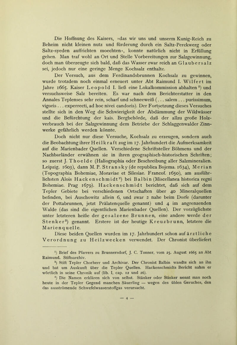 Die Hoffnung des Kaisers, »das wir uns und unserm Kunig-Reich zu Beheim nicht kleinen nutz und fürderung durch ein Saltz-Perckwerg oder Saltz-syeden auffrichten moechten«, konnte natürlich nicht in Erfüllung gehen. Man traf wohl an Ort und Stelle Vorbereitungen zur Salzgewinnung, doch man überzeugte sich bald, daß das Wasser zwar reich an Glaubersalz sei, jedoch nur eine geringe Menge Kochsalz enthalte. Der Versuch, aus dem Ferdinandsbrunnen Kochsalz zu gewinnen, wurde trotzdem noch einmal erneuert unter Abt Raimund I. Wilfert im Jahre 1665. Kaiser Leopold I. ließ eine Lokalkommission abhalten ’) und versuchsweise Salz bereiten. Es war nach dem Berichterstatter in den Annales Teplenses sehr rein, scharf und schneeweiß (... salem . .. purissimum, vigoris .. . experrecti, ad hoc nivei candoris). Der Fortsetzung dieses Versuches stellte sich in den Weg die Schwierigkeit der Abdämmung der Wildwässer und die Befürchtung der kais. Bergbehörde, daß der allzu große Holz- verbrauch bei der Salzgewinnung dem Betriebe der Schlaggenwalder Zinn- werke gefährlich werden könnte. Doch nicht nur diese Versuche, Kochsalz zu erzeugen, sondern auch die Beobachtung ihrer H ei lk r a ft zog im 17. Jahrhundert die Aufmerksamkeit auf die Marienbader Quellen. Verschiedene Schriftsteller Böhmens und der Nachbarländer erwähnen sie in ihren geographisch-historischen Schriften; so zuerst J. Thoelde (Haliographia oder Beschreibung aller Salzmineralien. Leipzig. 1603), dann M. P. S t ran s ky (de republica Bojema. 1634), Merian (Topographia Bohemiae, Moraviae et Silesiae. Francof. 1650), am ausführ- lichsten Alois Hackenschmidt-) bei Bai bin (Miscellanea historica regni Bohemiae. Prag 1679). Hackenschmidt berichtet, daß sich auf dem Tepler Gebiete bei verschiedenen Ortschaften über 40 Mineralquellen befinden, bei Auschowitz allein 6, und zwar 2 nahe beim Dorfe (darunter der Pottabrunnen, jetzt Prälatenquelle genannt) und 4 im angrenzenden Walde (das sind die eigentlichen Marienbader Quellen). Der vorzüglichste unter letzteren heiße der gesalzene Brunnen, eine andere werde der Stenker* 2 3) genannt. Erstere ist der heutige Kreuzbrunn, letztere die Marienquelle. Diese beiden Quellen wurden im 17. Jahrhundert schon auf ärztliche Verordnung zu Heilzwecken verwendet. Der Chronist überliefert *) Brief des Pfarrers zu Brunnersdorf, J. C. Tonner, vom 25. August 1665 an Abt Raimund. Stiftsarchiv. 2) Stift Tepler Chorherr und Archivar. Der Chronist Baibin wandte sich an ihn und bat um Auskunft über die Tepler Quellen. Hackenschmidts Bericht nahm er wörtlich in seine Chronik auf (lib. I, cap. 12 und 26). 3) Die Namen erklären sich von selbst. Stänker oder Stinker nennt man noch heute in der Tepler Gegend manchen Säuerling — wegen des üblen Geruches, den das ausströmende Schwefelwasserstoffgas verursacht.