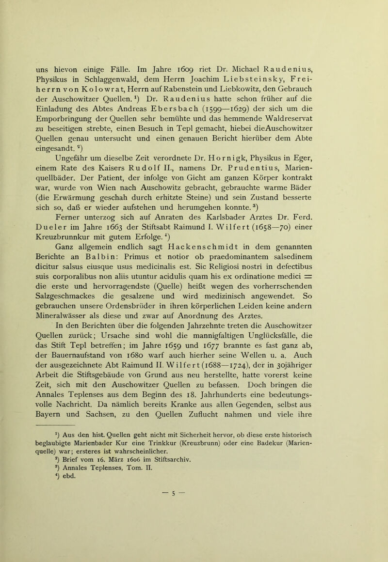 uns hievon einige Fälle. Im Jahre 1609 riet Dr. Michael Raudenius, Physikus in Schlaggenwald, dem Herrn Joachim Liebsteinsky, Frei- herrn von Kolowrat, Herrn auf Rabenstein und Liebkowitz, den Gebrauch der Auschowitzer Quellen.1) Dr. Raudenius hatte schon früher auf die Einladung des Abtes Andreas Ebersbach (1599—1629) der sich um die Emporbringung der Quellen sehr bemühte und das hemmende Waldreservat zu beseitigen strebte, einen Besuch in Tepl gemacht, hiebei dieAuschowitzer Quellen genau untersucht und einen genauen Bericht hierüber dem Abte eingesandt. 2) Ungefähr um dieselbe Zeit verordnete Dr. Hornigk, Physikus in Eger, einem Rate des Kaisers Rudolf II., namens Dr. Prudentius, Marien- quellbäder. Der Patient, der infolge von Gicht am ganzen Körper kontrakt war, wurde von Wien nach Auschowitz gebracht, gebrauchte warme Bäder (die Erwärmung geschah durch erhitzte Steine) und sein Zustand besserte sich so, daß er wieder aufstehen und herumgehen konnte.3) Ferner unterzog sich auf Anraten des Karlsbader Arztes Dr. Ferd. Dueler im Jahre 1663 der Stiftsabt Raimund I. Wilfert (1658—70) einer Kreuzbrunnkur mit gutem Erfolge.4) Ganz allgemein endlich sagt Hackenschmidt in dem genannten Berichte an Bai bin: Primus et notior ob praedominantem salsedinem dicitur salsus eiusque usus medicinalis est. Sic Religiosi nostri in defectibus suis corporalibus non aliis utuntur acidulis quam his ex ordinatione medici = die erste und hervorragendste (Quelle) heißt wegen des vorherrschenden Salzgeschmackes die gesalzene und wird medizinisch angewendet. So gebrauchen unsere Ordensbrüder in ihren körperlichen Leiden keine andern Mineralwässer als diese und zwar auf Anordnung des Arztes. In den Berichten über die folgenden Jahrzehnte treten die Auschowitzer Quellen zurück; Ursache sind wohl die mannigfaltigen Unglücksfälle, die das Stift Tepl betreffen; im Jahre 1659 und 1677 brannte es fast ganz ab, der Bauernaufstand von 1680 warf auch hierher seine Wellen u. a. Auch der ausgezeichnete Abt Raimund II Wilfert (1688—1724), der in ßojähriger Arbeit die Stiftsgebäude von Grund aus neu herstellte, hatte vorerst keine Zeit, sich mit den Auschowitzer Quellen zu befassen. Doch bringen die Annales Teplenses aus dem Beginn des 18. Jahrhunderts eine bedeutungs- volle Nachricht. Da nämlich bereits Kranke aus allen Gegenden, selbst aus Bayern und Sachsen, zu den Quellen Zuflucht nahmen und viele ihre *) Aus den hist. Quellen geht nicht mit Sicherheit hervor, ob diese erste historisch beglaubigte Marienbader Kur eine Trinkkur (Kreuzbrunn) oder eine Badekur (Marien- quelle) war; ersteres ist wahrscheinlicher. 2) Brief vom 16. März 1606 im Stiftsarchiv. 3) Annales Teplenses, Tom. II. 4) ebd.