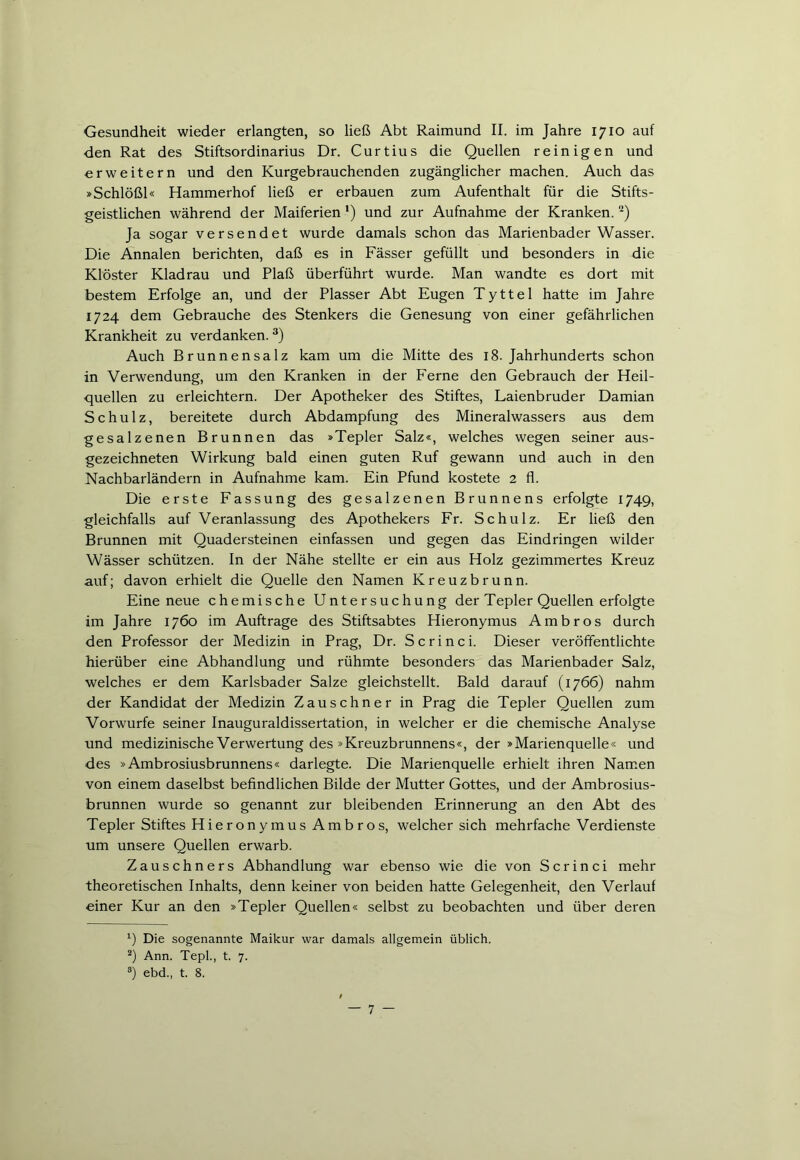 Gesundheit wieder erlangten, so ließ Abt Raimund II. im Jahre 1710 auf den Rat des Stiftsordinarius Dr. Curtius die Quellen reinigen und erweitern und den Kurgebrauchenden zugänglicher machen. Auch das »Schlößl« Hammerhof ließ er erbauen zum Aufenthalt für die Stifts- geistlichen während der Maiferien ') und zur Aufnahme der Kranken. * 2) Ja sogar versendet wurde damals schon das Marienbader Wasser. Die Annalen berichten, daß es in Fässer gefüllt und besonders in die Klöster Kladrau und Plaß überführt wurde. Man wandte es dort mit bestem Erfolge an, und der Plasser Abt Eugen Tyttel hatte im Jahre 1724 dem Gebrauche des Stenkers die Genesung von einer gefährlichen Krankheit zu verdanken. 3) Auch Brunnensalz kam um die Mitte des 18. Jahrhunderts schon in Verwendung, um den Kranken in der Ferne den Gebrauch der Heil- quellen zu erleichtern. Der Apotheker des Stiftes, Laienbruder Damian Schulz, bereitete durch Abdampfung des Mineralwassers aus dem gesalzenen Brunnen das »Tepler Salz«, welches wegen seiner aus- gezeichneten Wirkung bald einen guten Ruf gewann und auch in den Nachbarländern in Aufnahme kam. Ein Pfund kostete 2 fl. Die erste Fassung des gesalzenen Brunnens erfolgte 1749, gleichfalls auf Veranlassung des Apothekers Fr. Schulz. Er ließ den Brunnen mit Quadersteinen einfassen und gegen das Eindringen wilder Wässer schützen. In der Nähe stellte er ein aus Holz gezimmertes Kreuz auf; davon erhielt die Quelle den Namen Kreuzbrunn. Eine neue chemische Untersuchung der Tepler Quellen erfolgte im Jahre 1760 im Aufträge des Stiftsabtes Hieronymus Ambros durch den Professor der Medizin in Prag, Dr. Scrinci. Dieser veröffentlichte hierüber eine Abhandlung und rühmte besonders das Marienbader Salz, welches er dem Karlsbader Salze gleichstellt. Bald darauf (1766) nahm der Kandidat der Medizin Zausehner in Prag die Tepler Quellen zum Vorwurfe seiner Inauguraldissertation, in welcher er die chemische Analyse und medizinische Verwertung des »Kreuzbrunnens«, der »Marienquelle« und des »Ambrosiusbrunnens« darlegte. Die Marienquelle erhielt ihren Namen von einem daselbst befindlichen Bilde der Mutter Gottes, und der Ambrosius- brunnen wurde so genannt zur bleibenden Erinnerung an den Abt des Tepler Stiftes Hie ron y mus Am b r o s, welcher sich mehrfache Verdienste um unsere Quellen erwarb. Zauschners Abhandlung war ebenso wie die von Scrinci mehr theoretischen Inhalts, denn keiner von beiden hatte Gelegenheit, den Verlauf einer Kur an den »Tepler Quellen« selbst zu beobachten und über deren x) Die sogenannte Maikur war damals allgemein üblich. 2) Ann. Tepl., t. 7. 3) ebd., t. 8.