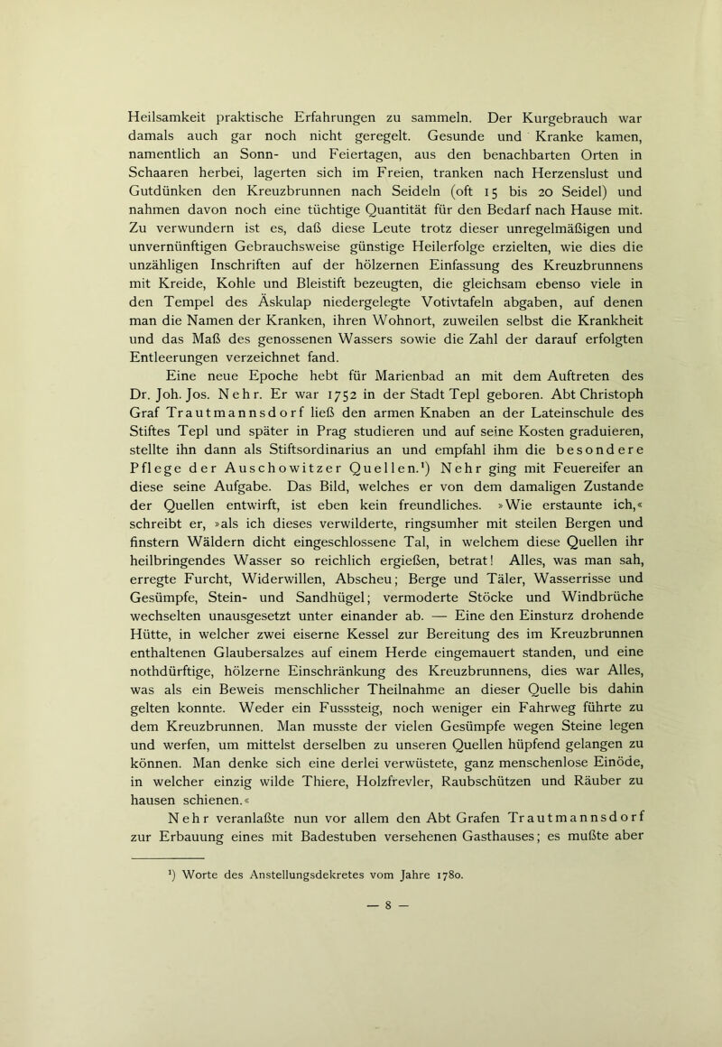 Heilsamkeit praktische Erfahrungen zu sammeln. Der Kurgebrauch war damals auch gar noch nicht geregelt. Gesunde und Kranke kamen, namentlich an Sonn- und Feiertagen, aus den benachbarten Orten in Schaaren herbei, lagerten sich im Freien, tranken nach Herzenslust und Gutdünken den Kreuzbrunnen nach Seideln (oft 15 bis 20 Seidel) und nahmen davon noch eine tüchtige Quantität für den Bedarf nach Hause mit. Zu verwundern ist es, daß diese Feute trotz dieser unregelmäßigen und unvernünftigen Gebrauchsweise günstige Heilerfolge erzielten, wie dies die unzähligen Inschriften auf der hölzernen Einfassung des Kreuzbrunnens mit Kreide, Kohle und Bleistift bezeugten, die gleichsam ebenso viele in den Tempel des Äskulap niedergelegte Votivtafeln abgaben, auf denen man die Namen der Kranken, ihren Wohnort, zuweilen selbst die Krankheit und das Maß des genossenen Wassers sowie die Zahl der darauf erfolgten Entleerungen verzeichnet fand. Eine neue Epoche hebt für Marienbad an mit dem Auftreten des Dr. Joh. Jos. Nehr. Er war 1752 in der Stadt Tepl geboren. Abt Christoph Graf Trautmannsdorf ließ den armen Knaben an der Lateinschule des Stiftes Tepl und später in Prag studieren und auf seine Kosten graduieren, stellte ihn dann als Stiftsordinarius an und empfahl ihm die besondere Pflege der Auschowitzer Quellen.1) Nehr ging mit Feuereifer an diese seine Aufgabe. Das Bild, welches er von dem damaligen Zustande der Quellen entwirft, ist eben kein freundliches. »Wie erstaunte ich,« schreibt er, »als ich dieses verwilderte, ringsumher mit steilen Bergen und finstern Wäldern dicht eingeschlossene Tal, in welchem diese Quellen ihr heilbringendes Wasser so reichlich ergießen, betrat! Alles, was man sah, erregte Furcht, Widerwillen, Abscheu; Berge und Täler, Wasserrisse und Gesümpfe, Stein- und Sandhügel; vermoderte Stöcke und Windbrüche wechselten unausgesetzt unter einander ab. — Eine den Einsturz drohende Hütte, in welcher zwei eiserne Kessel zur Bereitung des im Kreuzbrunnen enthaltenen Glaubersalzes auf einem Herde eingemauert standen, und eine nothdürftige, hölzerne Einschränkung des Kreuzbrunnens, dies war Alles, was als ein Beweis menschlicher Theilnahme an dieser Quelle bis dahin gelten konnte. Weder ein Fusssteig, noch weniger ein Fahrweg führte zu dem Kreuzbrunnen. Man musste der vielen Gesümpfe wegen Steine legen und werfen, um mittelst derselben zu unseren Quellen hüpfend gelangen zu können. Man denke sich eine derlei verwüstete, ganz menschenlose Einöde, in welcher einzig wilde Thiere, Holzfrevler, Raubschützen und Räuber zu hausen schienen.« Nehr veranlaßte nun vor allem den Abt Grafen Trautmannsdorf zur Erbauung eines mit Badestuben versehenen Gasthauses; es mußte aber *) Worte des Anstellungsdekretes vom Jahre 1780.