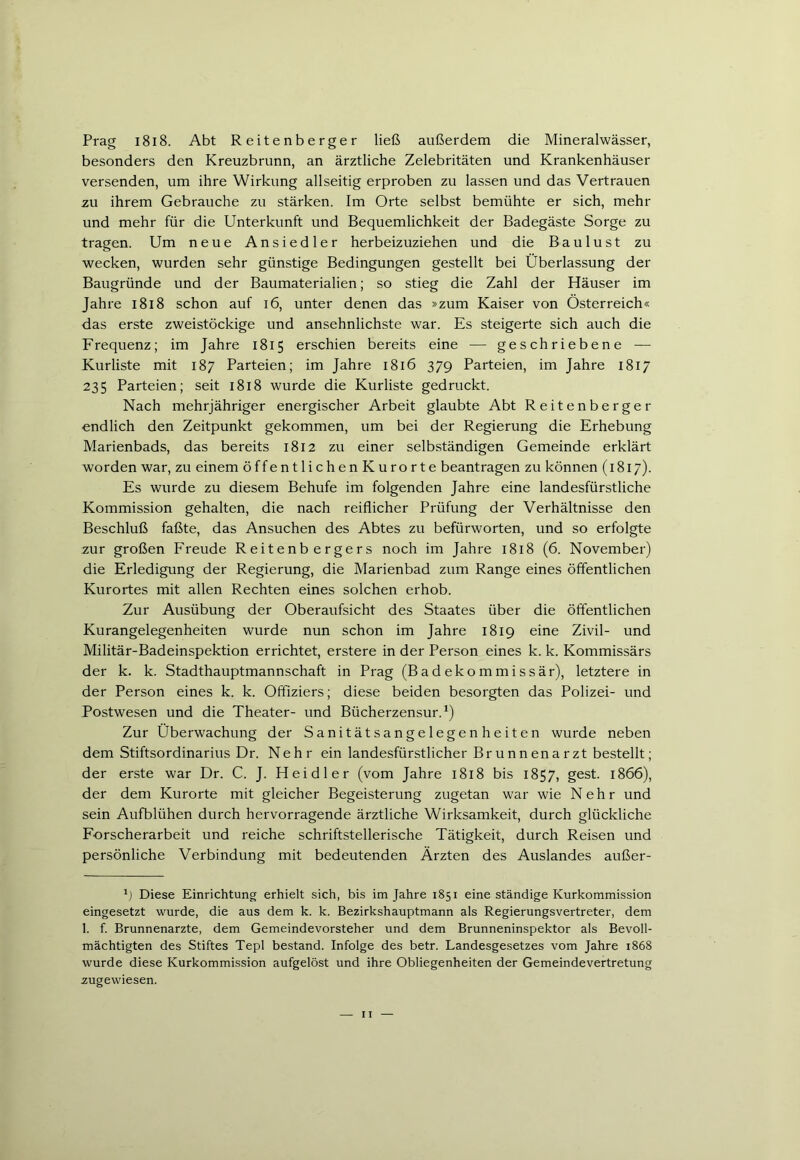 Prag 1818. Abt Reitenberger ließ außerdem die Mineralwässer, besonders den Kreuzbrunn, an ärztliche Zelebritäten und Krankenhäuser versenden, um ihre Wirkung allseitig erproben zu lassen und das Vertrauen zu ihrem Gebrauche zu stärken. Im Orte selbst bemühte er sich, mehr und mehr für die Unterkunft und Bequemlichkeit der Badegäste Sorge zu tragen. Um neue Ansiedler herbeizuziehen und die Baulust zu wecken, wurden sehr günstige Bedingungen gestellt bei Überlassung der Baugründe und der Baumaterialien; so stieg die Zahl der Häuser im Jahre 1818 schon auf 16, unter denen das »zum Kaiser von Österreich« das erste zweistöckige und ansehnlichste war. Es steigerte sich auch die Frequenz; im Jahre 1815 erschien bereits eine — geschriebene — Kurliste mit 187 Parteien; im Jahre 1816 379 Parteien, im Jahre 1817 235 Parteien; seit 1818 wurde die Kurliste gedruckt. Nach mehrjähriger energischer Arbeit glaubte Abt Reitenberger endlich den Zeitpunkt gekommen, um bei der Regierung die Erhebung Marienbads, das bereits 1812 zu einer selbständigen Gemeinde erklärt worden war, zu einem öffentlichenKurorte beantragen zu können (1817). Es wurde zu diesem Behufe im folgenden Jahre eine landesfürstliche Kommission gehalten, die nach reiflicher Prüfung der Verhältnisse den Beschluß faßte, das Ansuchen des Abtes zu befürworten, und so erfolgte zur großen Freude Reitenbergers noch im Jahre 1818 (6. November) die Erledigung der Regierung, die Marienbad zum Range eines öffentlichen Kurortes mit allen Rechten eines solchen erhob. Zur Ausübung der Oberaufsicht des Staates über die öffentlichen Kurangelegenheiten wurde nun schon im Jahre 1819 eine Zivil- und Militär-Badeinspektion errichtet, erstere in der Person eines k. k. Kommissärs der k. k. Stadthauptmannschaft in Prag (Badekommissär), letztere in der Person eines k. k. Offiziers; diese beiden besorgten das Polizei- und Postwesen und die Theater- und Bücherzensur.* 1) Zur Überwachung der Sanitätsangelegenheiten wurde neben dem Stiftsordinarius Dr. Nehr ein landesfürstlicher Brunnenarzt bestellt; der erste war Dr. C. J. Heidler (vom Jahre 1818 bis 1857, gest. 1866), der dem Kurorte mit gleicher Begeisterung zugetan war wie Nehr und sein Aufblühen durch hervorragende ärztliche Wirksamkeit, durch glückliche Forscherarbeit und reiche schriftstellerische Tätigkeit, durch Reisen und persönliche Verbindung mit bedeutenden Ärzten des Auslandes außer- 1) Diese Einrichtung erhielt sich, bis im Jahre 1851 eine ständige Kurkommission eingesetzt wurde, die aus dem k. k. Bezirkshauptmann als Regierungsvertreter, dem 1. f. Brunnenarzte, dem Gemeindevorsteher und dem Brunneninspektor als Bevoll- mächtigten des Stiftes Tepl bestand. Infolge des betr. Landesgesetzes vom Jahre r868 wurde diese Kurkommission aufgelöst und ihre Obliegenheiten der Gemeindevertretung zugewiesen.