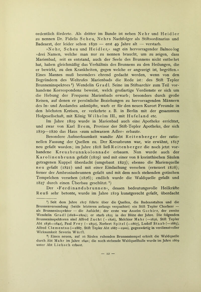 ordentlich förderte. Als dritter im Bunde ist neben Nehr und Heid ler zu nennen Dr. Fidelis Scheu, Nehrs Nachfolger als Stiftsordinarius und Badearzt, der leider schon 1830 — erst 49 Jahre alt — verstarb. »Nehr, Scheu und Heid ler,« sagt ein hervorragender Balneo log »drei Namen, welche man nur zu nennen braucht, um zu zeigen, dass Marienbad, seit es entstand, auch der Seele des Brunnens nicht entbehrt hat, haben gleichmäßig das Verhältnis des Brunnens zu den Heilungen, die er bewirkt, zu den Krankheiten, gegen welche er angezeigt ist, begriffen.« Eines Mannes muß besonders ehrend gedacht werden, wenn von den Begründern des Weltrufes Marienbads die Rede ist: des Stift Tepler Brunneninspektors1) Wendelin Gradl. Seine im Stiftsarchiv zum Teil vor- handene Korrespondenz beweist, welch großartige Verdienste er sich um die Hebung der Frequenz Marienbads erwarb; besonders durch große Reisen, auf denen er persönliche Beziehungen zu hervorragenden Männern des In- und Auslandes anknüpfte, warb er für den neuen Kurort Freunde in den höchsten Kreisen, er verkehrte z. B. in Berlin mit der gesammten Hofgesellschaft, mit König Wilhelm III., mit Hufeland etc. Im Jahre 1819 wurde in Marienbad auch eine Apotheke errichtet, und zwar von Karl Brem, Provisor der Stift-Tepler Apotheke, der sich 1819—1820 das Haus »zum schwarzen Adler« erbaute. Besondere Aufmerksamkeit wandte Abt Reitenberger der ratio- nellen Fassung der Quellen zu. Der Kreuzbrunn war, wie erwähnt, 1817 neu gefaßt worden; im Jahre 1818 ließ Reitenbe rger die noch jetzt vor- handene Kreuzbrunnkolonnade erbauen. Nun wurde auch der Karolinenbrunn gefaßt (1819) und mit einer von 8 korinthischen Säulen getragenen Kuppel überdacht (umgebaut 1823); ebenso die Marienquelle neu gefaßt (1821) und mit einer Eindachung versehen (erneuert 1828); ferner der Ambrosiusbrunnen gefaßt und mit dem noch stehenden gotischen Tempelchen versehen (1826); endlich wurde die Waldquelle gefaßt und 1827 durch einen Überbau geschützt.-) Der »Ferdinandsbrunnen«, dessen bedeutungsvolle Heilkräfte Reuß sehr betonte, wurde im Jahre 1819 kunstgerecht gefaßt, überdacht *) Seit dem Jahre 1817 führte über die Quellen, die Badeanstalten und die Brunnenversendung (beide letzteren anfangs verpachtet) ein Stift Tepler Chorherr — als Brunneninspektor — die Aufsicht; der erste war Anselm Gschirr, der zweite Wendelin Gradl (1818—1824); er starb 1825 in der Blüte der Jahre. Die folgenden Brunneninspektoren sind Alfred Zucht (—1826), Melchior Mahr (—1836, Stift Tepler Abt 1836—1842), Paul Frey (—1852), Norbert Spitzl (—1867), Ludolf Staab (—1885), Alfred Clementso (—1887, Stift Tepler Abt 1887—1900), gegenwärtig in verdienstvoller Wirksamkeit Severin Würfl. 2) Einen neuen, auf 16 Säulen ruhenden Brunnentempel erhielt die Waldquelle durch Abt Mahr im Jahre 1840; die noch stehende Waldquellhalle wurde im Jahre 1869 unter Abt Liebsch erbaut.