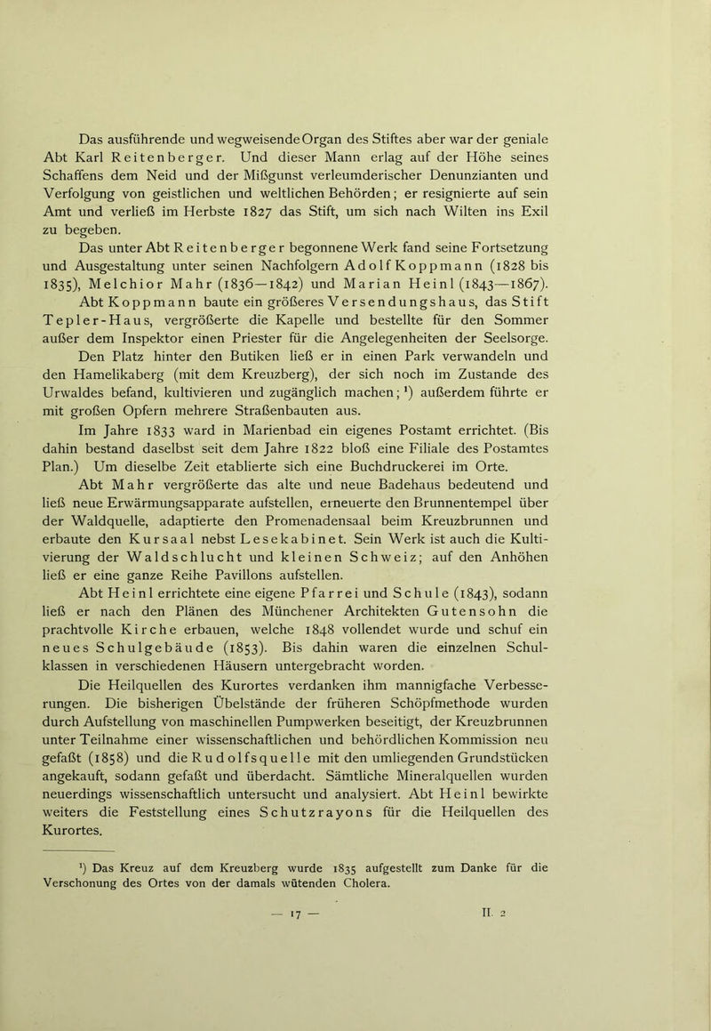 Das ausfiihrende und wegweisende Organ des Stiftes aber war der geniale Abt Karl Reitenberger. Und dieser Mann erlag auf der Höhe seines Schaffens dem Neid und der Mißgunst verleumderischer Denunzianten und Verfolgung von geistlichen und weltlichen Behörden; er resignierte auf sein Amt und verließ im Herbste 1827 das Stift, um sich nach Wilten ins Exil zu begeben. Das unter Abt R e ite n b e rge r begonnene Werk fand seine Fortsetzung und Ausgestaltung unter seinen Nachfolgern Ad o 1 f Koppma nn (1828 bis 1835), Melchior Mahr (1836—1842) und Marian Heini (1843—1867). Abt Koppmann baute ein größeres Versendungshaus, das Stift Tepler-Haus, vergrößerte die Kapelle und bestellte für den Sommer außer dem Inspektor einen Priester für die Angelegenheiten der Seelsorge. Den Platz hinter den Butiken ließ er in einen Park verwandeln und den Hamelikaberg (mit dem Kreuzberg), der sich noch im Zustande des Urwaldes befand, kultivieren und zugänglich machen;1) außerdem führte er mit großen Opfern mehrere Straßenbauten aus. Im Jahre 1833 ward in Marienbad ein eigenes Postamt errichtet. (Bis dahin bestand daselbst seit dem Jahre 1822 bloß eine Filiale des Postamtes Plan.) Um dieselbe Zeit etablierte sich eine Buchdruckerei im Orte. Abt Mahr vergrößerte das alte und neue Badehaus bedeutend und ließ neue Erwärmungsapparate aufstellen, erneuerte den Brunnentempel über der Waldquelle, adaptierte den Promenadensaal beim Kreuzbrunnen und erbaute den Kursaal nebst Lesekabinet. Sein Werk ist auch die Kulti- vierung der Waldschlucht und kleinen Schweiz; auf den Anhöhen ließ er eine ganze Reihe Pavillons aufstellen. Abt Heini errichtete eine eigene Pfarrei und Schule (1843), sodann ließ er nach den Plänen des Münchener Architekten Gutensohn die prachtvolle Kirche erbauen, welche 1848 vollendet wurde und schuf ein neues Schulgebäude (1853). Bis dahin waren die einzelnen Schul- klassen in verschiedenen Häusern untergebracht worden. Die Heilquellen des Kurortes verdanken ihm mannigfache Verbesse- rungen. Die bisherigen Übelstände der früheren Schöpfmethode wurden durch Aufstellung von maschinellen Pumpwerken beseitigt, der Kreuzbrunnen unter Teilnahme einer wissenschaftlichen und behördlichen Kommission neu gefaßt (1858) und die Ru d olfsquelle mit den umliegenden Grundstücken angekauft, sodann gefaßt und überdacht. Sämtliche Mineralquellen wurden neuerdings wissenschaftlich untersucht und analysiert. Abt Heini bewirkte weiters die Feststellung eines Schutzrayons für die Heilquellen des Kurortes. *) Das Kreuz auf dem Kreuzberg wurde 1835 aufgestellt zum Danke für die Verschonung des Ortes von der damals wütenden Cholera. 7 m