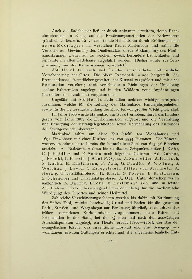 Auch die Badehäuser ließ er durch Anbauten erweitern, deren Bade- einrichtungen in Bezug auf die Erwärmungsmethoden des Badewassers gründlich verbessern. Er vermehrte die Heilfaktoren durch Eröffnung eines neuen Moorlagers im westlichen Revier Marienbads und nahm die Versuche zur Gewinnung des Quellensalzes durch Abdampfung des Ferdi- nandsbrunnen wieder auf, zu welchem Zweck besondere Baulichkeiten und Apparate im alten Badehause aufgeführt wurden. (Bisher wurde zur Salz- gewinnung nur der Kreuzbrunnen verwendet.) Abt Heini tat auch viel für die landschaftliche und bauliche Verschönerung des Ortes. Die obere Promenade wurde hergestellt, der Promenadensaal freundlicher gestaltet, der Kursaal vergrößert und mit einer Restauration versehen; nach verschiedenen Richtungen der Umgebung schöne Fahrstraßen angelegt und in den Wäldern neue Anpflanzungen (besonders mit Laubholz) vorgenommen. Ungefähr mit Abt Heinis Tode fallen mehrere wichtige Ereignisse zusammen, welche für die Leitung der Marienbader Kurangelegenheiten, sowie für die weitere Entwicklung des Kurortes von größter Wichtigkeit sind. Im Jahre 1866 wurde Marienbad zur Stadt erhoben, durch das Landes- gesetz vom Jahre 1868 die Kurkommission aufgelöst und die Verwaltung und Besorgung der Kurangelegenheiten, sowie Verrechnung des Kurfondes der Stadtgemeinde übertragen. Marienbad zählte um diese Zeit (1868) 103 Wohnhäuser und 1691 Einwohner mit einer Kurfrequenz von 5554 Personen. Die Mineral- wasserversendung hatte bereits die beträchtliche Zahl von 613.176 Flaschen erreicht. Als Badeärzte wirkten bis zu diesem Zeitpunkte außer J. N e h r, C. J. Heid ler und F. Scheu noch folgende Doktoren: Ad. Danzer, J. Frankl, L. Herzig, J. Abel, F. Opitz, A. Schneider, A. Hanisch, S. Lucka, E. Kratz mann, F. Putz, G. Bozdek, A. Wolfner, S. Weishut, J. David, C. Kriegeistein Ritter von Sternfeld, A. Herzig, Universitätsprofessor H. Kisch, S. Porges, E. Kratzmann, S. Schindler und Universitätsprofessor A. Ott. Unter denselben waren namentlich A. Danzer, Lucka, E. Kratzmann sen. und in letzter Zeit Professor Kisch hervorragend literarisch thätig für die medicinische Würdigung des Curortes und seiner Heilmittel. Zahlreiche Verschönerungsarbeiten wurden bis dahin mit Zustimmung des Stiftes Tepl, welches bereitwillig Grund und Boden für die gesamten Park-, Straßen- und Weganlagen zur Benützung überließ, auch seitens der früher bestandenen Kurkommission vorgenommen, neue Plätze und Promenaden in der Stadt, bei den Quellen und nach den auswärtigen Aussichtspunkten angelegt, ein Theater erbaut (1866—1868), der Bau der evangelischen Kirche, das israelitische Hospital und eine Synagoge aus wohltätigen privaten Stiftungen errichtet und die allgemeine bauliche Ent-