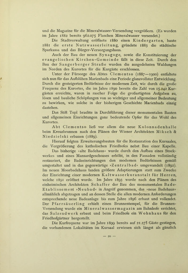 und die Magazine für die Mineralwasser-Versendung vergrößern. (Es wurden im Jahre 1882 bereits 962.075 Flaschen Mineralwasser versendet.) Die Stadtverwaltung eröffnete 1880 einen Kindergarten, baute 1881 die erste Nutzwasserleitung, gründete 1883 die städtische Sparkassa und das Bürger-Versorgungshaus. Auch der Bau der neuen Synagoge, sowie die Konstituierung der evangelischen Kirchen-Gemeinde fällt in diese Zeit. Durch den Bau der Sangerberger Straße wurden die ausgedehnten Waldungen im Norden des Kurortes für die Kurgäste erschlossen. Unter der Fürsorge des Abtes Clementso (1887—1900) entfaltete * sich nun für das Aufblühen Marienbads eine Periode glanzvollster Entwicklung. Durch die gesteigerten Bedürfnisse der modernen Zeit, wie durch die große Frequenz des Kurortes, die im Jahre 1890 bereits die Zahl von 15.242 Kur- gästen erreichte, waren in rascher Folge die großartigsten Aufgaben zu, lösen und bauliche Schöpfungen von so wichtiger und allgemeiner Bedeutung zu bewirken, wie solche in der bisherigen Geschichte Marienbads einzig dastehen. Das Stift Tepl brachte in Durchführung dieser monumentalen Bauten und allgemeinen Einrichtungen ganz bedeutende Opfer für das Wohl des Kurortes. Abt Clementso ließ vor allem die neue Kolonnadenhalle beim Kreuzbrunnen nach den Plänen der Wiener Architekten Miksch & Niedzielski erbauen (1889). Hierauf folgten Erweiterungsbauten für die Restauration des Kursaales, die Vergrößerung des katholischen Friedhofes nebst Bau einer Kapelle. Das bisherige »alte Badehaus« wurde durch den Aufbau eines Stock- werkes und eines Mansardgeschosses erhöht, in den Fassaden vollständig restauriert, die Badeeinrichtungen den modernen Bedürfnissen gemäß umgestaltet und in das gegenwärtige »Zentralbad« umgewandelt (1892). Im neuen Moorbadehaus fanden größere Adaptierungen statt zum Zwecke der Einrichtung einer modernen Kaltwasserkuranstalt für Herren, welche 1891 eröffnet wurde. Im Jahre 1893 wurde nach den Plänen des einheimischen Architekten Schaffer der Bau des monumentalen Bade- Etablissement »Neubad« in Angriff genommen, das »neue Badehaus« allmählich abgetragen und an dessen Stelle die allen modernen Anforderungen entsprechende neue Badeanlage bis zum Jahre 1896 erbaut und vollendet. Der Pfarrsäuerling erhielt einen Brunnentempel, für die Brunnen- Versendung wurde ein Mine ra 1 wasse rmagazin am Bahnhofe errichtet, das Salzsudwerk erbaut und beim Friedhofe ein Wohnhaus für den Friedhofgärtner hergestellt. Die Kurfrequenz war im Jahre 1899 bereits auf 21.275 Gäste gestiegen, die vorhandenen Fokalitäten im Kursaal erwiesen sich längst als gänzlich