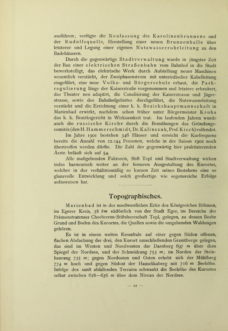 ausführen; verfügte die Neufassung des Karolinenbrunnens und der Rudolfsquelle, Herstellung einer neuen Brunnenhalle über letzterer und Legung einer eigenen Nutzwasserrohrleitung zu den Badehäusern. Durch die gegenwärtige Stadtverwaltung wurde in jüngster Zeit der Bau einer elektrischen Straßenbahn vom Bahnhof in die Stadt bewerkstelligt, das elektrische Werk durch Aufstellung neuer Maschinen wesentlich verstärkt, der Zweiphasenstrom mit unterirdischer Kabelleitung eingeführt, eine neue Volks- und Bürgerschule erbaut, die Park- regulierung längs der Kaiserstraße vorgenommen und letztere erbreitert, das Theater neu adaptirt, die Canalisirung der Kaiserstrasse und Jäger- strasse, sowie des Bahnhofgebietes durchgeführt, die Nutzwasserleitung verstärkt und die Errichtung einer k. k. Bezirkshauptmannschaft in Marienbad erwirkt, nachdem schon früher unter Bürgermeister K r o h a das k. k. Bezirksgericht in Wirksamkeit trat. Im laufenden Jahren wurde auch die russische Kirche durch die Bemühungen des Gründungs- comites(denH.Hammerschmidt, Dr.Ka 1 inczuk, Prof.Kisch)vollendet. Im Jahre 1901 bestehen 346 Häuser und erreicht die Kurfrequenz bereits die Anzahl von 22.244 Personen, welche in der Saison 1902 noch übertroffen werden dürfte. Die Zahl der gegenwärtig hier praktizierenden Ärzte beläuft sich auf 54. Alle maßgebenden Faktoren, Stift Tepl und Stadtverwaltung wirken indes harmonisch weiter an der ferneren Ausgestaltung des Kurortes, welcher in der verhältnismäßig so kurzen Zeit seines Bestehens eine so glanzvolle Entwicklung und solch großartige wie segensreiche Erfolge aufzuweisen hat. T opographisches. Marienbad ist in der nordwestlichen Ecke des Königreiches Böhmen, im Egerer Kreis, 38 km südöstlich von der Stadt Eger, im Bereiche der Prämonstratenser Chorherren-Stiftsherrschaft Tepl, gelegen, zu dessen Besitz Grund und Boden des Kurortes, die Quellen sowie die umgebenden Waldungen gehören. Es ist in einem weiten Kesseltale auf einer gegen Süden offenen, flachen Abdachung der drei, den Kurort umschließenden Granitberge gelegen, das sind im Westen und Nord westen der Darnberg 697 m über dem Spiegel der Nordsee, und der Schneidrang 753 m; im Norden der Stein- haurang 735 m; gegen Nordosten und Osten erhebt sich der Mühlberg 774 m hoch und gegen Südost der Hamelikaberg mit 716 m Seehöhe. Infolge des sanft abfallenden Terrains schwankt die Seehöhe des Kurortes selbst zwischen 628—636 in über dem Niveau der Nordsee.