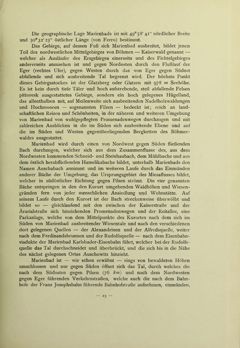 Die geographische Lage Marienbads ist mit 49° 58' 41 nördlicher Breite und 3O032'23 östlicher Länge (von Ferro) bestimmt. Das Gebirge, auf dessen Fuß sich Marienbad ausbreitet, bildet jenen Teil des nordwestlichen Mittelgebirges von Böhmen — Kaiserwald genannt — welcher als Ausläufer des Erzgebirges einerseits und des Fichtelgebirges andererseits anzusehen ist und gegen Nordosten durch den Flußlauf der Eger (rechtes Ufer), gegen Westen durch das von Eger gegen Südost abfallende und sich ausbreitende Tal begrenzt wird. Der höchste Punkt dieses Gebirgsstockes ist der Glatzberg oder Glatzen mit 978 m Seehöhe. Es ist kein durch tiefe Täler und hoch aufstrebende, steil abfallende Felsen pittoresk ausgestattetes Gebirge, sondern ein hoch gelegenes Hügelland, das allenthalben mit, auf Meilenweite sich ausbreitenden Nadelholzwaldungen und Hochmooren — sogenannten Filzen — bedeckt ist; reich an land- schaftlichen Reizen und Schönheiten, in der näheren und weiteren Umgebung von Marienbad von wohlgepflegten Promenadenwegen durchzogen und mit zahlreichen Ausblicken in die im Süden sich ausbreitende Ebene und auf die im Süden und Westen gegenüberliegenden Bergketten des Böhmer- waldes ausgestattet. Marienbad wird durch einen von Nordwest gegen Süden fließenden Bach durchzogen, welcher sich aus dem Zusammenflüsse des, aus dem Nordwesten kommenden Schneid- und Steinhaubach, dem Mühlbache und aus dem östlich herabfließenden Hamelikabache bildet, unterhalb Marienbads den Namen Auschabach annimmt und im weiteren Laufe durch das Einmünden anderer Bäche der Umgebung, das Ursprungsgebiet des Miesaflusses bildet, welcher in südöstlicher Richtung gegen Pilsen strömt. Die vier genannten Bäche entspringen in den den Kurort umgebenden Waldhöhen und Wiesen- gründen fern von jeder menschlichen Ansiedlung und Wohnstätte. Auf seinem Laufe durch den Kurort ist der Bach streckenweise überwölbt und bildet so — gleichlaufend mit den zwischen der Kaiserstraße und der Ärarialstraße sich hinziehenden Promenadenwegen und der Reitallee, eine Parkanlage, welche von dem Mittelpunkte des Kurortes nach dem sich im Süden von Marienbad ausbreitender Wiesentale und nach den verschiedenen dort gelegenen Quellen — der Alexandrinen und der Alfredsquelle, weiter nach dem Ferdinandsbrunnen und der Rudolfsquelle — nach dem Eisenbahn- viadukte der Marienbad Karlsbader-Eisenbahn führt, welcher bei der Rudolfs- quelle das Tal durchschneidet und überbrückt, und die sich bis in die Nähe des nächst gelegenen Ortes Auschowitz hinzieht. Marienbad ist — wie schon erwähnt — rings von bewaldeten Höhen umschlossen und nur gegen Süden öffnet sich das Tal, durch welches die nach dem Südosten gegen Pilsen (76 km) und nach dem Nordwesten gegen Eger führenden Verkehrsstraßen, welche auch die nach dem Bahn- hofe der Franz Josephsbahn führende Bahnhofstraße aufnehmen, einmünden,