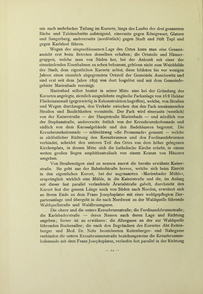 um nach mehrfacher Teilung im Kurorte, längs des Laufes der drei genannten Bäche und Taleinschnitte aufsteigend, einerseits gegen Königswart, Glatzen und Sangerberg, andererseits (nordöstlich) gegen Stadt und Stift Tepl und gegen Karlsbad führen. Wegen der eingeschlossenen Lage des Ortes kann man eine Gesamt- ansicht erst beim Betreten desselben erhalten; die Ortsteile und Häuser- gruppen, welche man von Süden her, bei der Ankunft mit einer der einmündenden Eisenbahnen zu sehen bekommt, gehören nicht zum Weichbilde der Stadt, dem eigentlichen Kurorte selbst, diese bildeten bis vor wenigen Jahren einen räumlich abgegrenzten Ortsteil der Gemeinde Auschowitz und sind erst seit dem Jahre 1895 von dort losgelöst und mit dem Gemeinde- gebiete Marienbads vereinigt. Marienbad selbst besitzt in seiner Mitte eine bei der Gründung des Kurortes angelegte, ziemlich ausgedehnte englische Parkanlage von 16 8 Hektar Flächenausmaß (gegenwärtig in Rekonstruktion begriffen), welche, von Straßen und Wegen durchzogen, den Verkehr zwischen den den Park umsäumenden Straßen und Baulichkeiten vermitteln. Der Park wird einerseits (westlich) von der Kaiserstraße — der Hauptstraße Marienbads — und nördlich von der Stephanstraße, andererseits östlich von der Kreuzbrunnkolonnade und südlich von dem Kursaalgebäude und den Badehäusern begrenzt. Die Kreuzbrunnkolonnade — schlechtweg »die Promenade« genannt — welche in südöstlicher Richtung den Kreuzbrunnen und den Ferdinandsbrunnen verbindet, scheidet den unteren Teil des Ortes von dem höher gelegenen Kirchenplatz, in dessen Mitte sich die katholische Kirche erhebt, in einem weiten großen Bogen amphitheatralisch von einem Kranze von Häusern umgeben. Von Straßenzügen sind zu nennen zuerst die bereits erwähnte Kaiser- straße. Sie geht aus der Bahnhofstraße hervor, welche sich beim Eintritt in den eigentlichen Kurort, bei der sogenannten »Marienbader Mühle«, ursprünglich wirklich eine Mühle, in die Kaiserstraße und die, im Anfang mit dieser fast parallel verlaufende Ärarialstraße gabelt, durchzieht den Kurort fast der ganzen Länge nach von Süden nach Norden, erweitert sich an ihrem Ende zu dem Franz Josephsplatze mit einer wohlgepflegten Zier- gartenanlage und übergeht in die nach Nordwest zu der Waldquelle führende Waldquellstraße und Waldbrunngasse. Die obere und die untere Kreuzbrunnstraße; die Ferdinandsbrunnstraße; die Karlsbaderstraße — deren Namen auch deren Lage und Richtung angeben; ferner ist zu erwähnen: die Alleegasse an der zur Waldquelle führenden Buchenallee; die nach den Begründern des Kurortes Abt Reiten- berger und Med. Dr. Nehr bezeichneten Reitenberger- und Nahrgasse verbinden die untere Kreuzbrunnenstraße beziehungsweise die Kreuzbrunnen- kolonnade mit dem Franz Josephsplatze, verlaufen fast parallel in der Richtung