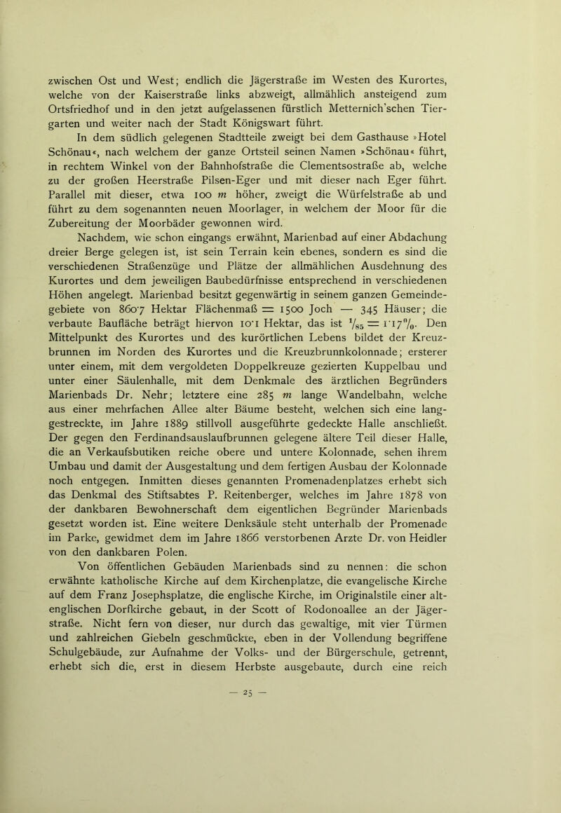 zwischen Ost und West; endlich die Jägerstraße im Westen des Kurortes, welche von der Kaiserstraße links abzweigt, allmählich ansteigend zum Ortsfriedhof und in den jetzt aufgelassenen fürstlich Metternich'schen Tier- garten und weiter nach der Stadt Königswart führt. In dem südlich gelegenen Stadtteile zweigt bei dem Gasthause »Hotel Schönau«, nach welchem der ganze Ortsteil seinen Namen »Schönau« führt, in rechtem Winkel von der Bahnhofstraße die Clementsostraße ab, welche zu der großen Heerstraße Pilsen-Eger und mit dieser nach Eger führt. Parallel mit dieser, etwa ioo m höher, zweigt die Würfelstraße ab und führt zu dem sogenannten neuen Moorlager, in welchem der Moor für die Zubereitung der Moorbäder gewonnen wird. Nachdem, wie schon eingangs erwähnt, Marienbad auf einer Abdachung dreier Berge gelegen ist, ist sein Terrain kein ebenes, sondern es sind die verschiedenen Straßenzüge und Plätze der allmählichen Ausdehnung des Kurortes und dem jeweiligen Baubedürfnisse entsprechend in verschiedenen Höhen angelegt. Marienbad besitzt gegenwärtig in seinem ganzen Gemeinde- gebiete von 8607 Hektar Flächenmaß = 1500 Joch — 345 Häuser; die verbaute Baufläche beträgt hiervon io'l Hektar, das ist Vss —I I7n/o- Den Mittelpunkt des Kurortes und des kurörtlichen Lebens bildet der Kreuz- brunnen im Norden des Kurortes und die Kreuzbrunnkolonnade; ersterer unter einem, mit dem vergoldeten Doppelkreuze gezierten Kuppelbau und unter einer Säulenhalle, mit dem Denkmale des ärztlichen Begründers Marienbads Dr. Nehr; letztere eine 285 m lange Wandelbahn, welche aus einer mehrfachen Allee alter Bäume besteht, welchen sich eine lang- gestreckte, im Jahre 1889 stillvoll ausgeführte gedeckte Halle anschließt. Der gegen den Ferdinandsauslaufbrunnen gelegene ältere Teil dieser Halle, die an Verkaufsbutiken reiche obere und untere Kolonnade, sehen ihrem Umbau und damit der Ausgestaltung und dem fertigen Ausbau der Kolonnade noch entgegen. Inmitten dieses genannten Promenadenplatzes erhebt sich das Denkmal des Stiftsabtes P. Reitenberger, welches im Jahre 1878 von der dankbaren Bewohnerschaft dem eigentlichen Begründer Marienbads gesetzt worden ist. Eine weitere Denksäule steht unterhalb der Promenade im Parke, gewidmet dem im Jahre 1866 verstorbenen Arzte Dr. von Heidler von den dankbaren Polen. Von öffentlichen Gebäuden Marienbads sind zu nennen: die schon erwähnte katholische Kirche auf dem Kirchenplatze, die evangelische Kirche auf dem Franz Josephsplatze, die englische Kirche, im Originalstile einer alt- englischen Dorfkirche gebaut, in der Scott of Rodonoallee an der Jäger- straße. Nicht fern von dieser, nur durch das gewaltige, mit vier Türmen und zahlreichen Giebeln geschmückte, eben in der Vollendung begriffene Schulgebäude, zur Aufnahme der Volks- und der Bürgerschule, getrennt, erhebt sich die, erst in diesem Herbste ausgebaute, durch eine reich