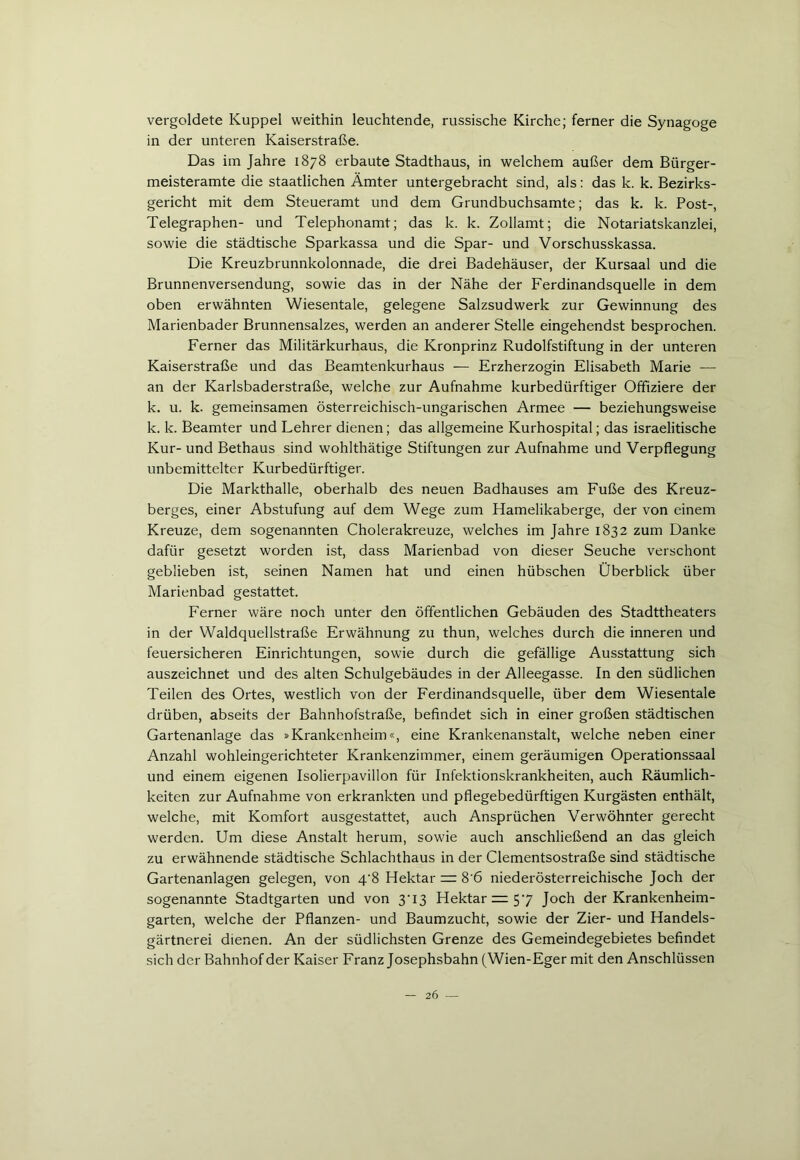 vergoldete Kuppel weithin leuchtende, russische Kirche; ferner die Synagoge in der unteren Kaiserstraße. Das im Jahre 1878 erbaute Stadthaus, in welchem außer dem Bürger- meisteramte die staatlichen Ämter untergebracht sind, als: das k. k. Bezirks- gericht mit dem Steueramt und dem Grundbuchsamte; das k. k. Post-, Telegraphen- und Telephonamt; das k. k. Zollamt; die Notariatskanzlei, sowie die städtische Sparkassa und die Spar- und Vorschusskassa. Die Kreuzbrunnkolonnade, die drei Badehäuser, der Kursaal und die Brunnenversendung, sowie das in der Nähe der Ferdinandsquelle in dem oben erwähnten Wiesentale, gelegene Salzsudwerk zur Gewinnung des Marienbader Brunnensalzes, werden an anderer Stelle eingehendst besprochen. Ferner das Militärkurhaus, die Kronprinz Rudolfstiftung in der unteren Kaiserstraße und das Beamtenkurhaus — Erzherzogin Elisabeth Marie — an der Karlsbaderstraße, welche zur Aufnahme kurbedürftiger Offiziere der k. u. k. gemeinsamen österreichisch-ungarischen Armee — beziehungsweise k. k. Beamter und Lehrer dienen; das allgemeine Kurhospital; das israelitische Kur- und Bethaus sind wohlthätige Stiftungen zur Aufnahme und Verpflegung unbemittelter Kurbedürftiger. Die Markthalle, oberhalb des neuen Badhauses am Fuße des Kreuz- berges, einer Abstufung auf dem Wege zum Hamelikaberge, der von einem Kreuze, dem sogenannten Cholerakreuze, welches im Jahre 1832 zum Danke dafür gesetzt worden ist, dass Marienbad von dieser Seuche verschont geblieben ist, seinen Namen hat und einen hübschen Überblick über Marienbad gestattet. Ferner wäre noch unter den öffentlichen Gebäuden des Stadttheaters in der Waldquellstraße Erwähnung zu thun, welches durch die inneren und feuersicheren Einrichtungen, sowie durch die gefällige Ausstattung sich auszeichnet und des alten Schulgebäudes in der Alleegasse. In den südlichen Teilen des Ortes, westlich von der Ferdinandsquelle, über dem Wiesentale drüben, abseits der Bahnhofstraße, befindet sich in einer großen städtischen Gartenanlage das »Krankenheim«, eine Krankenanstalt, welche neben einer Anzahl wohleingerichteter Krankenzimmer, einem geräumigen Operationssaal und einem eigenen Isolierpavillon für Infektionskrankheiten, auch Räumlich- keiten zur Aufnahme von erkrankten und pflegebedürftigen Kurgästen enthält, welche, mit Komfort ausgestattet, auch Ansprüchen Verwöhnter gerecht werden. Um diese Anstalt herum, sowie auch anschließend an das gleich zu erwähnende städtische Schlachthaus in der Clementsostraße sind städtische Gartenanlagen gelegen, von 4‘8 Hektar = 8'6 niederösterreichische Joch der sogenannte Stadtgarten und von 3'13 Hektar = 57 Joch der Krankenheim- garten, welche der Pflanzen- und Baumzucht, sowie der Zier- und Handels- gärtnerei dienen. An der südlichsten Grenze des Gemeindegebietes befindet sich der Bahnhof der Kaiser Franz Josephsbahn (Wien-Eger mit den Anschlüssen