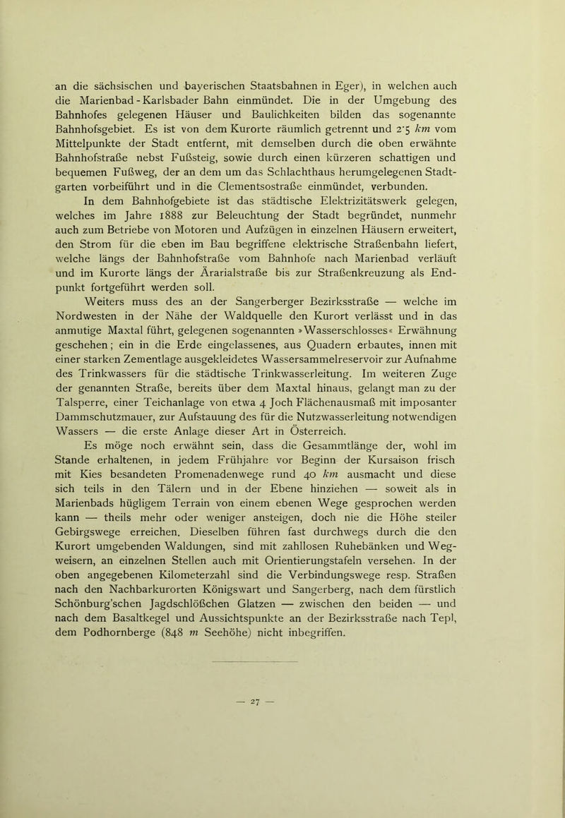 an die sächsischen und bayerischen Staatsbahnen in Eger), in welchen auch die Marienbad - Karlsbader Bahn einmündet. Die in der Umgebung des Bahnhofes gelegenen Häuser und Baulichkeiten bilden das sogenannte Bahnhofsgebiet. Es ist von dem Kurorte räumlich getrennt und 2‘5 km vom Mittelpunkte der Stadt entfernt, mit demselben durch die oben erwähnte Bahnhofstraße nebst Fußsteig, sowie durch einen kürzeren schattigen und bequemen Fußweg, der an dem um das Schlachthaus herumgelegenen Stadt- garten vorbeiführt und in die Clementsostraße einmündet, verbunden. In dem Bahnhofgebiete ist das städtische Elektrizitätswerk gelegen, welches im Jahre 1888 zur Beleuchtung der Stadt begründet, nunmehr auch zum Betriebe von Motoren und Aufzügen in einzelnen Häusern erweitert, den Strom für die eben im Bau begriffene elektrische Straßenbahn liefert, welche längs der Bahnhofstraße vom Bahnhofe nach Marienbad verläuft und im Kurorte längs der Ärarialstraße bis zur Straßenkreuzung als End- punkt fortgeführt werden soll. Weiters muss des an der Sangerberger Bezirksstraße — welche im Nordwesten in der Nähe der Waldquelle den Kurort verlässt und in das anmutige Maxtal führt, gelegenen sogenannten »Wasserschlosses« Erwähnung geschehen; ein in die Erde eingelassenes, aus Quadern erbautes, innen mit einer starken Zementlage ausgekleidetes Wassersammelreservoir zur Aufnahme des Trinkwassers für die städtische Trinkwasserleitung. Im weiteren Zuge der genannten Straße, bereits über dem Maxtal hinaus, gelangt man zu der Talsperre, einer Teichanlage von etwa 4 Joch Elächenausmaß mit imposanter Dammschutzmauer, zur Aufstauung des für die Nutzwasserleitung notwendigen Wassers — die erste Anlage dieser Art in Österreich. Es möge noch erwähnt sein, dass die Gesammtlänge der, wohl im Stande erhaltenen, in jedem Frühjahre vor Beginn der Kursaison frisch mit Kies besandeten Promenadenwege rund 40 km ausmacht und diese sich teils in den Tälern und in der Ebene hinziehen — soweit als in Marienbads hügligem Terrain von einem ebenen Wege gesprochen werden kann — theils mehr oder weniger ansteigen, doch nie die Höhe steiler Gebirgswege erreichen. Dieselben führen fast durchwegs durch die den Kurort umgebenden Waldungen, sind mit zahllosen Ruhebänken und Weg- weisern, an einzelnen Stellen auch mit Orientierungstafeln versehen. In der oben angegebenen Kilometerzahl sind die Verbindungswege resp. Straßen nach den Nachbarkurorten Königswart und Sangerberg, nach dem fürstlich Schönburg’schen Jagdschlößchen Glatzen — zwischen den beiden — und nach dem Basaltkegel und Aussichtspunkte an der Bezirksstraße nach Tepl, dem Podhornberge (848 m Seehöhe) nicht inbegriffen.