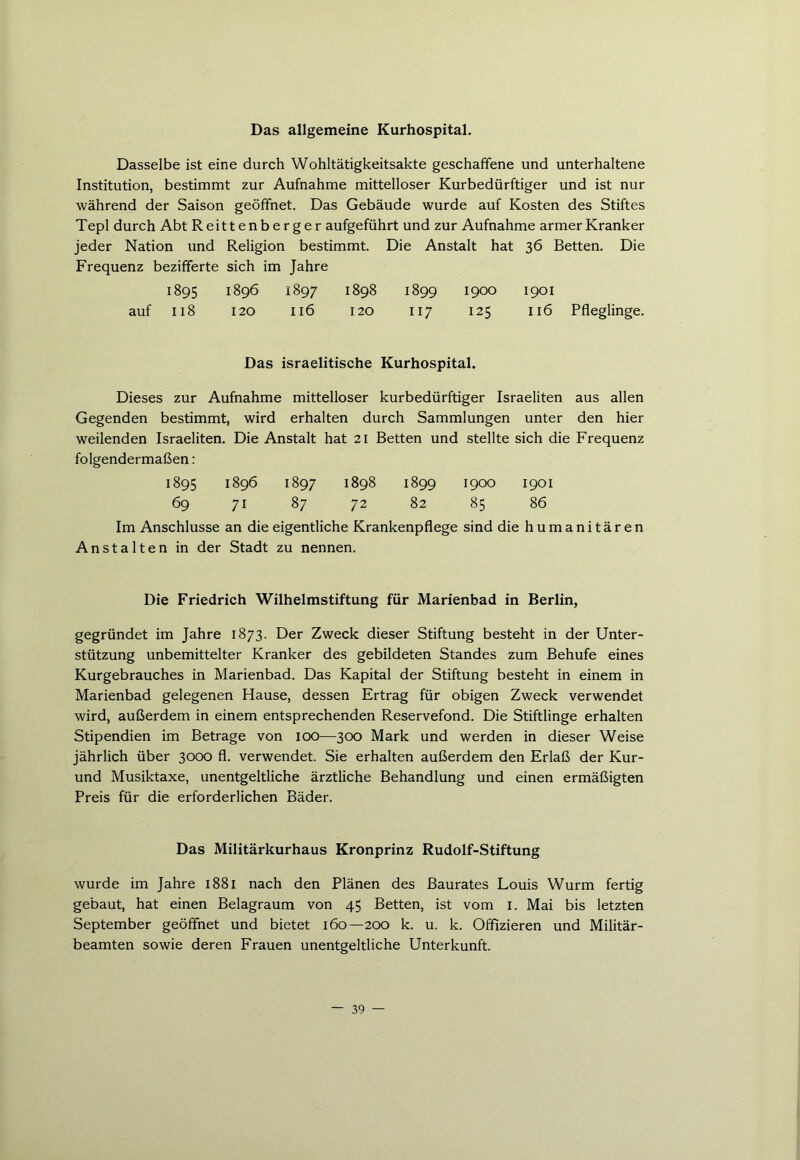 Das allgemeine Kurhospital. Dasselbe ist eine durch Wohltätigkeitsakte geschaffene und unterhaltene Institution, bestimmt zur Aufnahme mittelloser Kurbedürftiger und ist nur während der Saison geöffnet. Das Gebäude wurde auf Kosten des Stiftes Tepl durch Abt Reitt en b e r g e r aufgeführt und zur Aufnahme armer Kranker jeder Nation und Religion bestimmt. Die Anstalt hat 36 Betten. Die Frequenz bezifferte sich im Jahre 1895 1896 1897 1898 1899 1900 1901 auf 118 120 116 120 117 125 116 Pfleglinge. Das israelitische Kurhospital. Dieses zur Aufnahme mittelloser kurbedürftiger Israeliten aus allen Gegenden bestimmt, wird erhalten durch Sammlungen unter den hier weilenden Israeliten. Die Anstalt hat 21 Betten und stellte sich die Frequenz folgendermaßen: 1895 1896 1897 1898 1899 1900 1901 69 71 87 72 82 85 86 Im Anschlüsse an die eigentliche Krankenpflege sind die humanitären Anstalten in der Stadt zu nennen. Die Friedrich Wilhelmstiftung für Marienbad in Berlin, gegründet im Jahre 1873. Der Zweck dieser Stiftung besteht in der Unter- stützung unbemittelter Kranker des gebildeten Standes zum Behufe eines Kurgebrauches in Marienbad. Das Kapital der Stiftung besteht in einem in Marienbad gelegenen Hause, dessen Ertrag für obigen Zweck verwendet wird, außerdem in einem entsprechenden Reservefond. Die Stiftlinge erhalten Stipendien im Betrage von 100—300 Mark und werden in dieser Weise jährlich über 3000 fl. verwendet. Sie erhalten außerdem den Erlaß der Kur- und Musiktaxe, unentgeltliche ärztliche Behandlung und einen ermäßigten Preis für die erforderlichen Bäder. Das Militärkurhaus Kronprinz Rudolf-Stiftung wurde im Jahre 1881 nach den Plänen des ßaurates Louis Wurm fertig gebaut, hat einen Belagraum von 45 Betten, ist vom 1. Mai bis letzten September geöffnet und bietet 160—200 k. u. k. Offizieren und Militär- beamten sowie deren Frauen unentgeltliche Unterkunft.