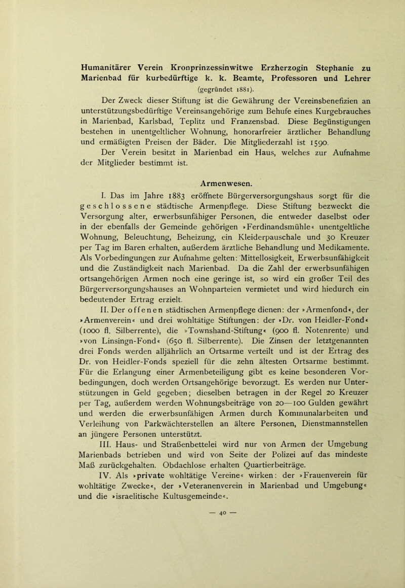 Humanitärer Verein Kronprinzessinwitwe Erzherzogin Stephanie zu Marienbad für kurbedürftige k. k. Beamte, Professoren und Lehrer (gegründet 1881). Der Zweck dieser Stiftung ist die Gewährung der Vereinsbenefizien an unterstützungsbedürftige Vereinsangehörige zum Behufe eines Kurgebrauches in Marienbad, Karlsbad, Teplitz und Franzensbad. Diese Begünstigungen bestehen in unentgeltlicher Wohnung, honorarfreier ärztlicher Behandlung und ermäßigten Preisen der Bäder. Die Mitgliederzahl ist 1590. Der Verein besitzt in Marienbad ein Haus, welches zur Aufnahme der Mitglieder bestimmt ist. Armenwesen. I. Das im Jahre 1883 eröffnete Bürgerversorgungshaus sorgt für die geschlossene städtische Armenpflege. Diese Stiftung bezweckt die Versorgung alter, erwerbsunfähiger Personen, die entweder daselbst oder in der ebenfalls der Gemeinde gehörigen »Ferdinandsmühle« unentgeltliche Wohnung, Beleuchtung, Beheizung, ein Kleiderpauschale und 30 Kreuzer per Tag im Baren erhalten, außerdem ärztliche Behandlung und Medikamente. Als Vorbedingungen zur Aufnahme gelten: Mittellosigkeit, Erwerbsunfähigkeit und die Zuständigkeit nach Marienbad. Da die Zahl der erwerbsunfähigen ortsangehörigen Armen noch eine geringe ist, so wird ein großer Teil des Bürgerversorgungshauses an Wohnparteien vermietet und wird hiedurch ein bedeutender Ertrag erzielt. II. Der offenen städtischen Armenpflege dienen: der »Armenfond«, der »Armenverein« und drei wohltätige Stiftungen: der »Dr. von Heidler-Fond« (1000 fl. Silberrente), die »Townshand-Stiftung« (900 fl. Notenrente) und »von Linsingn-Fond« (650 fl. Silberrente). Die Zinsen der letztgenannten drei Fonds werden alljährlich an Ortsarme verteilt und ist der Ertrag des Dr. von Heidler-Fonds speziell für die zehn ältesten Ortsarme bestimmt. Für die Erlangung einer Armenbeteiligung gibt es keine besonderen Vor- bedingungen, doch werden Ortsangehörige bevorzugt. Es werden nur Unter- stützungen in Geld gegeben; dieselben betragen in der Regel 20 Kreuzer per Tag, außerdem werden Wohnungsbeiträge von 20—100 Gulden gewährt und werden die erwerbsunfähigen Armen durch Kommunalarbeiten und Verleihung von Parkwächterstellen an ältere Personen, Dienstmannstellen an jüngere Personen unterstützt. III. Haus- und Straßenbettelei wird nur von Armen der Umgebung Marienbads betrieben und wird von Seite der Polizei auf das mindeste Maß zurückgehalten. Obdachlose erhalten Quartierbeiträge. IV. Als »private wohltätige Vereine« wirken: der »Frauenverein für wohltätige Zwecke«, der »Veteranenverein in Marienbad und Umgebung« und die »israelitische Kultusgemeinde«.