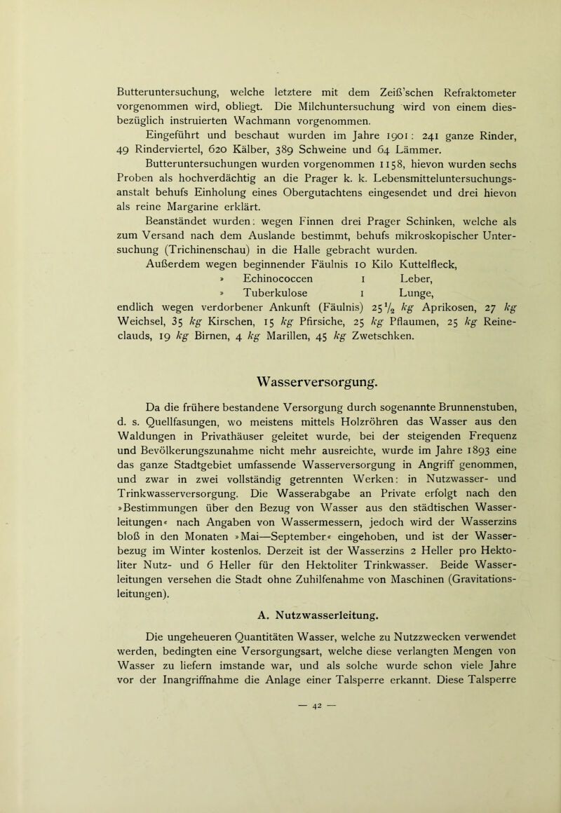 Butteruntersuchung, welche letztere mit dem Zeiß’schen Refraktometer vorgenommen wird, obliegt. Die Milchuntersuchung wird von einem dies- bezüglich instruierten Wachmann vorgenommen. Eingeführt und beschaut wurden im Jahre 1901: 241 ganze Rinder, 49 Rinderviertel, 620 Kälber, 389 Schweine und 64 Lämmer. Butteruntersuchungen wurden vorgenommen 1158, hievon wurden sechs Proben als hochverdächtig an die Prager k. k. Lebensmitteluntersuchungs- anstalt behufs Einholung eines Obergutachtens eingesendet und drei hievon als reine Margarine erklärt. Beanständet wurden: wegen Finnen drei Prager Schinken, welche als zum Versand nach dem Auslande bestimmt, behufs mikroskopischer Unter- suchung (Trichinenschau) in die Halle gebracht wurden. Außerdem wegen beginnender Fäulnis 10 Kilo Kuttelfleck, » Echinococcen I Leber, » Tuberkulose 1 Lunge, endlich wegen verdorbener Ankunft (Fäulnis) 25 V2 kg Aprikosen, 27 kg Weichsel, 35 kg Kirschen, 15 kg Pfirsiche, 25 kg Pflaumen, 25 kg Reine- clauds, 19 kg Birnen, 4 kg Marillen, 45 kg Zwetschken. W asserversorgung. Da die frühere bestandene Versorgung durch sogenannte Brunnenstuben, d. s. Quellfasungen, wo meistens mittels Holzröhren das Wasser aus den Waldungen in Privathäuser geleitet wurde, bei der steigenden Frequenz und Bevölkerungszunahme nicht mehr ausreichte, wurde im Jahre 1893 eine das ganze Stadtgebiet umfassende Wasserversorgung in Angriff genommen, und zwar in zwei vollständig getrennten Werken: in Nutzwasser- und Trinkwasserversorgung. Die Wasserabgabe an Private erfolgt nach den »Bestimmungen über den Bezug von Wasser aus den städtischen Wasser- leitungen« nach Angaben von Wassermessern, jedoch wird der Wasserzins bloß in den Monaten »Mai—September« eingehoben, und ist der Wasser- bezug im Winter kostenlos. Derzeit ist der Wasserzins 2 Heller pro Hekto- liter Nutz- und 6 Heller für den Hektoliter Trinkwasser. Beide Wasser- leitungen versehen die Stadt ohne Zuhilfenahme von Maschinen (Gravitations- leitungen). A. Nutz Wasserleitung. Die ungeheueren Quantitäten Wasser, welche zu Nutzzwecken verwendet werden, bedingten eine Versorgungsart, welche diese verlangten Mengen von Wasser zu liefern imstande war, und als solche wurde schon viele Jahre vor der Inangriffnahme die Anlage einer Talsperre erkannt. Diese Talsperre