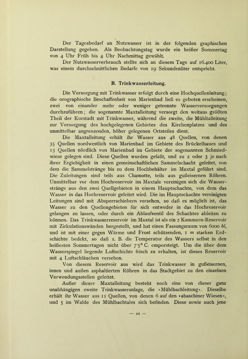 Der Tagesbedarf an Nutzwasser ist in der folgenden graphischen Darstellung gegeben. Als Beobachtungstag wurde ein heißer Sommertag von 4 Uhr Früh bis 4 Uhr Nachmittag gewählt. Der Nutzwasserverbrauch stellte sich an diesem Tage auf 16.400 Liter, was einem durchschnittlichen Bedarfe von 19 Sekundenliter entspricht. B. Trinkwasserleitung. Die Versorgung mit Trinkwasser erfolgt durch eine Hochquellenleitung; die orographische Beschaffenheit von Marienbad ließ es geboten erscheinen, zwei von einander mehr oder weniger getrennte Wasserversorgungen durchzuführen; die sogenannte Maxtalleitung versorgt den weitaus größten Theil der Kurstadt mit Trinkwasser, während die zweite, die Mühltalleitung zur Versorgung des hochgelegenen Gebietes des Kirchenplatzes und des unmittelbar angrenzenden, höher gelegenen Ortsteiles dient. Die Maxtalleitung erhält ihr Wasser aus 48 Quellen, von denen 35 Quellen nordwestlich von Marienbad im Gebiete des Brückelhaues und 13 Quellen nördlich von Marienbad im Gebiete der sogenannten Schmied- wiese gelegen sind. Diese Quellen wurden gefaßt, und zu 2 oder 3 je nach ihrer Ergiebigkeit in einen gemeinschaftlichen Sammelschacht geleitet, von dem die Sammelstränge bis zu dem Hochbehälter im Maxtal geführt sind. Die Zuleitungen sind teils aus Chamotte, teils aus gußeisernen Röhren. Unmittelbar vor dem Hochreservoir im Maxtale vereinigen sich die Wasser- stränge aus den zwei Quellgebieten in einem Hauptschachte, von dem das Wasser in das Hochreservoir geleitet wird. Die im Hauptschachte vereinigten Leitungen sind mit Absperrschiebern versehen, so daß es möglich ist, das Wasser zu den Quellengebieten für sich entweder in das Hochreservoir gelangen zu lassen, oder durch ein Ablaufventil des Schachtes ableiten zu können. Das Trinkwasserreservoir im Maxtal ist als ein 2 Kammern-Reservoir mit Zirkulationswänden hergestellt, und hat einen Fassungsraum von 6000 hl, und ist mit einer gegen Wärme und Frost schützenden, 1 m starken Erd- schichte bedekt, so daß z. B. die Temperatur des Wassers selbst in den heißesten Sommertagen nicht über 7'50 C. emporsteigt. Um die über dem Wasserspiegel liegende Luftschichte frisch zu erhalten, ist dieses Reservoir mit 4 Luftschläuchen versehen. Von diesem Reservoir aus wird das Trinkwasser in gußeisernen, innen und außen asphaltierten Röhren in das Stadtgebiet zu den einzelnen Verwendungsstellen geleitet. Außer dieser Maxtalleitung besteht noch eine von dieser ganz unabhängigen zweite Trinkwasseranlage, die »Mühlbachleitung«. Dieselbe erhält ihr Wasser aus 11 Quellen, von denen 6 auf den »abaschiner Wiesen«, und 5 im Walde des Mühlbachtales sich befinden. Diese sowie auch jene