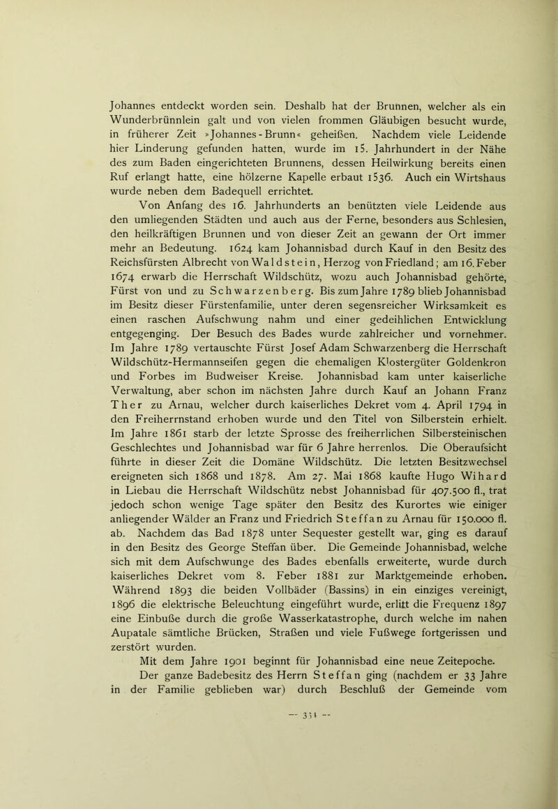 Johannes entdeckt worden sein. Deshalb hat der Brunnen, welcher als ein Wunderbrünnlein galt und von vielen frommen Gläubigen besucht wurde, in früherer Zeit »Johannes - Brunn« geheißen. Nachdem viele Leidende hier Linderung gefunden hatten, wurde im i5. Jahrhundert in der Nähe des zum Baden eingerichteten Brunnens, dessen Heilwirkung bereits einen Ruf erlangt hatte, eine hölzerne Kapelle erbaut i53ö. Auch ein Wirtshaus wurde neben dem Badequell errichtet. Von Anfang des 16. Jahrhunderts an benützten viele Leidende aus den umliegenden Städten und auch aus der Ferne, besonders aus Schlesien, den heilkräftigen Brunnen und von dieser Zeit an gewann der Ort immer mehr an Bedeutung. 1624 kam Johannisbad durch Kauf in den Besitz des Reichsfürsten Albrecht von Waldstein, Herzog von Friedland ; am 16. Feber 1674 erwarb die Herrschaft Wildschütz, wozu auch Johannisbad gehörte, Fürst von und zu Schwarzenberg. Bis zum Jahre 1789 blieb Johannisbad im Besitz dieser Fürstenfamilie, unter deren segensreicher Wirksamkeit es einen raschen Aufschwung nahm und einer gedeihlichen Entwicklung entgegenging. Der Besuch des Bades wurde zahlreicher und vornehmer. Im Jahre 1789 vertauschte Fürst Josef Adam Schwarzenberg die Herrschaft Wildschütz-Hermannseifen gegen die ehemaligen Klostergüter Goldenkron und Forbes im Budweiser Kreise. Johannisbad kam unter kaiserliche Verwaltung, aber schon im nächsten Jahre durch Kauf an Johann Franz Ther zu Arnau, welcher durch kaiserliches Dekret vom 4. April 1794 in den Freiherrnstand erhoben wurde und den Titel von Silberstein erhielt. Im Jahre 1861 starb der letzte Sprosse des freiherrlichen Silbersteinischen Geschlechtes und Johannisbad war für 6 Jahre herrenlos. Die Oberaufsicht führte in dieser Zeit die Domäne Wildschütz. Die letzten Besitzwechsel ereigneten sich 1868 und 1878. Am 27. Mai 1868 kaufte Hugo Wihard in Liebau die Herrschaft Wildschütz nebst Johannisbad für 407.500 fl., trat jedoch schon wenige Tage später den Besitz des Kurortes wie einiger anliegender Wälder an Franz und Friedrich Steffan zu Arnau für 150.000 fl. ab. Nachdem das Bad 1878 unter Sequester gestellt war, ging es darauf in den Besitz des George Steffan über. Die Gemeinde Johannisbad, welche sich mit dem Aufschwünge des Bades ebenfalls erweiterte, wurde durch kaiserliches Dekret vom 8. Feber 1881 zur Marktgemeinde erhoben. Während 1893 die beiden Vollbäder (Bassins) in ein einziges vereinigt, 1896 die elektrische Beleuchtung eingeführt wurde, erlitt die Frequenz 1897 eine Einbuße durch die große Wasserkatastrophe, durch welche im nahen Aupatale sämtliche Brücken, Straßen und viele Fußwege fortgerissen und zerstört wurden. Mit dem Jahre 1901 beginnt für Johannisbad eine neue Zeitepoche. Der ganze Badebesitz des Herrn Steffan ging (nachdem er 33 Jahre in der Familie geblieben war) durch Beschluß der Gemeinde vom