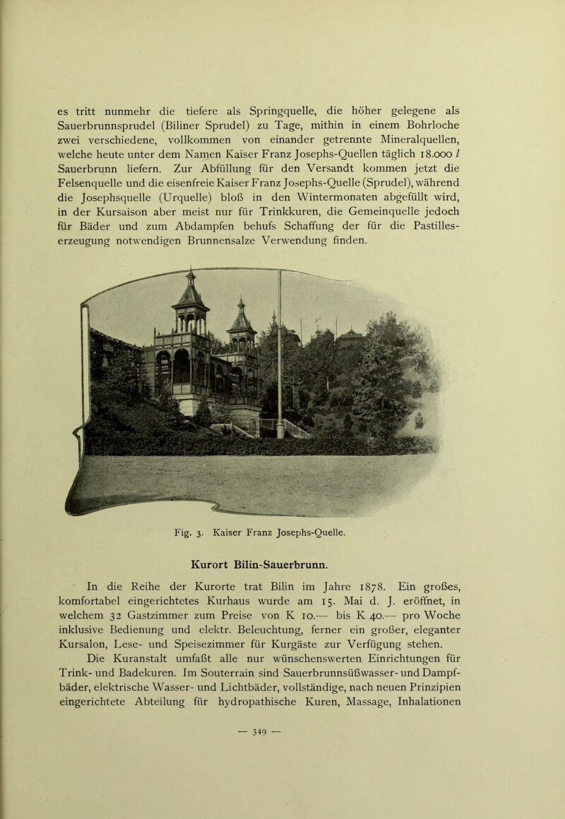 es tritt nunmehr die tiefere als Springquelle, die höher gelegene als Sauerbrunnsprudel (Biliner Sprudel) zu Tage, mithin in einem Bohrloche zwei verschiedene, vollkommen von einander getrennte Mineralquellen, welche heute unter dem Namen Kaiser Franz Josephs-Quellen täglich 18.000 l Sauerbrunn liefern. Zur Abfüllung für den Versandt kommen jetzt die Felsenquelle und die eisenfreie Kaiser Franz Josephs-Quelle (Sprudel), während die Josephsquelle (Urquelle) bloß in den Wintermonaten abgefüllt wird, in der Kursaison aber meist nur für Trinkkuren, die Gemeinquelle jedoch für Bäder und zum Abdampfen behufs Schaffung der für die Pastilles- erzeugung notwendigen Brunnensalze Verwendung finden. Fig. 3. Kaiser Franz Josephs-Quelle. Kurort Bilin-Sauerbrunn. In die Reihe der Kurorte trat Bilin im Jahre 1878. Ein großes, komfortabel eingerichtetes Kurhaus wurde am 15. Mai d. J. eröffnet, in welchem 32 Gastzimmer zum Preise von K 10.— bis K 40.— pro Woche inklusive Bedienung und elektr. Beleuchtung, ferner ein großer, eleganter Kursalon, Lese- und Speisezimmer für Kurgäste zur Verfügung stehen. Die Kuranstalt umfaßt alle nur wünschenswerten Einrichtungen für Trink-und Badekuren. Im Souterrain sind Sauerbrunnsüßwasser-und Dampf- bäder, elektrische Wasser- und Lichtbäder, vollständige, nach neuen Prinzipien eingerichtete Abteilung für hydropathische Kuren, Massage, Inhalationen