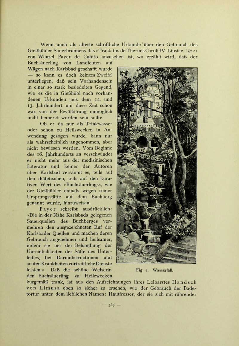 Wenn auch als älteste schriftliche Urkunde 'über den Gebrauch des Gießhübler Sauerbrunnens das »Tractatus deThermisCarolilV. Lipsiae 1522« von Wenzel Payer de Cubito anzusehen ist, wo erzählt wird, daß der Buchsäuerling von Landleuten auf Wägen nach Karlsbad geschafft wurde — so kann es doch keinem Zweifel unterliegen, daß sein Vorhandensein in einer so stark besiedelten Gegend, wie es die in Gießhübl nach vorhan- denen Urkunden aus dem 12. und 13. Jahrhundert um diese Zeit schon war, von der Bevölkerung unmöglich nicht bemerkt worden sein sollte. Ob er da nur als Trinkwasser oder schon zu Heilzwecken in An- wendung gezogen wurde, kann nur als wahrscheinlich angenommen, aber nicht bewiesen werden. Vom Beginne des 16. Jahrhunderts an verschwindet er nicht mehr aus der medizinischen Literatur und keiner der Autoren über Karlsbad versäumt es, teils auf den diätetischen, teils auf den kura- tiven Wert des »Buchsäuerlings«, wie der Gießhübler damals wegen seiner Ursprungsstätte auf dem Buchberg genannt wurde, hinzuweisen. Payer schreibt ausdrücklich: »Die in der Nähe Karlsbads gelegenen Sauerquellen des Buchberges ver- mehren den ausgezeichneten Ruf der Karlsbader Quellen und machen deren Gebrauch angenehmer und heilsamer, indem sie bei der Behandlung der Unreinlichkeiten der Säfte des Unter- leibes, bei Darmobstructionen und acutenKrankheiten vortreffliche Dienste leisten.« Daß die schöne Weiserin Fig. 4. Wasserfall, den Buchsäuerling zu Heilzwecken kurgemäß trank, ist aus den Aufzeichnungen ihres Leibarztes Handsch von Limusa eben so sicher zu ersehen, wie der Gebrauch der Bade- tortur unter dem lieblichen Namen: Hautfresser, der sie sich mit rührender