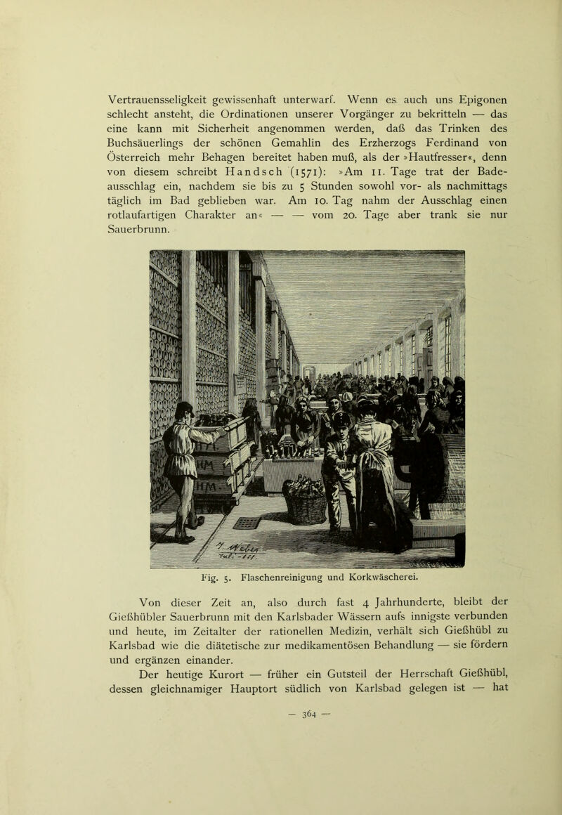Vertrauensseligkeit gewissenhaft unterwarf. Wenn es. auch uns Epigonen schlecht ansteht, die Ordinationen unserer Vorgänger zu bekritteln — das eine kann mit Sicherheit angenommen werden, daß das Trinken des Buchsäuerlings der schönen Gemahlin des Erzherzogs Ferdinand von Österreich mehr Behagen bereitet haben muß, als der »Hautfresser«, denn von diesem schreibt Hand sch (1571): »Am 11. Tage trat der Bade- ausschlag ein, nachdem sie bis zu 5 Stunden sowohl vor- als nachmittags täglich im Bad geblieben war. Am 10. Tag nahm der Ausschlag einen rotlaufartigen Charakter an« — — vom 20. Tage aber trank sie nur Sauerbrunn. Fig. 5. Flaschenreinigung und Korkwäscherei. Von dieser Zeit an, also durch fast 4 Jahrhunderte, bleibt der Gießhübler Sauerbrunn mit den Karlsbader Wässern aufs innigste verbunden und heute, im Zeitalter der rationellen Medizin, verhält sich Gießhübl zu Karlsbad wie die diätetische zur medikamentösen Behandlung — sie fördern und ergänzen einander. Der heutige Kurort — früher ein Gutsteil der Herrschaft Gießhübl, dessen gleichnamiger Hauptort südlich von Karlsbad gelegen ist — hat