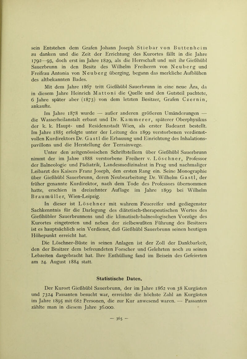 sein Entstehen dem Grafen Johann Joseph Stiebar von Butten heim zu danken und die Zeit der Errichtung des Kurortes fällt in die Jahre 1792—93, doch erst im Jahre 1829, als die Herrschaft und mit ihr Gießhübl Sauerbrunn in den Besitz des Wilhelm Freiherrn von Neuberg und Freifrau Antonia von Neuberg überging, begann das merkliche Aufblühen des altbekannten Bades. Mit dem Jahre 1867 tritt Gießhübl Sauerbrunn in eine neue Ära, da in diesem Jahre Heinrich Mattoni die Quelle und den Gutsteil pachtete, 6 Jahre später aber (1873) von dem letzten Besitzer, Grafen Czernin, ankaufte. Im Jahre 1878 wurde — außer anderen größeren Umänderungen — die Wasserheilanstalt erbaut und Dr. Kämmerer, späterer Oberphysikus der k. k. Haupt- und Residenzstadt Wien, als erster Badearzt bestellt. Im Jahre 1885 erfolgte unter der Leitung des 1899 verstorbenen verdienst- vollen Kurdirektors Dr. Gastl die Erbauung und Einrichtung des Inhalations- pavillons und die Herstellung der Terrainwege. Unter den zeitgenössischen Schriftstellern über Gießhübl Sauerbrunn nimmt der im Jahre 1888 verstorbene Freiherr v. Löschner, Professor der Balneologie und Pädiatrik, Landesmedizinalrat in Prag und nachmaliger Leibarzt des Kaisers Franz Joseph, den ersten Rang ein. Seine Monographie über Gießhübl Sauerbrunn, deren Neubearbeitung Dr. Wilhelm Gastl, der früher genannte Kurdirektor, nach dem Tode des Professors übernommen hatte, erschien in dreizehnter Auflage im Jahre 1899 bei Wilhelm Braumüller, Wien-Leipzig. In dieser ist Löschner mit wahrem Feuereifer und gediegenster Sachkenntnis für die Darlegung des diätetisch-therapeutischen Wertes des Gießhübler Sauerbrunnens und die klimatisch-balneologischen Vorzüge des Kurortes eingetreten und neben der zielbewußten Führung des Besitzers ist es hauptsächlich sein Verdienst, daß Gießhübl Sauerbrunn seinen heutigen Höhepunkt erreicht hat. Die Löschner-Büste in seinen Anlagen ist der Zoll der Dankbarkeit, den der Besitzer dem befreundeten Forscher und Gelehrten noch zu seinen Lebzeiten dargebracht hat. Ihre Enthüllung fand im Beisein des Gefeierten am 24. August 1884 statt. Statistische Daten. Der Kurort Gießhübl Sauerbrunn, der im Jahre 1862 von 38 Kurgästen und 7324 Passanten besucht war, erreichte die höchste Zahl an Kurgästen im Jahre 1895 mit 682 Personen, die zur Kur anwesend waren. -— Passanten zählte man in diesem Jahre 36.000.