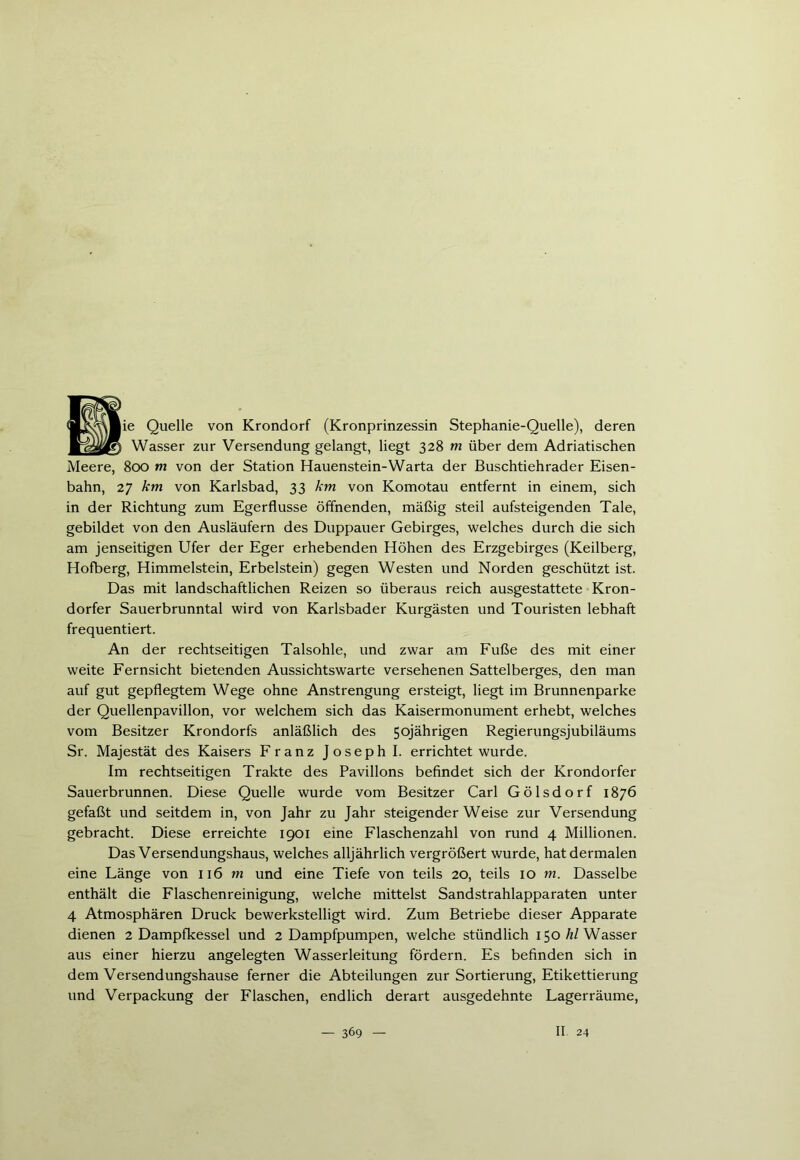 Quelle von Krondorf (Kronprinzessin Stephanie-Quelle), deren Wasser zur Versendung gelangt, liegt 328 m über dem Adriatischen Meere, 800 tn von der Station Hauenstein-Warta der Buschtiehrader Eisen- bahn, 27 km von Karlsbad, 33 km von Komotau entfernt in einem, sich in der Richtung zum Egerflusse öffnenden, mäßig steil aufsteigenden Tale, gebildet von den Ausläufern des Duppauer Gebirges, welches durch die sich am jenseitigen Ufer der Eger erhebenden Höhen des Erzgebirges (Keilberg, Hofberg, Himmelstein, Erbelstein) gegen Westen und Norden geschützt ist. Das mit landschaftlichen Reizen so überaus reich ausgestattete Kron- dorfer Sauerbrunntal wird von Karlsbader Kurgästen und Touristen lebhaft frequentiert. An der rechtseitigen Talsohle, und zwar am Fuße des mit einer weite Fernsicht bietenden Aussichtswarte versehenen Sattelberges, den man auf gut gepflegtem Wege ohne Anstrengung ersteigt, liegt im Brunnenparke der Quellenpavillon, vor welchem sich das Kaisermonument erhebt, welches vom Besitzer Krondorfs anläßlich des 50jährigen Regierungsjubiläums Sr. Majestät des Kaisers Franz Joseph I. errichtet wurde. Im rechtseitigen Trakte des Pavillons befindet sich der Krondorfer Sauerbrunnen. Diese Quelle wurde vom Besitzer Carl Gölsdorf 1876 gefaßt und seitdem in, von Jahr zu Jahr steigenderWeise zur Versendung gebracht. Diese erreichte 1901 eine Flaschenzahl von rund 4 Millionen. Das Versendungshaus, welches alljährlich vergrößert wurde, hat dermalen eine Länge von 116 m und eine Tiefe von teils 20, teils 10 m. Dasselbe enthält die Flaschenreinigung, welche mittelst Sandstrahlapparaten unter 4 Atmosphären Druck bewerkstelligt wird. Zum Betriebe dieser Apparate dienen 2 Dampfkessel und 2 Dampfpumpen, welche stündlich 150 hl Wasser aus einer hierzu angelegten Wasserleitung fördern. Es befinden sich in dem Versendungshause ferner die Abteilungen zur Sortierung, Etikettierung und Verpackung der Flaschen, endlich derart ausgedehnte Lagerräume,